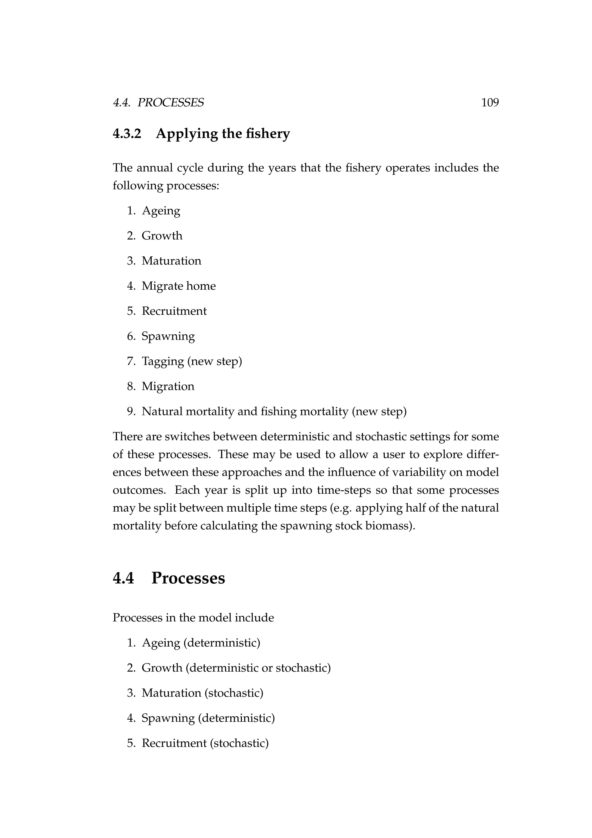 4.4. PROCESSES 109
4.3.2 Applying the ﬁshery
The annual cycle during the years that the ﬁshery operates includes the
following processes:
1. Ageing
2. Growth
3. Maturation
4. Migrate home
5. Recruitment
6. Spawning
7. Tagging (new step)
8. Migration
9. Natural mortality and ﬁshing mortality (new step)
There are switches between deterministic and stochastic settings for some
of these processes. These may be used to allow a user to explore differ-
ences between these approaches and the inﬂuence of variability on model
outcomes. Each year is split up into time-steps so that some processes
may be split between multiple time steps (e.g. applying half of the natural
mortality before calculating the spawning stock biomass).
4.4 Processes
Processes in the model include
1. Ageing (deterministic)
2. Growth (deterministic or stochastic)
3. Maturation (stochastic)
4. Spawning (deterministic)
5. Recruitment (stochastic)
 