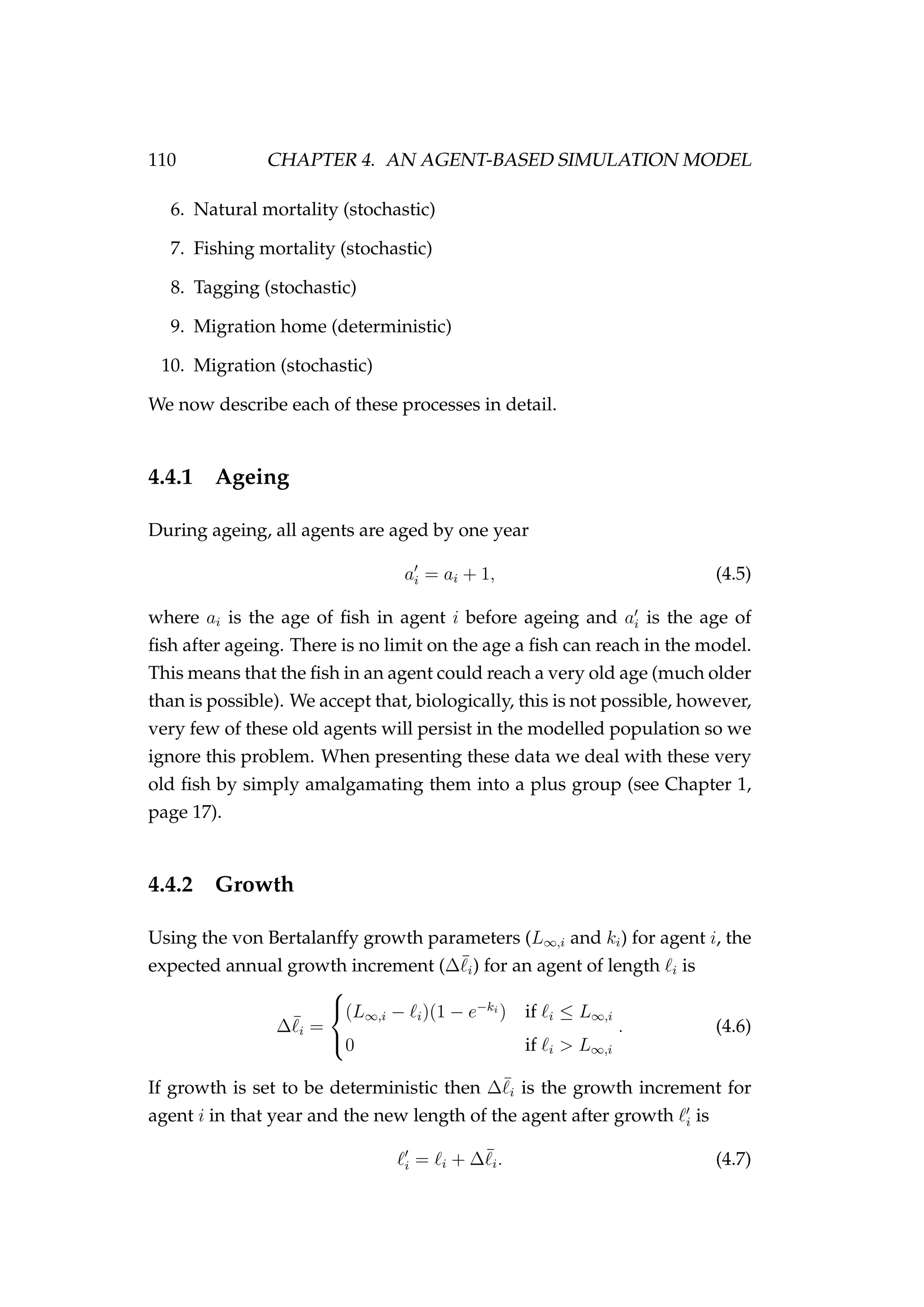 110 CHAPTER 4. AN AGENT-BASED SIMULATION MODEL
6. Natural mortality (stochastic)
7. Fishing mortality (stochastic)
8. Tagging (stochastic)
9. Migration home (deterministic)
10. Migration (stochastic)
We now describe each of these processes in detail.
4.4.1 Ageing
During ageing, all agents are aged by one year
ai = ai + 1, (4.5)
where ai is the age of ﬁsh in agent i before ageing and ai is the age of
ﬁsh after ageing. There is no limit on the age a ﬁsh can reach in the model.
This means that the ﬁsh in an agent could reach a very old age (much older
than is possible). We accept that, biologically, this is not possible, however,
very few of these old agents will persist in the modelled population so we
ignore this problem. When presenting these data we deal with these very
old ﬁsh by simply amalgamating them into a plus group (see Chapter 1,
page 17).
4.4.2 Growth
Using the von Bertalanffy growth parameters (L∞,i and ki) for agent i, the
expected annual growth increment (∆¯i) for an agent of length i is
∆¯i =



(L∞,i − i)(1 − e−ki
) if i ≤ L∞,i
0 if i > L∞,i
. (4.6)
If growth is set to be deterministic then ∆¯i is the growth increment for
agent i in that year and the new length of the agent after growth i is
i = i + ∆¯i. (4.7)
 