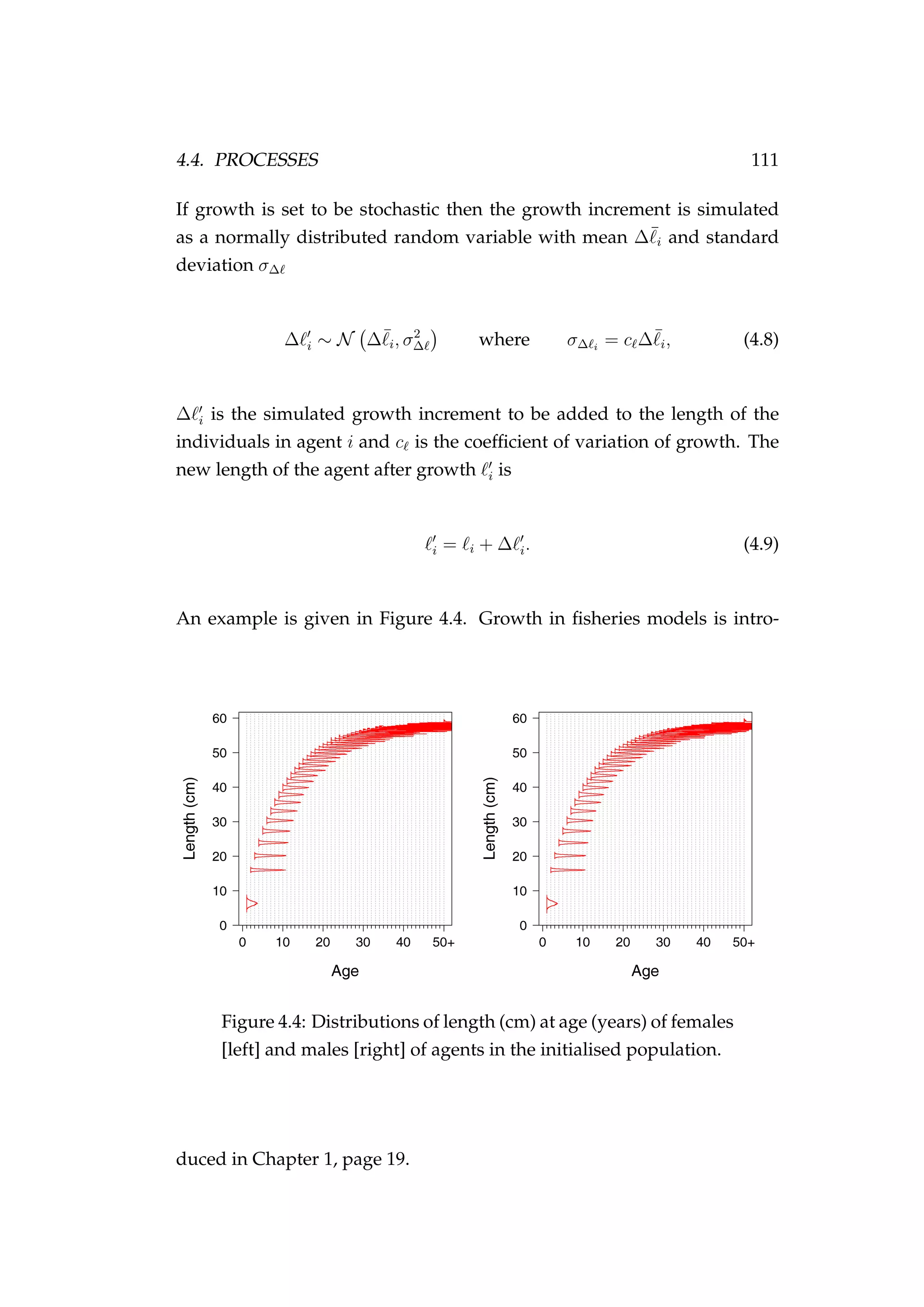 4.4. PROCESSES 111
If growth is set to be stochastic then the growth increment is simulated
as a normally distributed random variable with mean ∆¯i and standard
deviation σ∆
∆ i ∼ N ∆¯i, σ2
∆ where σ∆ i
= c ∆¯i, (4.8)
∆ i is the simulated growth increment to be added to the length of the
individuals in agent i and c is the coefﬁcient of variation of growth. The
new length of the agent after growth i is
i = i + ∆ i. (4.9)
An example is given in Figure 4.4. Growth in ﬁsheries models is intro-
Figure 4.4: Distributions of length (cm) at age (years) of females
[left] and males [right] of agents in the initialised population.
duced in Chapter 1, page 19.
 