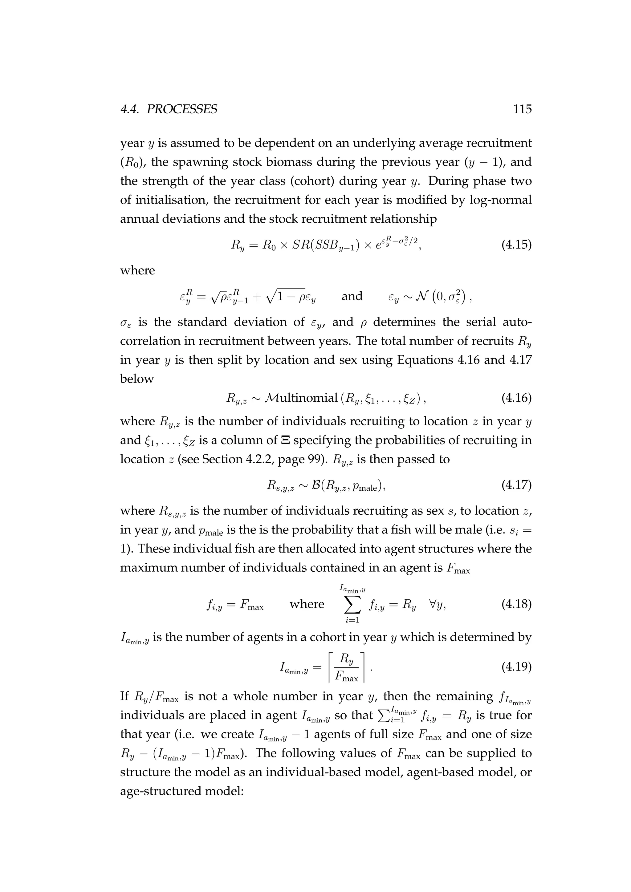 4.4. PROCESSES 115
year y is assumed to be dependent on an underlying average recruitment
(R0), the spawning stock biomass during the previous year (y − 1), and
the strength of the year class (cohort) during year y. During phase two
of initialisation, the recruitment for each year is modiﬁed by log-normal
annual deviations and the stock recruitment relationship
Ry = R0 × SR(SSBy−1) × eεR
y −σ2
ε /2
, (4.15)
where
εR
y =
√
ρεR
y−1 + 1 − ρεy and εy ∼ N 0, σ2
ε ,
σε is the standard deviation of εy, and ρ determines the serial auto-
correlation in recruitment between years. The total number of recruits Ry
in year y is then split by location and sex using Equations 4.16 and 4.17
below
Ry,z ∼ Multinomial (Ry, ξ1, . . . , ξZ) , (4.16)
where Ry,z is the number of individuals recruiting to location z in year y
and ξ1, . . . , ξZ is a column of Ξ specifying the probabilities of recruiting in
location z (see Section 4.2.2, page 99). Ry,z is then passed to
Rs,y,z ∼ B(Ry,z, pmale), (4.17)
where Rs,y,z is the number of individuals recruiting as sex s, to location z,
in year y, and pmale is the is the probability that a ﬁsh will be male (i.e. si =
1). These individual ﬁsh are then allocated into agent structures where the
maximum number of individuals contained in an agent is Fmax
fi,y = Fmax where
Iamin,y
i=1
fi,y = Ry ∀y, (4.18)
Iamin,y is the number of agents in a cohort in year y which is determined by
Iamin,y =
Ry
Fmax
. (4.19)
If Ry/Fmax is not a whole number in year y, then the remaining fIamin,y
individuals are placed in agent Iamin,y so that
Iamin,y
i=1 fi,y = Ry is true for
that year (i.e. we create Iamin,y − 1 agents of full size Fmax and one of size
Ry − (Iamin,y − 1)Fmax). The following values of Fmax can be supplied to
structure the model as an individual-based model, agent-based model, or
age-structured model:
 