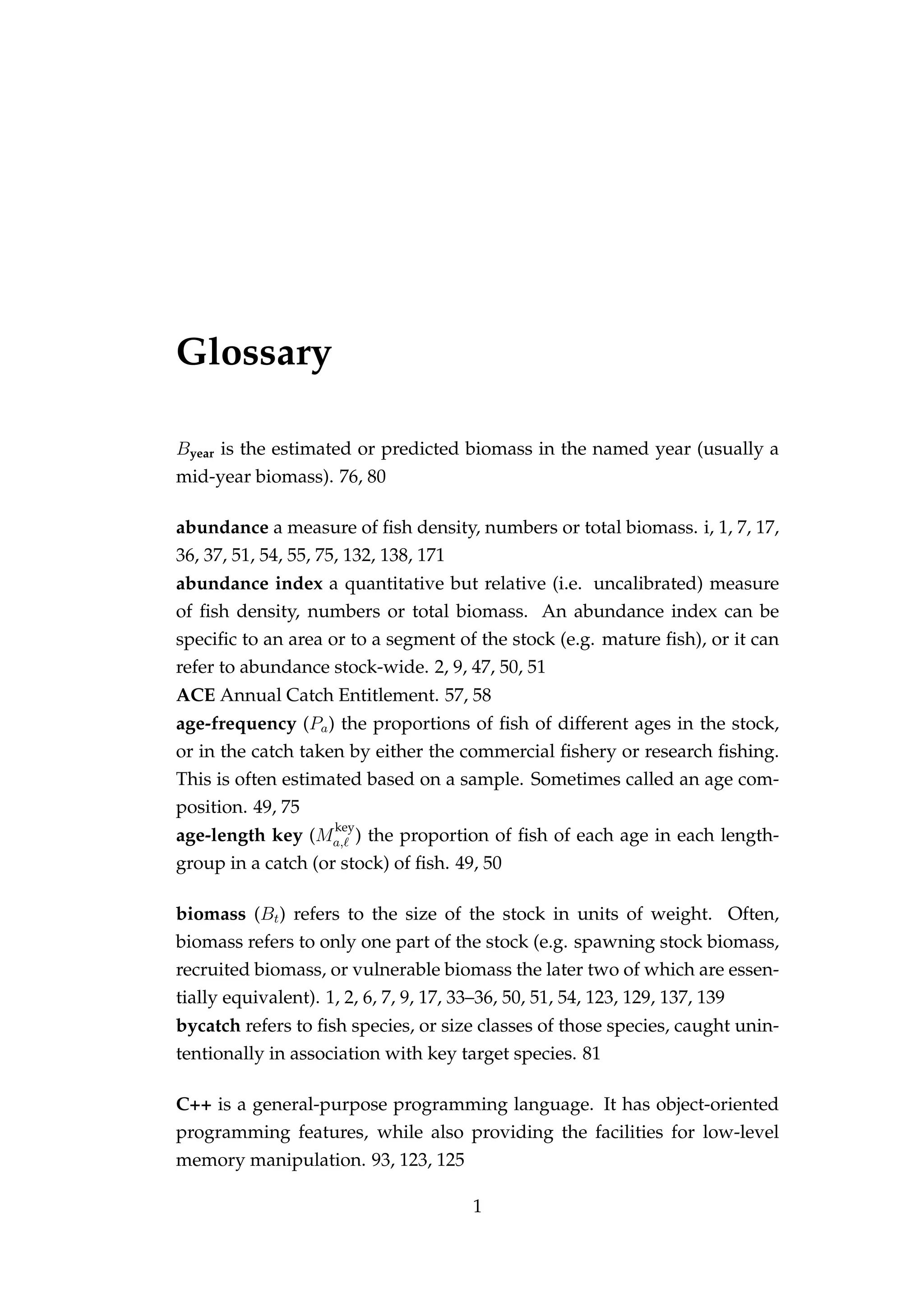 Glossary
Byear is the estimated or predicted biomass in the named year (usually a
mid-year biomass). 76, 80
abundance a measure of ﬁsh density, numbers or total biomass. i, 1, 7, 17,
36, 37, 51, 54, 55, 75, 132, 138, 171
abundance index a quantitative but relative (i.e. uncalibrated) measure
of ﬁsh density, numbers or total biomass. An abundance index can be
speciﬁc to an area or to a segment of the stock (e.g. mature ﬁsh), or it can
refer to abundance stock-wide. 2, 9, 47, 50, 51
ACE Annual Catch Entitlement. 57, 58
age-frequency (Pa) the proportions of ﬁsh of different ages in the stock,
or in the catch taken by either the commercial ﬁshery or research ﬁshing.
This is often estimated based on a sample. Sometimes called an age com-
position. 49, 75
age-length key (M
key
a, ) the proportion of ﬁsh of each age in each length-
group in a catch (or stock) of ﬁsh. 49, 50
biomass (Bt) refers to the size of the stock in units of weight. Often,
biomass refers to only one part of the stock (e.g. spawning stock biomass,
recruited biomass, or vulnerable biomass the later two of which are essen-
tially equivalent). 1, 2, 6, 7, 9, 17, 33–36, 50, 51, 54, 123, 129, 137, 139
bycatch refers to ﬁsh species, or size classes of those species, caught unin-
tentionally in association with key target species. 81
C++ is a general-purpose programming language. It has object-oriented
programming features, while also providing the facilities for low-level
memory manipulation. 93, 123, 125
1
 