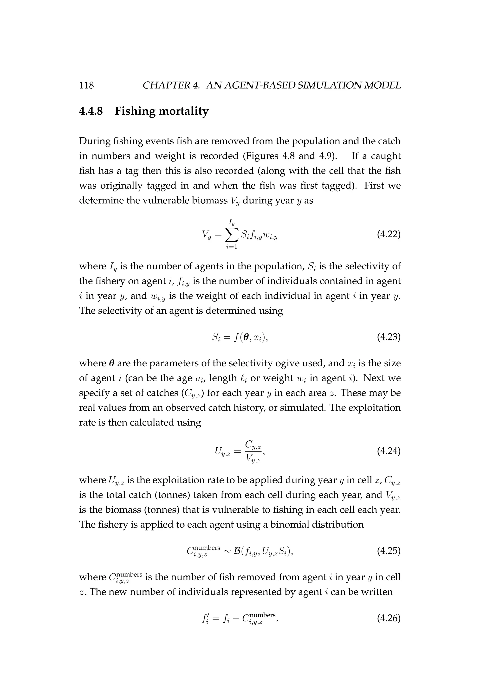 118 CHAPTER 4. AN AGENT-BASED SIMULATION MODEL
4.4.8 Fishing mortality
During ﬁshing events ﬁsh are removed from the population and the catch
in numbers and weight is recorded (Figures 4.8 and 4.9). If a caught
ﬁsh has a tag then this is also recorded (along with the cell that the ﬁsh
was originally tagged in and when the ﬁsh was ﬁrst tagged). First we
determine the vulnerable biomass Vy during year y as
Vy =
Iy
i=1
Sifi,ywi,y (4.22)
where Iy is the number of agents in the population, Si is the selectivity of
the ﬁshery on agent i, fi,y is the number of individuals contained in agent
i in year y, and wi,y is the weight of each individual in agent i in year y.
The selectivity of an agent is determined using
Si = f(θ, xi), (4.23)
where θ are the parameters of the selectivity ogive used, and xi is the size
of agent i (can be the age ai, length i or weight wi in agent i). Next we
specify a set of catches (Cy,z) for each year y in each area z. These may be
real values from an observed catch history, or simulated. The exploitation
rate is then calculated using
Uy,z =
Cy,z
Vy,z
, (4.24)
where Uy,z is the exploitation rate to be applied during year y in cell z, Cy,z
is the total catch (tonnes) taken from each cell during each year, and Vy,z
is the biomass (tonnes) that is vulnerable to ﬁshing in each cell each year.
The ﬁshery is applied to each agent using a binomial distribution
Cnumbers
i,y,z ∼ B(fi,y, Uy,zSi), (4.25)
where Cnumbers
i,y,z is the number of ﬁsh removed from agent i in year y in cell
z. The new number of individuals represented by agent i can be written
fi = fi − Cnumbers
i,y,z . (4.26)
 