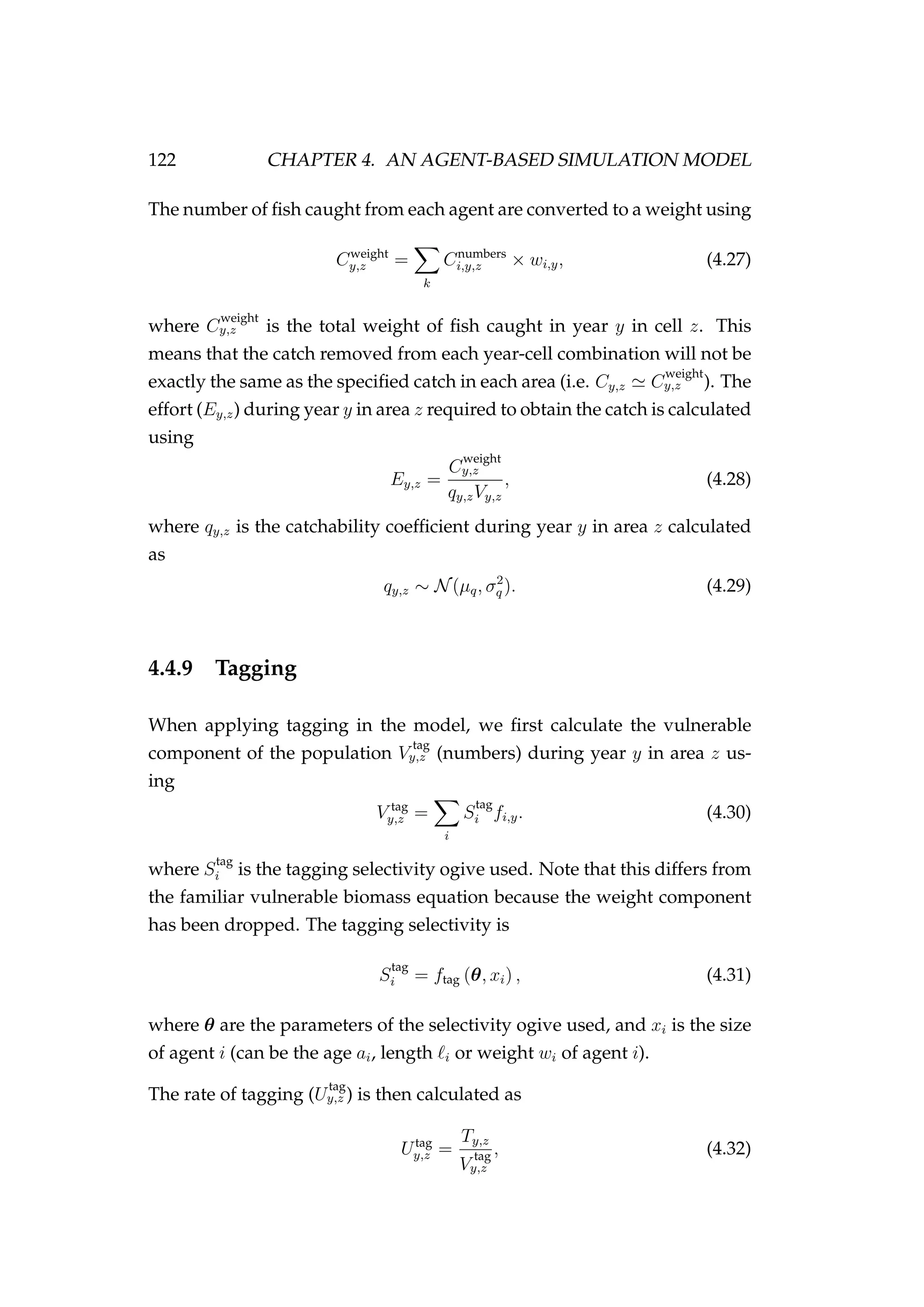 122 CHAPTER 4. AN AGENT-BASED SIMULATION MODEL
The number of ﬁsh caught from each agent are converted to a weight using
Cweight
y,z =
k
Cnumbers
i,y,z × wi,y, (4.27)
where C
weight
y,z is the total weight of ﬁsh caught in year y in cell z. This
means that the catch removed from each year-cell combination will not be
exactly the same as the speciﬁed catch in each area (i.e. Cy,z C
weight
y,z ). The
effort (Ey,z) during year y in area z required to obtain the catch is calculated
using
Ey,z =
C
weight
y,z
qy,zVy,z
, (4.28)
where qy,z is the catchability coefﬁcient during year y in area z calculated
as
qy,z ∼ N(µq, σ2
q ). (4.29)
4.4.9 Tagging
When applying tagging in the model, we ﬁrst calculate the vulnerable
component of the population V
tag
y,z (numbers) during year y in area z us-
ing
V tag
y,z =
i
S
tag
i fi,y. (4.30)
where S
tag
i is the tagging selectivity ogive used. Note that this differs from
the familiar vulnerable biomass equation because the weight component
has been dropped. The tagging selectivity is
S
tag
i = ftag (θ, xi) , (4.31)
where θ are the parameters of the selectivity ogive used, and xi is the size
of agent i (can be the age ai, length i or weight wi of agent i).
The rate of tagging (U
tag
y,z ) is then calculated as
Utag
y,z =
Ty,z
V
tag
y,z
, (4.32)
 