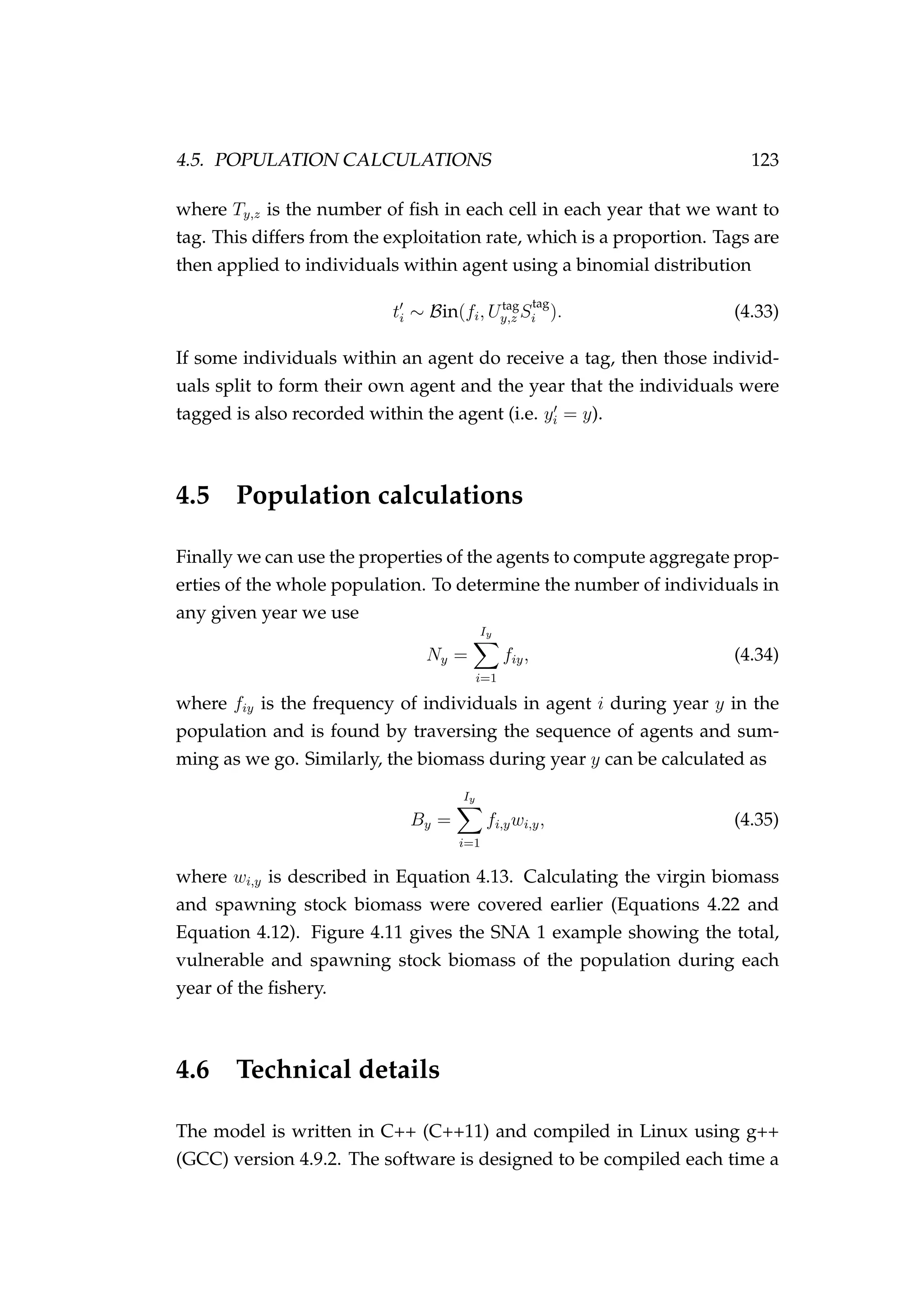 4.5. POPULATION CALCULATIONS 123
where Ty,z is the number of ﬁsh in each cell in each year that we want to
tag. This differs from the exploitation rate, which is a proportion. Tags are
then applied to individuals within agent using a binomial distribution
ti ∼ Bin(fi, Utag
y,z S
tag
i ). (4.33)
If some individuals within an agent do receive a tag, then those individ-
uals split to form their own agent and the year that the individuals were
tagged is also recorded within the agent (i.e. yi = y).
4.5 Population calculations
Finally we can use the properties of the agents to compute aggregate prop-
erties of the whole population. To determine the number of individuals in
any given year we use
Ny =
Iy
i=1
fiy, (4.34)
where fiy is the frequency of individuals in agent i during year y in the
population and is found by traversing the sequence of agents and sum-
ming as we go. Similarly, the biomass during year y can be calculated as
By =
Iy
i=1
fi,ywi,y, (4.35)
where wi,y is described in Equation 4.13. Calculating the virgin biomass
and spawning stock biomass were covered earlier (Equations 4.22 and
Equation 4.12). Figure 4.11 gives the SNA 1 example showing the total,
vulnerable and spawning stock biomass of the population during each
year of the ﬁshery.
4.6 Technical details
The model is written in C++ (C++11) and compiled in Linux using g++
(GCC) version 4.9.2. The software is designed to be compiled each time a
 