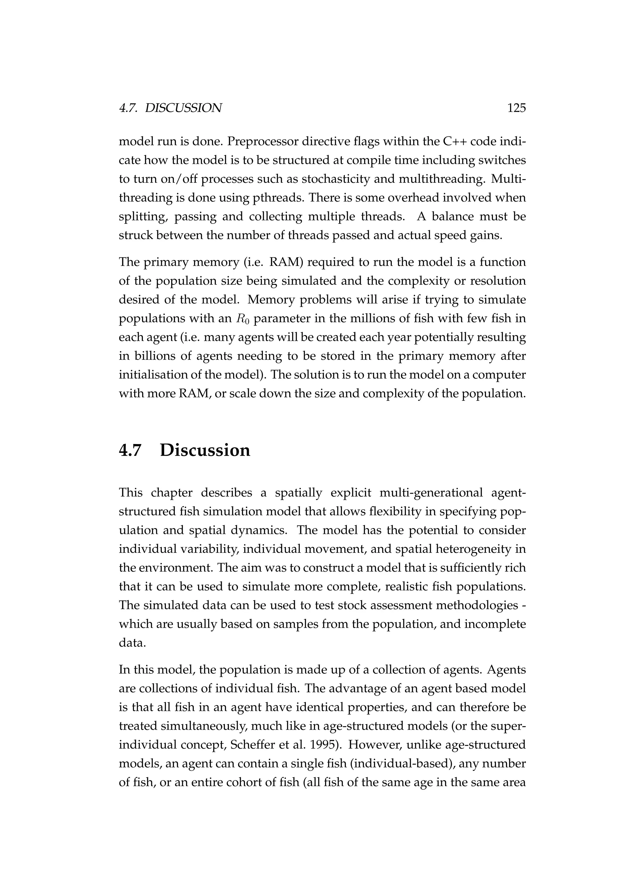 4.7. DISCUSSION 125
model run is done. Preprocessor directive ﬂags within the C++ code indi-
cate how the model is to be structured at compile time including switches
to turn on/off processes such as stochasticity and multithreading. Multi-
threading is done using pthreads. There is some overhead involved when
splitting, passing and collecting multiple threads. A balance must be
struck between the number of threads passed and actual speed gains.
The primary memory (i.e. RAM) required to run the model is a function
of the population size being simulated and the complexity or resolution
desired of the model. Memory problems will arise if trying to simulate
populations with an R0 parameter in the millions of ﬁsh with few ﬁsh in
each agent (i.e. many agents will be created each year potentially resulting
in billions of agents needing to be stored in the primary memory after
initialisation of the model). The solution is to run the model on a computer
with more RAM, or scale down the size and complexity of the population.
4.7 Discussion
This chapter describes a spatially explicit multi-generational agent-
structured ﬁsh simulation model that allows ﬂexibility in specifying pop-
ulation and spatial dynamics. The model has the potential to consider
individual variability, individual movement, and spatial heterogeneity in
the environment. The aim was to construct a model that is sufﬁciently rich
that it can be used to simulate more complete, realistic ﬁsh populations.
The simulated data can be used to test stock assessment methodologies -
which are usually based on samples from the population, and incomplete
data.
In this model, the population is made up of a collection of agents. Agents
are collections of individual ﬁsh. The advantage of an agent based model
is that all ﬁsh in an agent have identical properties, and can therefore be
treated simultaneously, much like in age-structured models (or the super-
individual concept, Scheffer et al. 1995). However, unlike age-structured
models, an agent can contain a single ﬁsh (individual-based), any number
of ﬁsh, or an entire cohort of ﬁsh (all ﬁsh of the same age in the same area
 