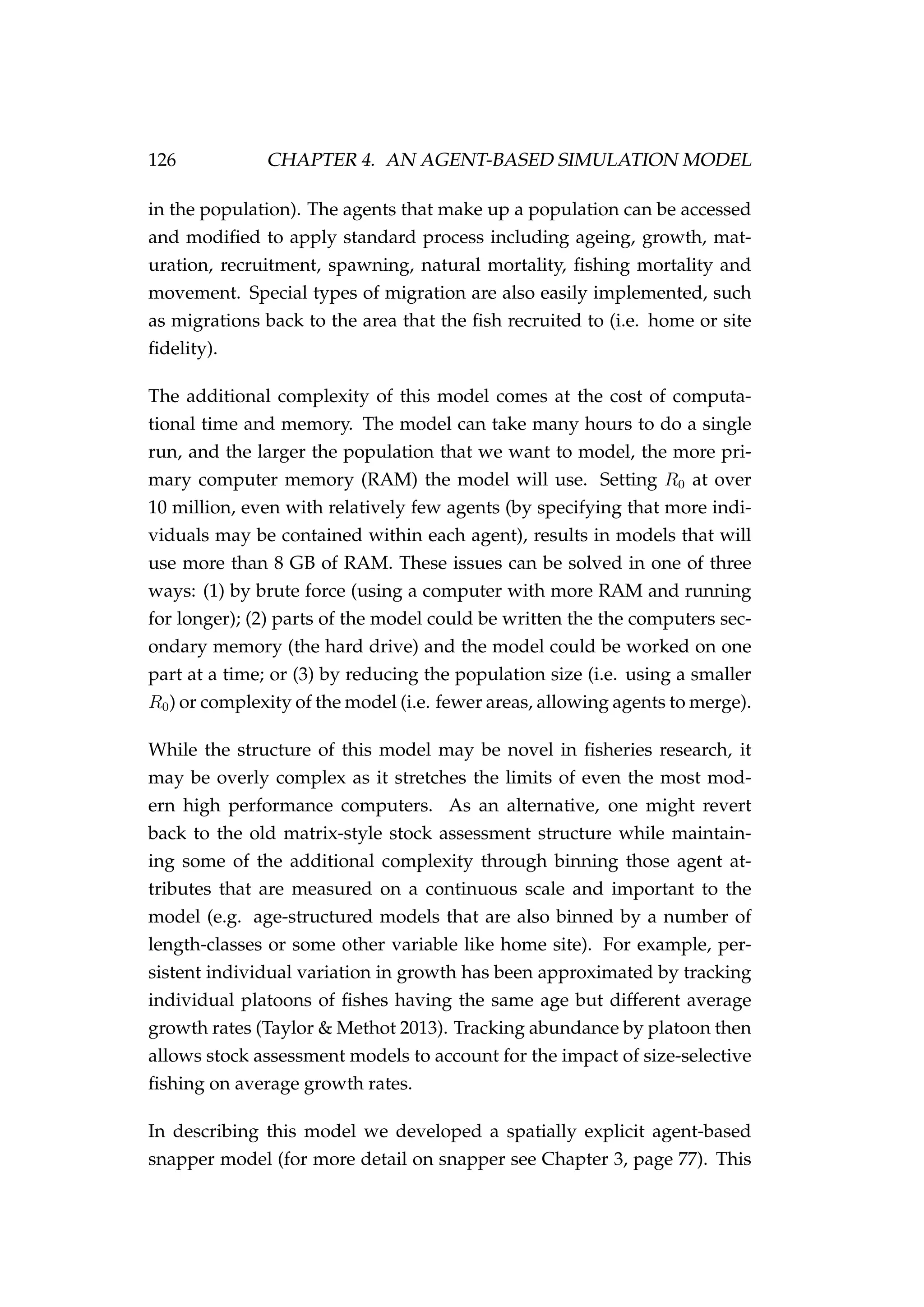 126 CHAPTER 4. AN AGENT-BASED SIMULATION MODEL
in the population). The agents that make up a population can be accessed
and modiﬁed to apply standard process including ageing, growth, mat-
uration, recruitment, spawning, natural mortality, ﬁshing mortality and
movement. Special types of migration are also easily implemented, such
as migrations back to the area that the ﬁsh recruited to (i.e. home or site
ﬁdelity).
The additional complexity of this model comes at the cost of computa-
tional time and memory. The model can take many hours to do a single
run, and the larger the population that we want to model, the more pri-
mary computer memory (RAM) the model will use. Setting R0 at over
10 million, even with relatively few agents (by specifying that more indi-
viduals may be contained within each agent), results in models that will
use more than 8 GB of RAM. These issues can be solved in one of three
ways: (1) by brute force (using a computer with more RAM and running
for longer); (2) parts of the model could be written the the computers sec-
ondary memory (the hard drive) and the model could be worked on one
part at a time; or (3) by reducing the population size (i.e. using a smaller
R0) or complexity of the model (i.e. fewer areas, allowing agents to merge).
While the structure of this model may be novel in ﬁsheries research, it
may be overly complex as it stretches the limits of even the most mod-
ern high performance computers. As an alternative, one might revert
back to the old matrix-style stock assessment structure while maintain-
ing some of the additional complexity through binning those agent at-
tributes that are measured on a continuous scale and important to the
model (e.g. age-structured models that are also binned by a number of
length-classes or some other variable like home site). For example, per-
sistent individual variation in growth has been approximated by tracking
individual platoons of ﬁshes having the same age but different average
growth rates (Taylor & Methot 2013). Tracking abundance by platoon then
allows stock assessment models to account for the impact of size-selective
ﬁshing on average growth rates.
In describing this model we developed a spatially explicit agent-based
snapper model (for more detail on snapper see Chapter 3, page 77). This
 
