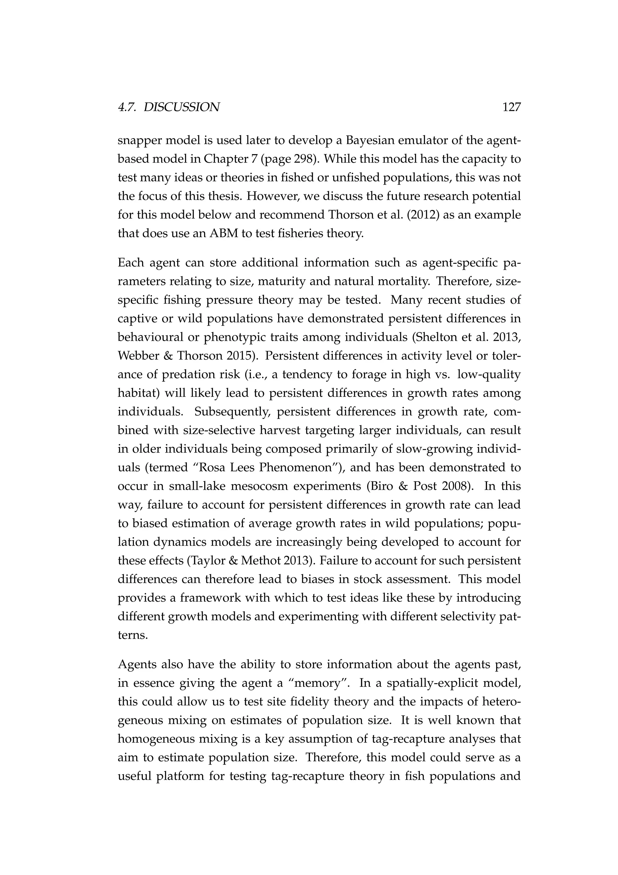 4.7. DISCUSSION 127
snapper model is used later to develop a Bayesian emulator of the agent-
based model in Chapter 7 (page 298). While this model has the capacity to
test many ideas or theories in ﬁshed or unﬁshed populations, this was not
the focus of this thesis. However, we discuss the future research potential
for this model below and recommend Thorson et al. (2012) as an example
that does use an ABM to test ﬁsheries theory.
Each agent can store additional information such as agent-speciﬁc pa-
rameters relating to size, maturity and natural mortality. Therefore, size-
speciﬁc ﬁshing pressure theory may be tested. Many recent studies of
captive or wild populations have demonstrated persistent differences in
behavioural or phenotypic traits among individuals (Shelton et al. 2013,
Webber & Thorson 2015). Persistent differences in activity level or toler-
ance of predation risk (i.e., a tendency to forage in high vs. low-quality
habitat) will likely lead to persistent differences in growth rates among
individuals. Subsequently, persistent differences in growth rate, com-
bined with size-selective harvest targeting larger individuals, can result
in older individuals being composed primarily of slow-growing individ-
uals (termed “Rosa Lees Phenomenon”), and has been demonstrated to
occur in small-lake mesocosm experiments (Biro & Post 2008). In this
way, failure to account for persistent differences in growth rate can lead
to biased estimation of average growth rates in wild populations; popu-
lation dynamics models are increasingly being developed to account for
these effects (Taylor & Methot 2013). Failure to account for such persistent
differences can therefore lead to biases in stock assessment. This model
provides a framework with which to test ideas like these by introducing
different growth models and experimenting with different selectivity pat-
terns.
Agents also have the ability to store information about the agents past,
in essence giving the agent a “memory”. In a spatially-explicit model,
this could allow us to test site ﬁdelity theory and the impacts of hetero-
geneous mixing on estimates of population size. It is well known that
homogeneous mixing is a key assumption of tag-recapture analyses that
aim to estimate population size. Therefore, this model could serve as a
useful platform for testing tag-recapture theory in ﬁsh populations and
 