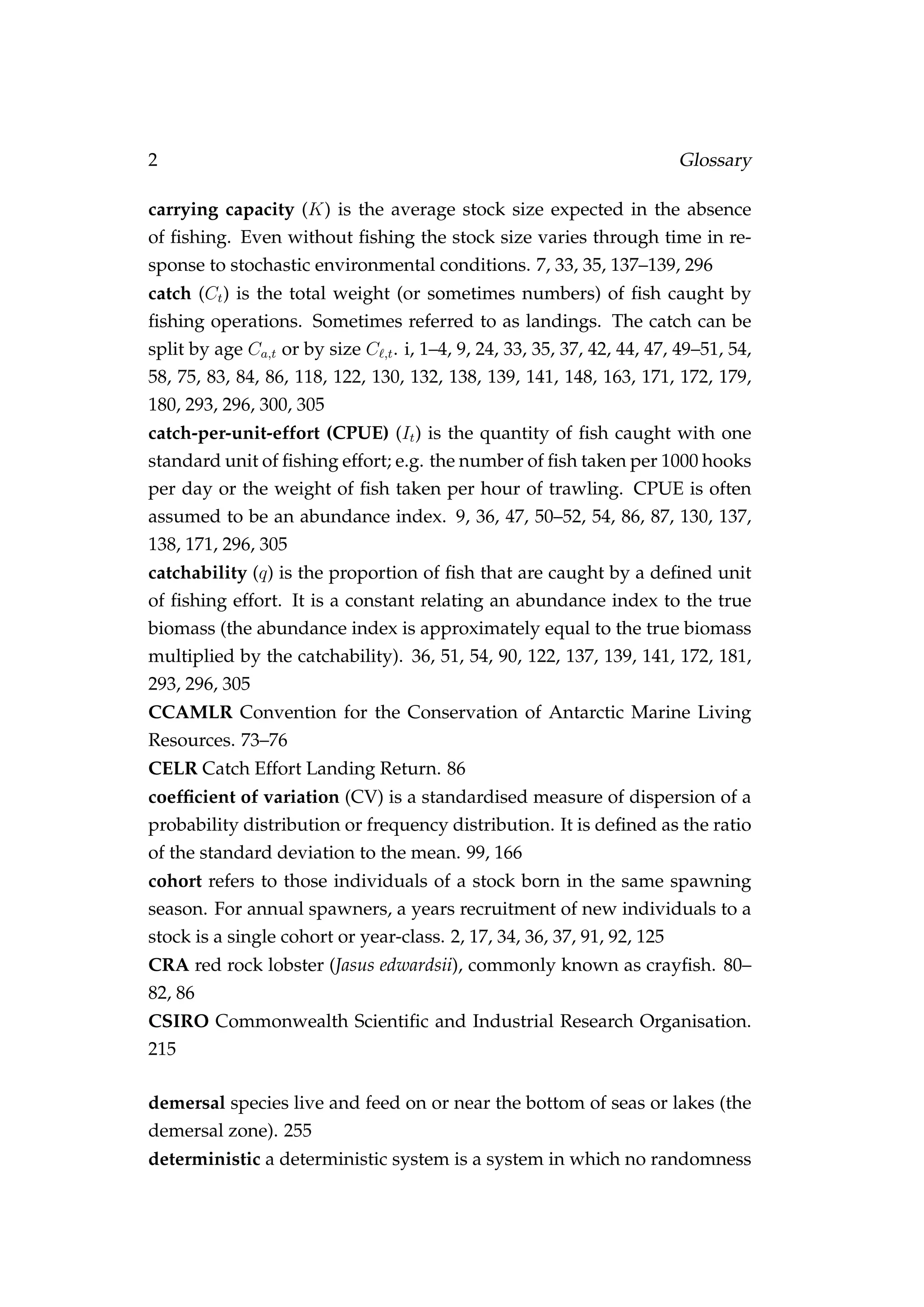 2 Glossary
carrying capacity (K) is the average stock size expected in the absence
of ﬁshing. Even without ﬁshing the stock size varies through time in re-
sponse to stochastic environmental conditions. 7, 33, 35, 137–139, 296
catch (Ct) is the total weight (or sometimes numbers) of ﬁsh caught by
ﬁshing operations. Sometimes referred to as landings. The catch can be
split by age Ca,t or by size C ,t. i, 1–4, 9, 24, 33, 35, 37, 42, 44, 47, 49–51, 54,
58, 75, 83, 84, 86, 118, 122, 130, 132, 138, 139, 141, 148, 163, 171, 172, 179,
180, 293, 296, 300, 305
catch-per-unit-effort (CPUE) (It) is the quantity of ﬁsh caught with one
standard unit of ﬁshing effort; e.g. the number of ﬁsh taken per 1000 hooks
per day or the weight of ﬁsh taken per hour of trawling. CPUE is often
assumed to be an abundance index. 9, 36, 47, 50–52, 54, 86, 87, 130, 137,
138, 171, 296, 305
catchability (q) is the proportion of ﬁsh that are caught by a deﬁned unit
of ﬁshing effort. It is a constant relating an abundance index to the true
biomass (the abundance index is approximately equal to the true biomass
multiplied by the catchability). 36, 51, 54, 90, 122, 137, 139, 141, 172, 181,
293, 296, 305
CCAMLR Convention for the Conservation of Antarctic Marine Living
Resources. 73–76
CELR Catch Effort Landing Return. 86
coefﬁcient of variation (CV) is a standardised measure of dispersion of a
probability distribution or frequency distribution. It is deﬁned as the ratio
of the standard deviation to the mean. 99, 166
cohort refers to those individuals of a stock born in the same spawning
season. For annual spawners, a years recruitment of new individuals to a
stock is a single cohort or year-class. 2, 17, 34, 36, 37, 91, 92, 125
CRA red rock lobster (Jasus edwardsii), commonly known as crayﬁsh. 80–
82, 86
CSIRO Commonwealth Scientiﬁc and Industrial Research Organisation.
215
demersal species live and feed on or near the bottom of seas or lakes (the
demersal zone). 255
deterministic a deterministic system is a system in which no randomness
 
