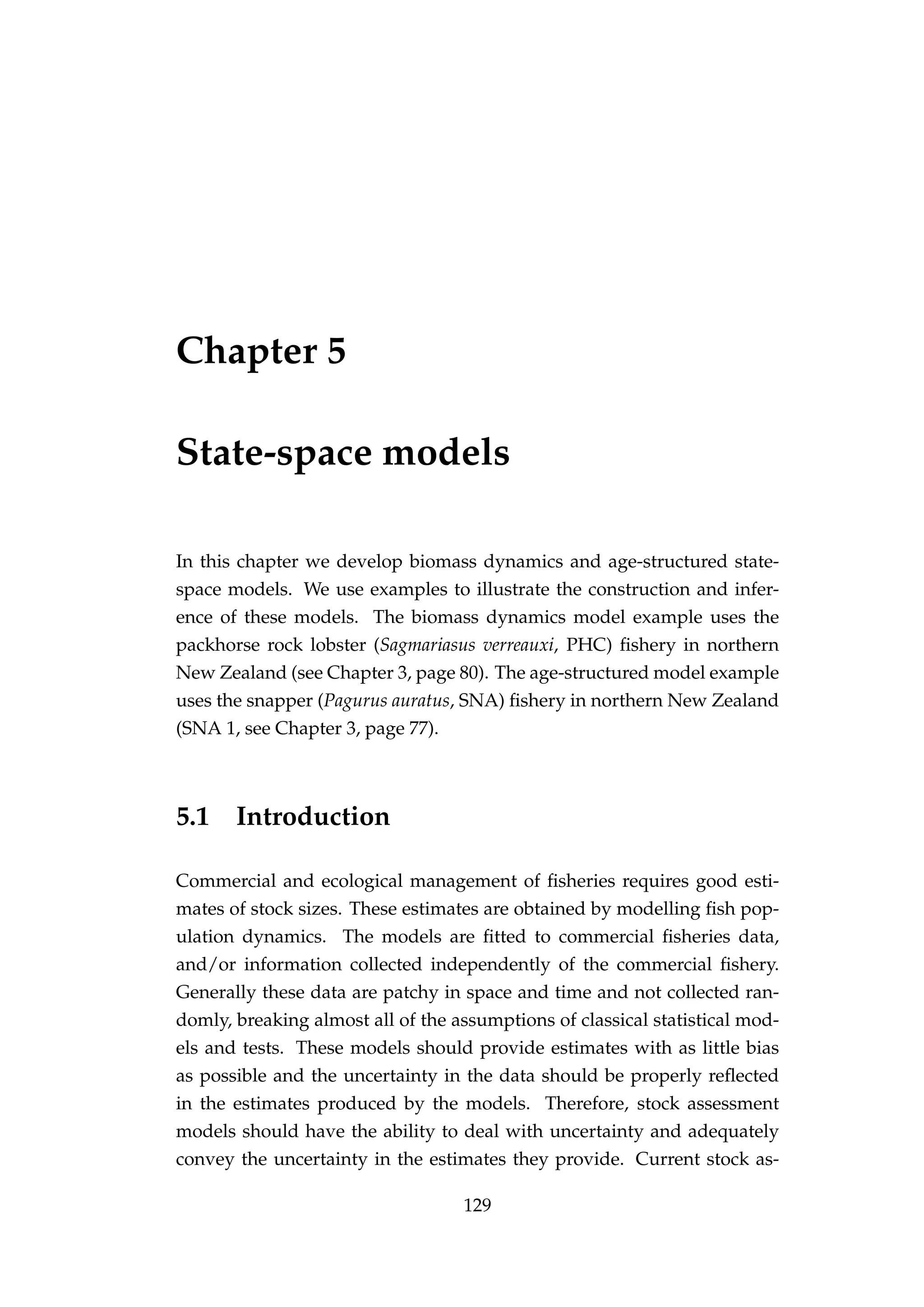 Chapter 5
State-space models
In this chapter we develop biomass dynamics and age-structured state-
space models. We use examples to illustrate the construction and infer-
ence of these models. The biomass dynamics model example uses the
packhorse rock lobster (Sagmariasus verreauxi, PHC) ﬁshery in northern
New Zealand (see Chapter 3, page 80). The age-structured model example
uses the snapper (Pagurus auratus, SNA) ﬁshery in northern New Zealand
(SNA 1, see Chapter 3, page 77).
5.1 Introduction
Commercial and ecological management of ﬁsheries requires good esti-
mates of stock sizes. These estimates are obtained by modelling ﬁsh pop-
ulation dynamics. The models are ﬁtted to commercial ﬁsheries data,
and/or information collected independently of the commercial ﬁshery.
Generally these data are patchy in space and time and not collected ran-
domly, breaking almost all of the assumptions of classical statistical mod-
els and tests. These models should provide estimates with as little bias
as possible and the uncertainty in the data should be properly reﬂected
in the estimates produced by the models. Therefore, stock assessment
models should have the ability to deal with uncertainty and adequately
convey the uncertainty in the estimates they provide. Current stock as-
129
 