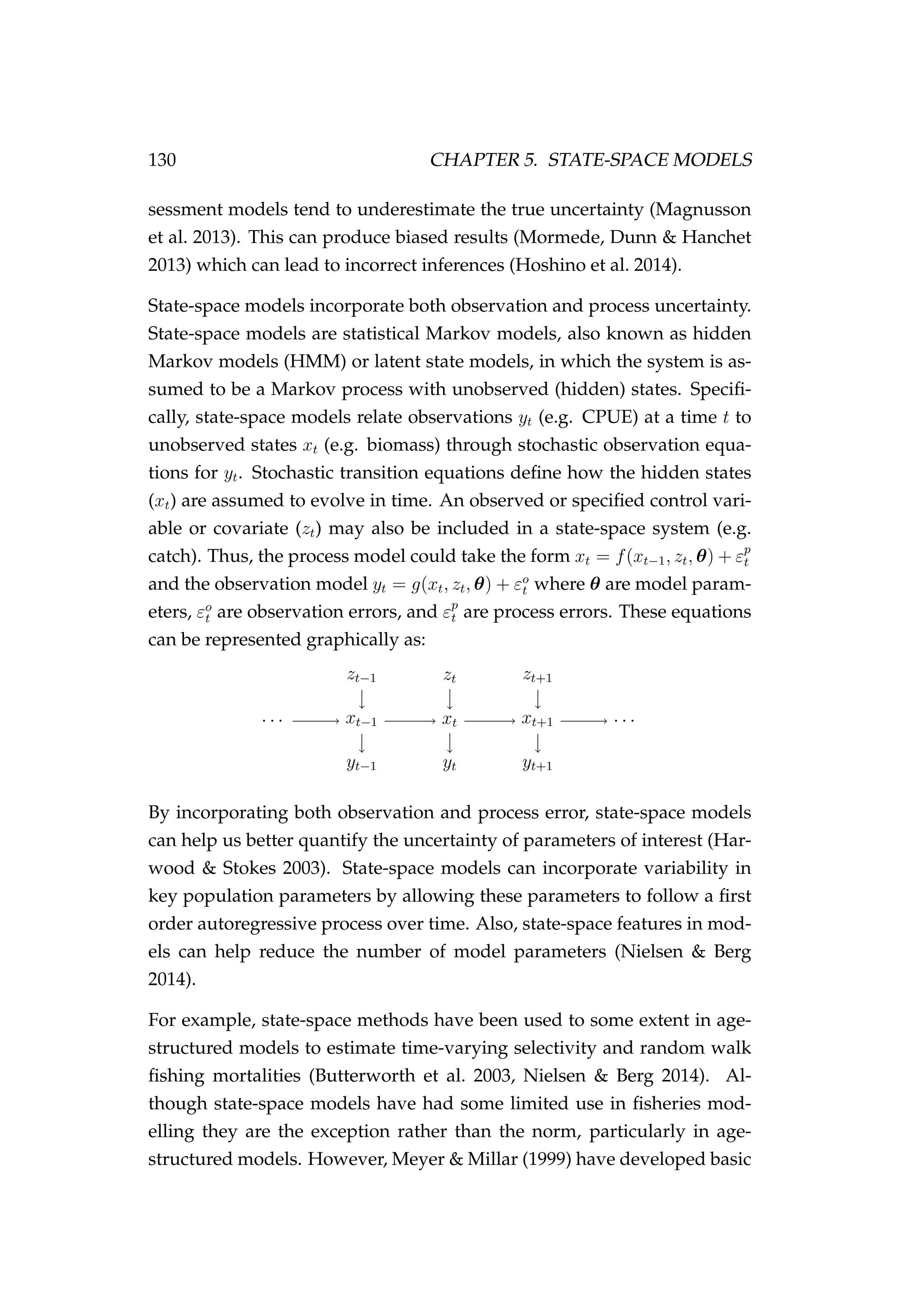 130 CHAPTER 5. STATE-SPACE MODELS
sessment models tend to underestimate the true uncertainty (Magnusson
et al. 2013). This can produce biased results (Mormede, Dunn & Hanchet
2013) which can lead to incorrect inferences (Hoshino et al. 2014).
State-space models incorporate both observation and process uncertainty.
State-space models are statistical Markov models, also known as hidden
Markov models (HMM) or latent state models, in which the system is as-
sumed to be a Markov process with unobserved (hidden) states. Speciﬁ-
cally, state-space models relate observations yt (e.g. CPUE) at a time t to
unobserved states xt (e.g. biomass) through stochastic observation equa-
tions for yt. Stochastic transition equations deﬁne how the hidden states
(xt) are assumed to evolve in time. An observed or speciﬁed control vari-
able or covariate (zt) may also be included in a state-space system (e.g.
catch). Thus, the process model could take the form xt = f(xt−1, zt, θ) + εp
t
and the observation model yt = g(xt, zt, θ) + εo
t where θ are model param-
eters, εo
t are observation errors, and εp
t are process errors. These equations
can be represented graphically as:
· · · xt−1 xt xt+1 · · ·
yt−1 yt yt+1
zt−1 zt zt+1
By incorporating both observation and process error, state-space models
can help us better quantify the uncertainty of parameters of interest (Har-
wood & Stokes 2003). State-space models can incorporate variability in
key population parameters by allowing these parameters to follow a ﬁrst
order autoregressive process over time. Also, state-space features in mod-
els can help reduce the number of model parameters (Nielsen & Berg
2014).
For example, state-space methods have been used to some extent in age-
structured models to estimate time-varying selectivity and random walk
ﬁshing mortalities (Butterworth et al. 2003, Nielsen & Berg 2014). Al-
though state-space models have had some limited use in ﬁsheries mod-
elling they are the exception rather than the norm, particularly in age-
structured models. However, Meyer & Millar (1999) have developed basic
 