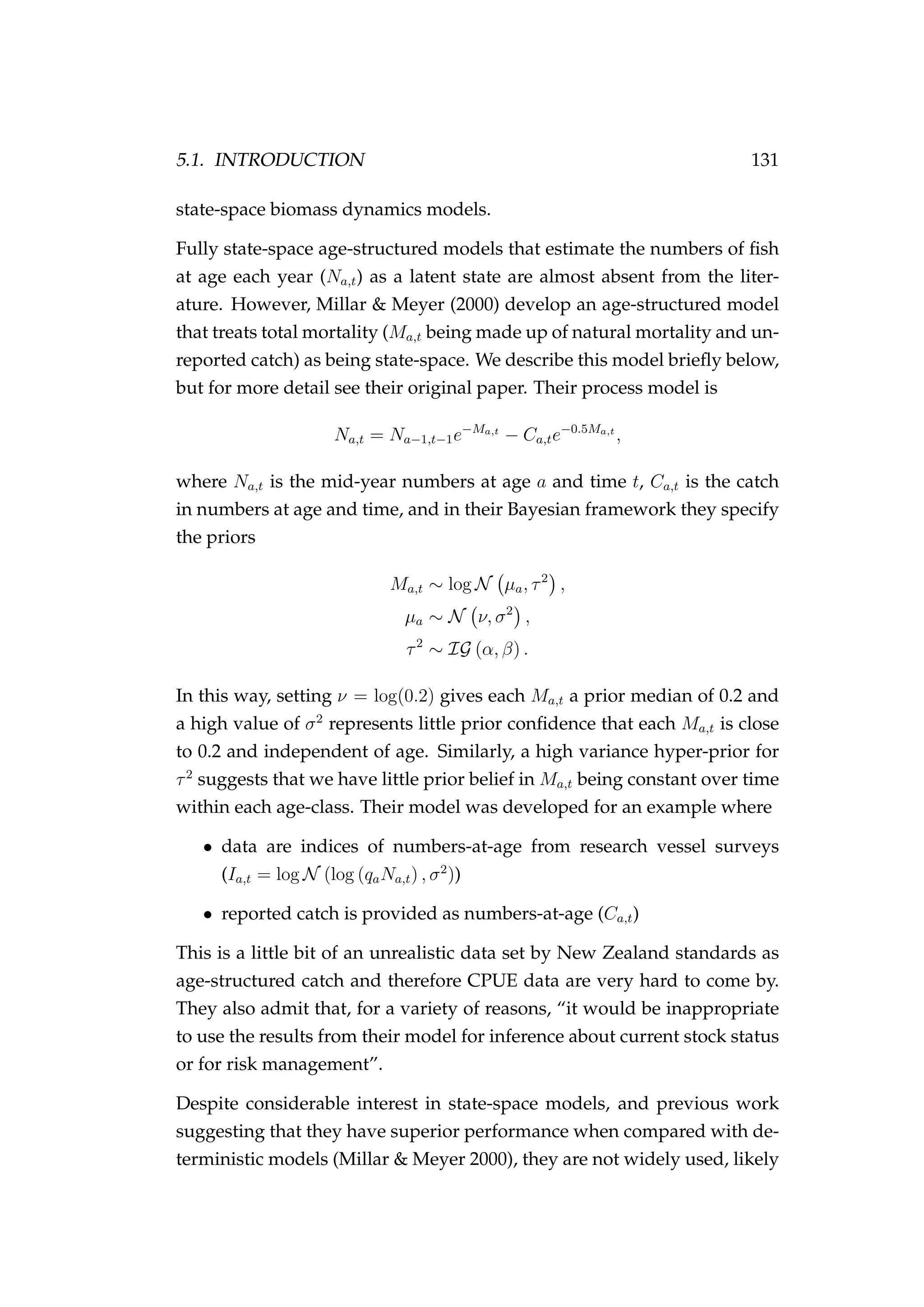 5.1. INTRODUCTION 131
state-space biomass dynamics models.
Fully state-space age-structured models that estimate the numbers of ﬁsh
at age each year (Na,t) as a latent state are almost absent from the liter-
ature. However, Millar & Meyer (2000) develop an age-structured model
that treats total mortality (Ma,t being made up of natural mortality and un-
reported catch) as being state-space. We describe this model brieﬂy below,
but for more detail see their original paper. Their process model is
Na,t = Na−1,t−1e−Ma,t
− Ca,te−0.5Ma,t
,
where Na,t is the mid-year numbers at age a and time t, Ca,t is the catch
in numbers at age and time, and in their Bayesian framework they specify
the priors
Ma,t ∼ log N µa, τ2
,
µa ∼ N ν, σ2
,
τ2
∼ IG (α, β) .
In this way, setting ν = log(0.2) gives each Ma,t a prior median of 0.2 and
a high value of σ2
represents little prior conﬁdence that each Ma,t is close
to 0.2 and independent of age. Similarly, a high variance hyper-prior for
τ2
suggests that we have little prior belief in Ma,t being constant over time
within each age-class. Their model was developed for an example where
• data are indices of numbers-at-age from research vessel surveys
(Ia,t = log N (log (qaNa,t) , σ2
))
• reported catch is provided as numbers-at-age (Ca,t)
This is a little bit of an unrealistic data set by New Zealand standards as
age-structured catch and therefore CPUE data are very hard to come by.
They also admit that, for a variety of reasons, “it would be inappropriate
to use the results from their model for inference about current stock status
or for risk management”.
Despite considerable interest in state-space models, and previous work
suggesting that they have superior performance when compared with de-
terministic models (Millar & Meyer 2000), they are not widely used, likely
 