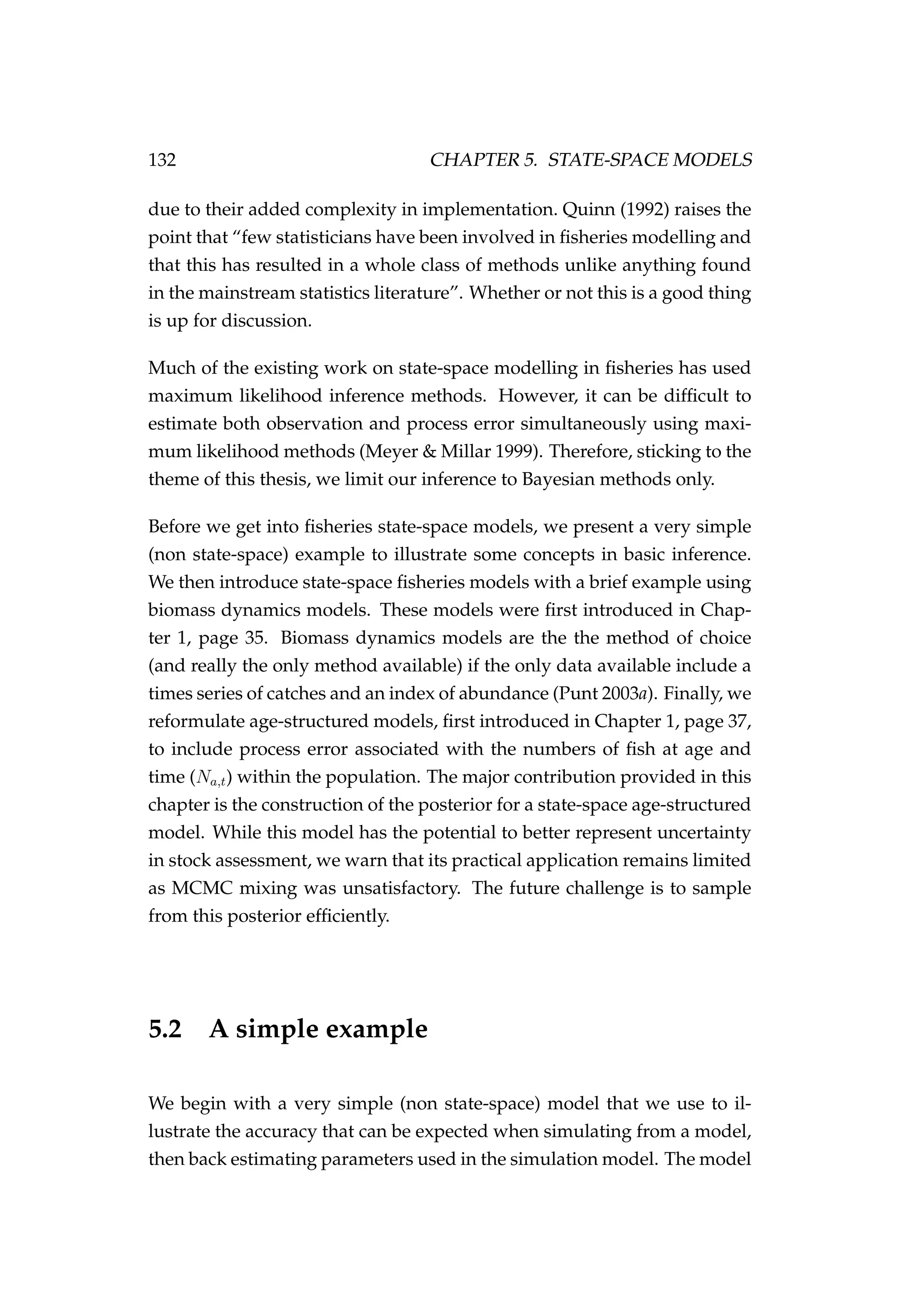 132 CHAPTER 5. STATE-SPACE MODELS
due to their added complexity in implementation. Quinn (1992) raises the
point that “few statisticians have been involved in ﬁsheries modelling and
that this has resulted in a whole class of methods unlike anything found
in the mainstream statistics literature”. Whether or not this is a good thing
is up for discussion.
Much of the existing work on state-space modelling in ﬁsheries has used
maximum likelihood inference methods. However, it can be difﬁcult to
estimate both observation and process error simultaneously using maxi-
mum likelihood methods (Meyer & Millar 1999). Therefore, sticking to the
theme of this thesis, we limit our inference to Bayesian methods only.
Before we get into ﬁsheries state-space models, we present a very simple
(non state-space) example to illustrate some concepts in basic inference.
We then introduce state-space ﬁsheries models with a brief example using
biomass dynamics models. These models were ﬁrst introduced in Chap-
ter 1, page 35. Biomass dynamics models are the the method of choice
(and really the only method available) if the only data available include a
times series of catches and an index of abundance (Punt 2003a). Finally, we
reformulate age-structured models, ﬁrst introduced in Chapter 1, page 37,
to include process error associated with the numbers of ﬁsh at age and
time (Na,t) within the population. The major contribution provided in this
chapter is the construction of the posterior for a state-space age-structured
model. While this model has the potential to better represent uncertainty
in stock assessment, we warn that its practical application remains limited
as MCMC mixing was unsatisfactory. The future challenge is to sample
from this posterior efﬁciently.
5.2 A simple example
We begin with a very simple (non state-space) model that we use to il-
lustrate the accuracy that can be expected when simulating from a model,
then back estimating parameters used in the simulation model. The model
 