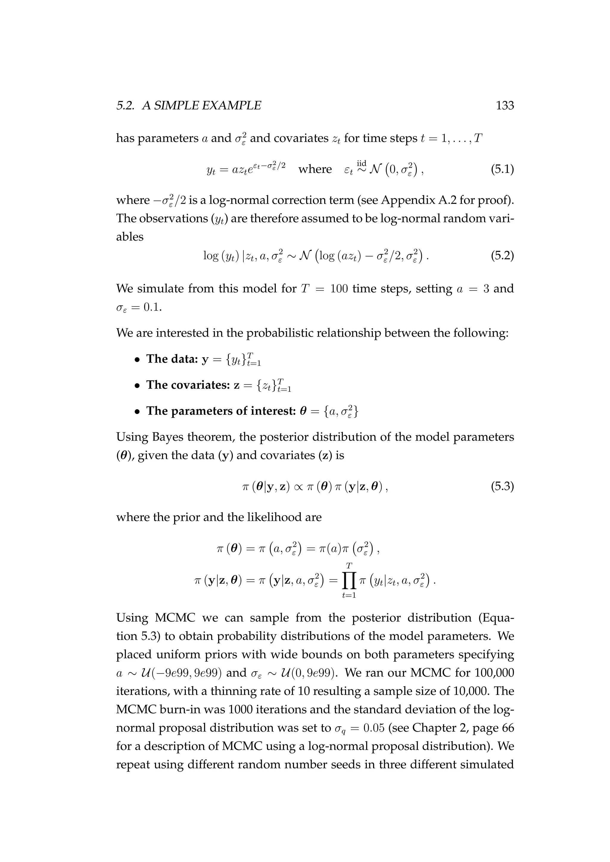 5.2. A SIMPLE EXAMPLE 133
has parameters a and σ2
ε and covariates zt for time steps t = 1, . . . , T
yt = azteεt−σ2
ε /2
where εt
iid
∼ N 0, σ2
ε , (5.1)
where −σ2
ε /2 is a log-normal correction term (see Appendix A.2 for proof).
The observations (yt) are therefore assumed to be log-normal random vari-
ables
log (yt) |zt, a, σ2
ε ∼ N log (azt) − σ2
ε /2, σ2
ε . (5.2)
We simulate from this model for T = 100 time steps, setting a = 3 and
σε = 0.1.
We are interested in the probabilistic relationship between the following:
• The data: y = {yt}T
t=1
• The covariates: z = {zt}T
t=1
• The parameters of interest: θ = {a, σ2
ε }
Using Bayes theorem, the posterior distribution of the model parameters
(θ), given the data (y) and covariates (z) is
π (θ|y, z) ∝ π (θ) π (y|z, θ) , (5.3)
where the prior and the likelihood are
π (θ) = π a, σ2
ε = π(a)π σ2
ε ,
π (y|z, θ) = π y|z, a, σ2
ε =
T
t=1
π yt|zt, a, σ2
ε .
Using MCMC we can sample from the posterior distribution (Equa-
tion 5.3) to obtain probability distributions of the model parameters. We
placed uniform priors with wide bounds on both parameters specifying
a ∼ U(−9e99, 9e99) and σε ∼ U(0, 9e99). We ran our MCMC for 100,000
iterations, with a thinning rate of 10 resulting a sample size of 10,000. The
MCMC burn-in was 1000 iterations and the standard deviation of the log-
normal proposal distribution was set to σq = 0.05 (see Chapter 2, page 66
for a description of MCMC using a log-normal proposal distribution). We
repeat using different random number seeds in three different simulated
 