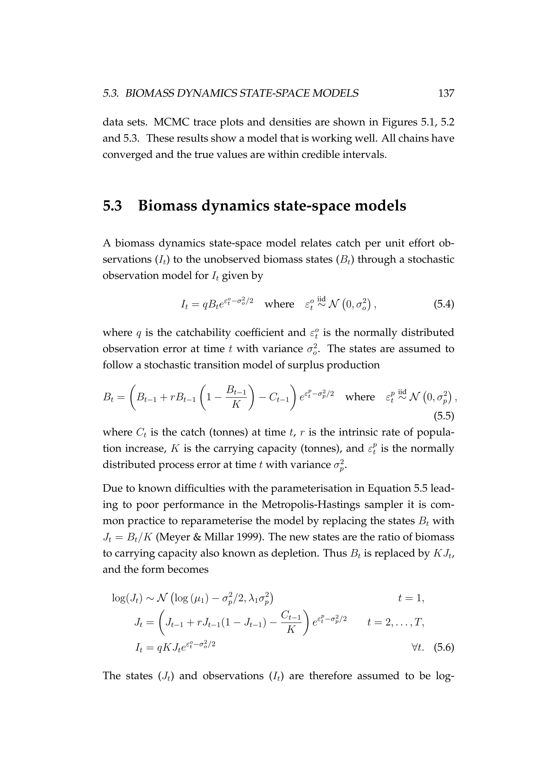5.3. BIOMASS DYNAMICS STATE-SPACE MODELS 137
data sets. MCMC trace plots and densities are shown in Figures 5.1, 5.2
and 5.3. These results show a model that is working well. All chains have
converged and the true values are within credible intervals.
5.3 Biomass dynamics state-space models
A biomass dynamics state-space model relates catch per unit effort ob-
servations (It) to the unobserved biomass states (Bt) through a stochastic
observation model for It given by
It = qBteεo
t −σ2
o/2
where εo
t
iid
∼ N 0, σ2
o , (5.4)
where q is the catchability coefﬁcient and εo
t is the normally distributed
observation error at time t with variance σ2
o. The states are assumed to
follow a stochastic transition model of surplus production
Bt = Bt−1 + rBt−1 1 −
Bt−1
K
− Ct−1 eεp
t −σ2
p/2
where εp
t
iid
∼ N 0, σ2
p ,
(5.5)
where Ct is the catch (tonnes) at time t, r is the intrinsic rate of popula-
tion increase, K is the carrying capacity (tonnes), and εp
t is the normally
distributed process error at time t with variance σ2
p.
Due to known difﬁculties with the parameterisation in Equation 5.5 lead-
ing to poor performance in the Metropolis-Hastings sampler it is com-
mon practice to reparameterise the model by replacing the states Bt with
Jt = Bt/K (Meyer & Millar 1999). The new states are the ratio of biomass
to carrying capacity also known as depletion. Thus Bt is replaced by KJt,
and the form becomes
log(Jt) ∼ N log (µ1) − σ2
p/2, λ1σ2
p t = 1,
Jt = Jt−1 + rJt−1(1 − Jt−1) −
Ct−1
K
eεp
t −σ2
p/2
t = 2, . . . , T,
It = qKJteεo
t −σ2
o/2
∀t. (5.6)
The states (Jt) and observations (It) are therefore assumed to be log-
 