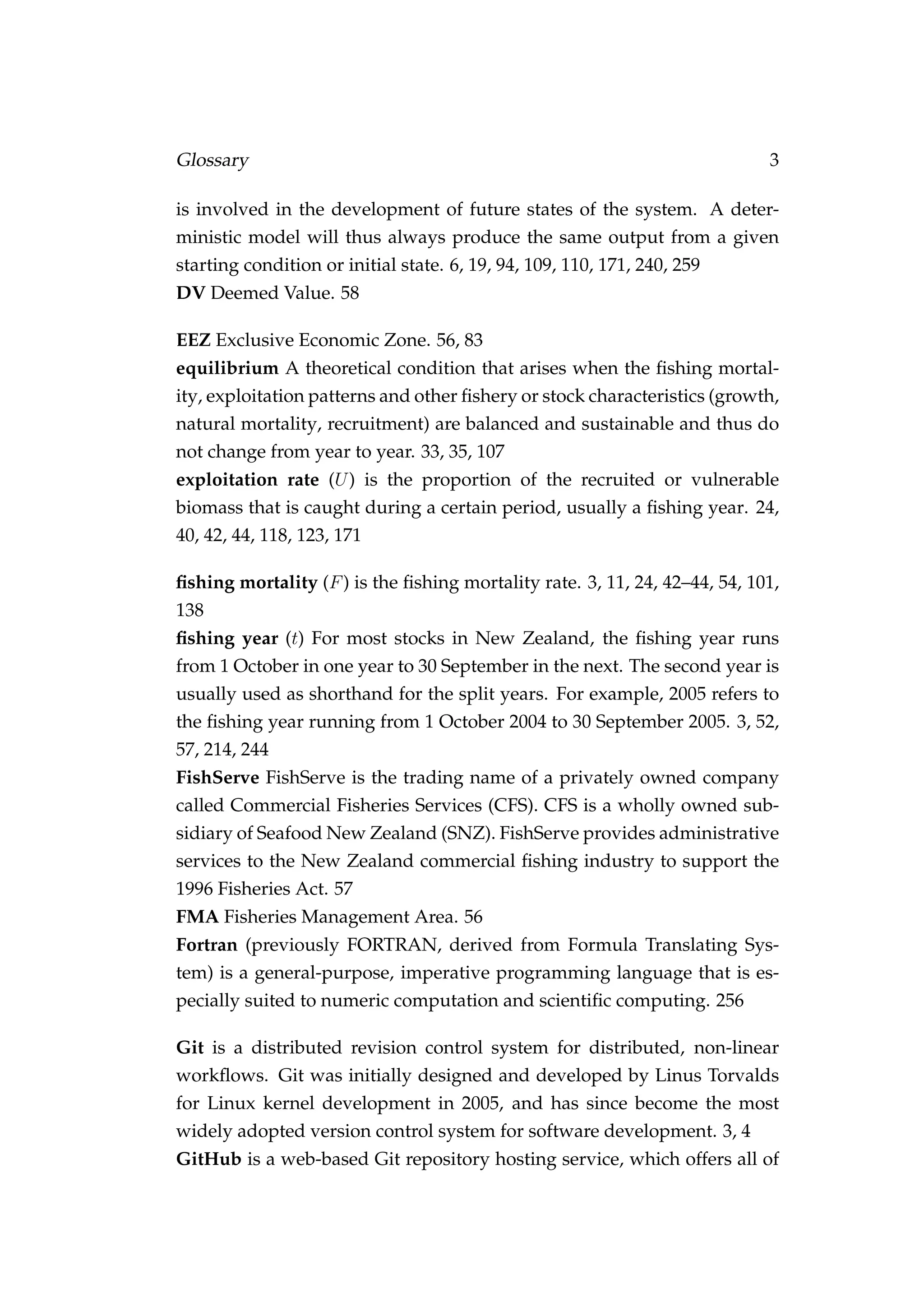 Glossary 3
is involved in the development of future states of the system. A deter-
ministic model will thus always produce the same output from a given
starting condition or initial state. 6, 19, 94, 109, 110, 171, 240, 259
DV Deemed Value. 58
EEZ Exclusive Economic Zone. 56, 83
equilibrium A theoretical condition that arises when the ﬁshing mortal-
ity, exploitation patterns and other ﬁshery or stock characteristics (growth,
natural mortality, recruitment) are balanced and sustainable and thus do
not change from year to year. 33, 35, 107
exploitation rate (U) is the proportion of the recruited or vulnerable
biomass that is caught during a certain period, usually a ﬁshing year. 24,
40, 42, 44, 118, 123, 171
ﬁshing mortality (F) is the ﬁshing mortality rate. 3, 11, 24, 42–44, 54, 101,
138
ﬁshing year (t) For most stocks in New Zealand, the ﬁshing year runs
from 1 October in one year to 30 September in the next. The second year is
usually used as shorthand for the split years. For example, 2005 refers to
the ﬁshing year running from 1 October 2004 to 30 September 2005. 3, 52,
57, 214, 244
FishServe FishServe is the trading name of a privately owned company
called Commercial Fisheries Services (CFS). CFS is a wholly owned sub-
sidiary of Seafood New Zealand (SNZ). FishServe provides administrative
services to the New Zealand commercial ﬁshing industry to support the
1996 Fisheries Act. 57
FMA Fisheries Management Area. 56
Fortran (previously FORTRAN, derived from Formula Translating Sys-
tem) is a general-purpose, imperative programming language that is es-
pecially suited to numeric computation and scientiﬁc computing. 256
Git is a distributed revision control system for distributed, non-linear
workﬂows. Git was initially designed and developed by Linus Torvalds
for Linux kernel development in 2005, and has since become the most
widely adopted version control system for software development. 3, 4
GitHub is a web-based Git repository hosting service, which offers all of
 