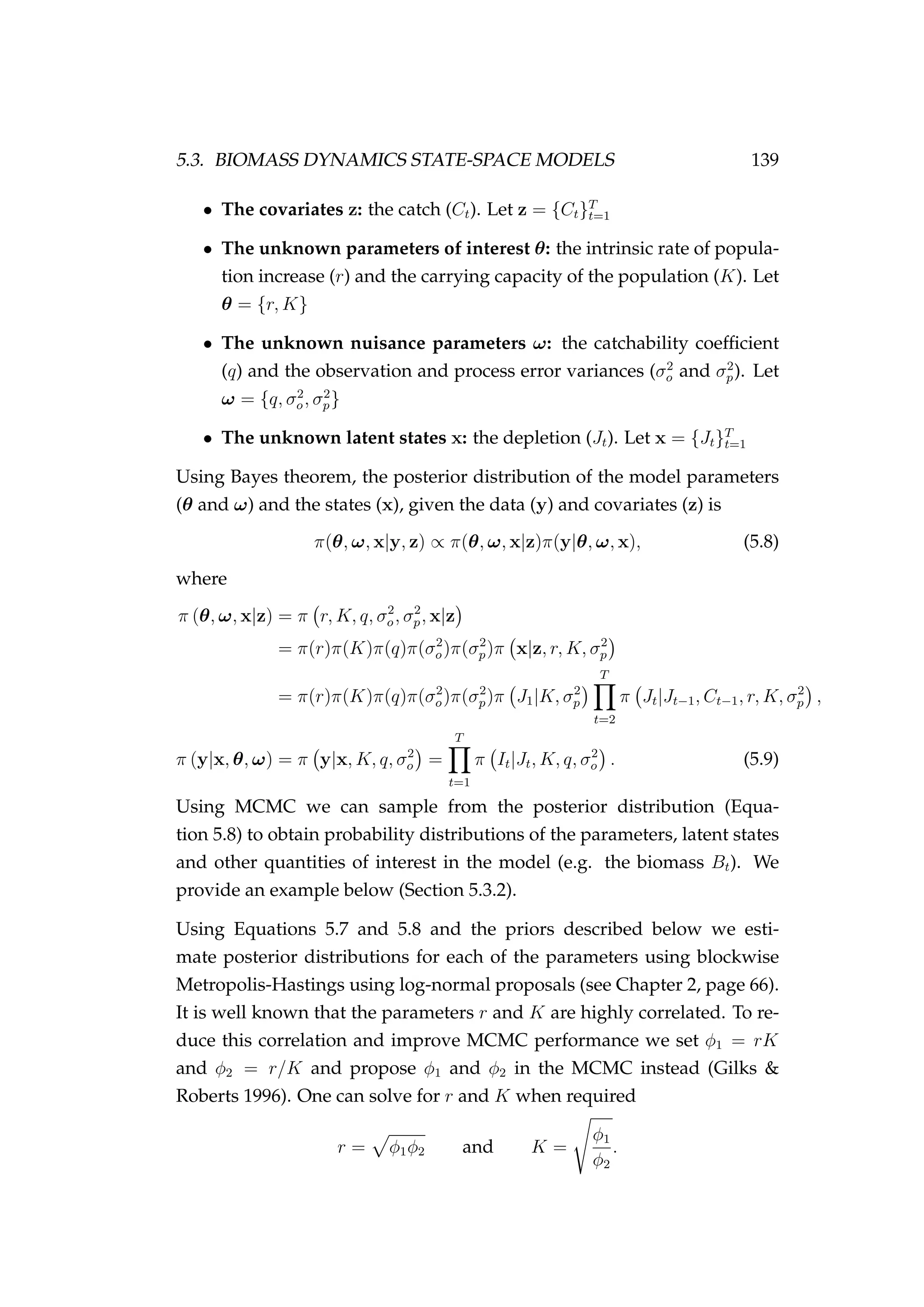 5.3. BIOMASS DYNAMICS STATE-SPACE MODELS 139
• The covariates z: the catch (Ct). Let z = {Ct}T
t=1
• The unknown parameters of interest θ: the intrinsic rate of popula-
tion increase (r) and the carrying capacity of the population (K). Let
θ = {r, K}
• The unknown nuisance parameters ω: the catchability coefﬁcient
(q) and the observation and process error variances (σ2
o and σ2
p). Let
ω = {q, σ2
o, σ2
p}
• The unknown latent states x: the depletion (Jt). Let x = {Jt}T
t=1
Using Bayes theorem, the posterior distribution of the model parameters
(θ and ω) and the states (x), given the data (y) and covariates (z) is
π(θ, ω, x|y, z) ∝ π(θ, ω, x|z)π(y|θ, ω, x), (5.8)
where
π (θ, ω, x|z) = π r, K, q, σ2
o, σ2
p, x|z
= π(r)π(K)π(q)π(σ2
o)π(σ2
p)π x|z, r, K, σ2
p
= π(r)π(K)π(q)π(σ2
o)π(σ2
p)π J1|K, σ2
p
T
t=2
π Jt|Jt−1, Ct−1, r, K, σ2
p ,
π (y|x, θ, ω) = π y|x, K, q, σ2
o =
T
t=1
π It|Jt, K, q, σ2
o . (5.9)
Using MCMC we can sample from the posterior distribution (Equa-
tion 5.8) to obtain probability distributions of the parameters, latent states
and other quantities of interest in the model (e.g. the biomass Bt). We
provide an example below (Section 5.3.2).
Using Equations 5.7 and 5.8 and the priors described below we esti-
mate posterior distributions for each of the parameters using blockwise
Metropolis-Hastings using log-normal proposals (see Chapter 2, page 66).
It is well known that the parameters r and K are highly correlated. To re-
duce this correlation and improve MCMC performance we set φ1 = rK
and φ2 = r/K and propose φ1 and φ2 in the MCMC instead (Gilks &
Roberts 1996). One can solve for r and K when required
r = φ1φ2 and K =
φ1
φ2
.
 