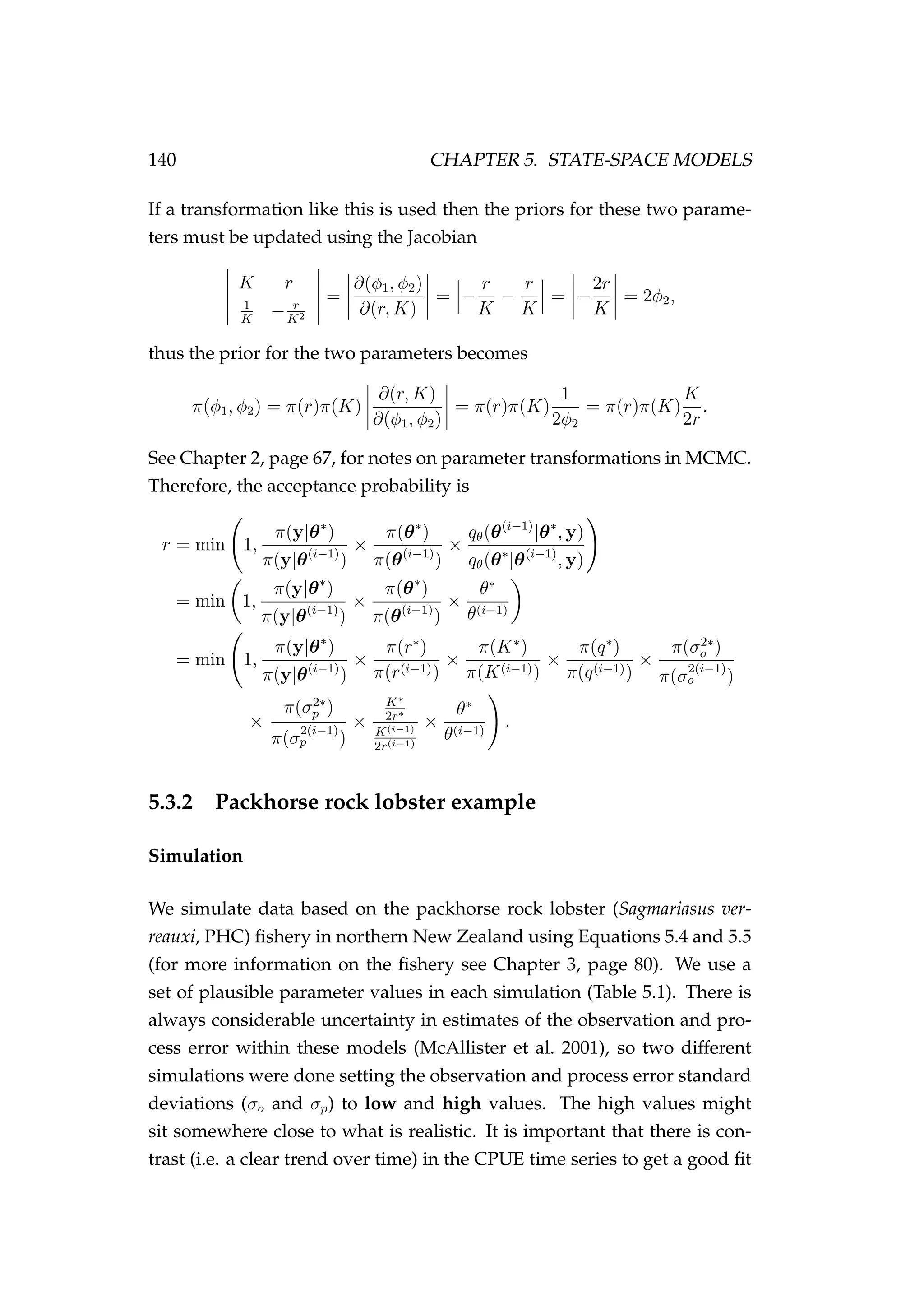 140 CHAPTER 5. STATE-SPACE MODELS
If a transformation like this is used then the priors for these two parame-
ters must be updated using the Jacobian
K r
1
K
− r
K2
=
∂(φ1, φ2)
∂(r, K)
= −
r
K
−
r
K
= −
2r
K
= 2φ2,
thus the prior for the two parameters becomes
π(φ1, φ2) = π(r)π(K)
∂(r, K)
∂(φ1, φ2)
= π(r)π(K)
1
2φ2
= π(r)π(K)
K
2r
.
See Chapter 2, page 67, for notes on parameter transformations in MCMC.
Therefore, the acceptance probability is
r = min 1,
π(y|θ∗
)
π(y|θ(i−1)
)
×
π(θ∗
)
π(θ(i−1)
)
×
qθ(θ(i−1)
|θ∗
, y)
qθ(θ∗
|θ(i−1)
, y)
= min 1,
π(y|θ∗
)
π(y|θ(i−1)
)
×
π(θ∗
)
π(θ(i−1)
)
×
θ∗
θ(i−1)
= min 1,
π(y|θ∗
)
π(y|θ(i−1)
)
×
π(r∗
)
π(r(i−1))
×
π(K∗
)
π(K(i−1))
×
π(q∗
)
π(q(i−1))
×
π(σ2∗
o )
π(σ
2(i−1)
o )
×
π(σ2∗
p )
π(σ
2(i−1)
p )
×
K∗
2r∗
K(i−1)
2r(i−1)
×
θ∗
θ(i−1)
.
5.3.2 Packhorse rock lobster example
Simulation
We simulate data based on the packhorse rock lobster (Sagmariasus ver-
reauxi, PHC) ﬁshery in northern New Zealand using Equations 5.4 and 5.5
(for more information on the ﬁshery see Chapter 3, page 80). We use a
set of plausible parameter values in each simulation (Table 5.1). There is
always considerable uncertainty in estimates of the observation and pro-
cess error within these models (McAllister et al. 2001), so two different
simulations were done setting the observation and process error standard
deviations (σo and σp) to low and high values. The high values might
sit somewhere close to what is realistic. It is important that there is con-
trast (i.e. a clear trend over time) in the CPUE time series to get a good ﬁt
 