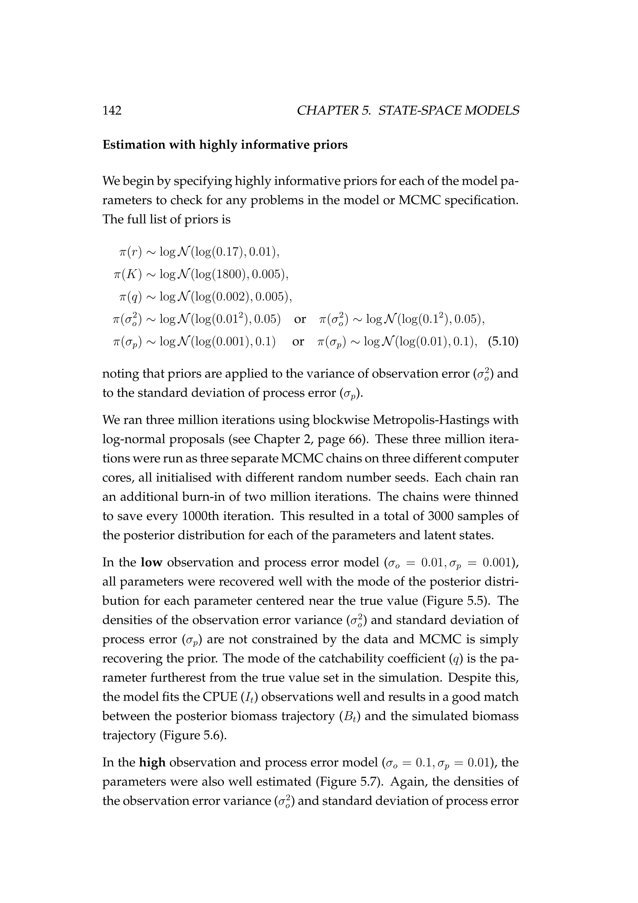 142 CHAPTER 5. STATE-SPACE MODELS
Estimation with highly informative priors
We begin by specifying highly informative priors for each of the model pa-
rameters to check for any problems in the model or MCMC speciﬁcation.
The full list of priors is
π(r) ∼ log N(log(0.17), 0.01),
π(K) ∼ log N(log(1800), 0.005),
π(q) ∼ log N(log(0.002), 0.005),
π(σ2
o) ∼ log N(log(0.012
), 0.05) or π(σ2
o) ∼ log N(log(0.12
), 0.05),
π(σp) ∼ log N(log(0.001), 0.1) or π(σp) ∼ log N(log(0.01), 0.1), (5.10)
noting that priors are applied to the variance of observation error (σ2
o) and
to the standard deviation of process error (σp).
We ran three million iterations using blockwise Metropolis-Hastings with
log-normal proposals (see Chapter 2, page 66). These three million itera-
tions were run as three separate MCMC chains on three different computer
cores, all initialised with different random number seeds. Each chain ran
an additional burn-in of two million iterations. The chains were thinned
to save every 1000th iteration. This resulted in a total of 3000 samples of
the posterior distribution for each of the parameters and latent states.
In the low observation and process error model (σo = 0.01, σp = 0.001),
all parameters were recovered well with the mode of the posterior distri-
bution for each parameter centered near the true value (Figure 5.5). The
densities of the observation error variance (σ2
o) and standard deviation of
process error (σp) are not constrained by the data and MCMC is simply
recovering the prior. The mode of the catchability coefﬁcient (q) is the pa-
rameter furtherest from the true value set in the simulation. Despite this,
the model ﬁts the CPUE (It) observations well and results in a good match
between the posterior biomass trajectory (Bt) and the simulated biomass
trajectory (Figure 5.6).
In the high observation and process error model (σo = 0.1, σp = 0.01), the
parameters were also well estimated (Figure 5.7). Again, the densities of
the observation error variance (σ2
o) and standard deviation of process error
 