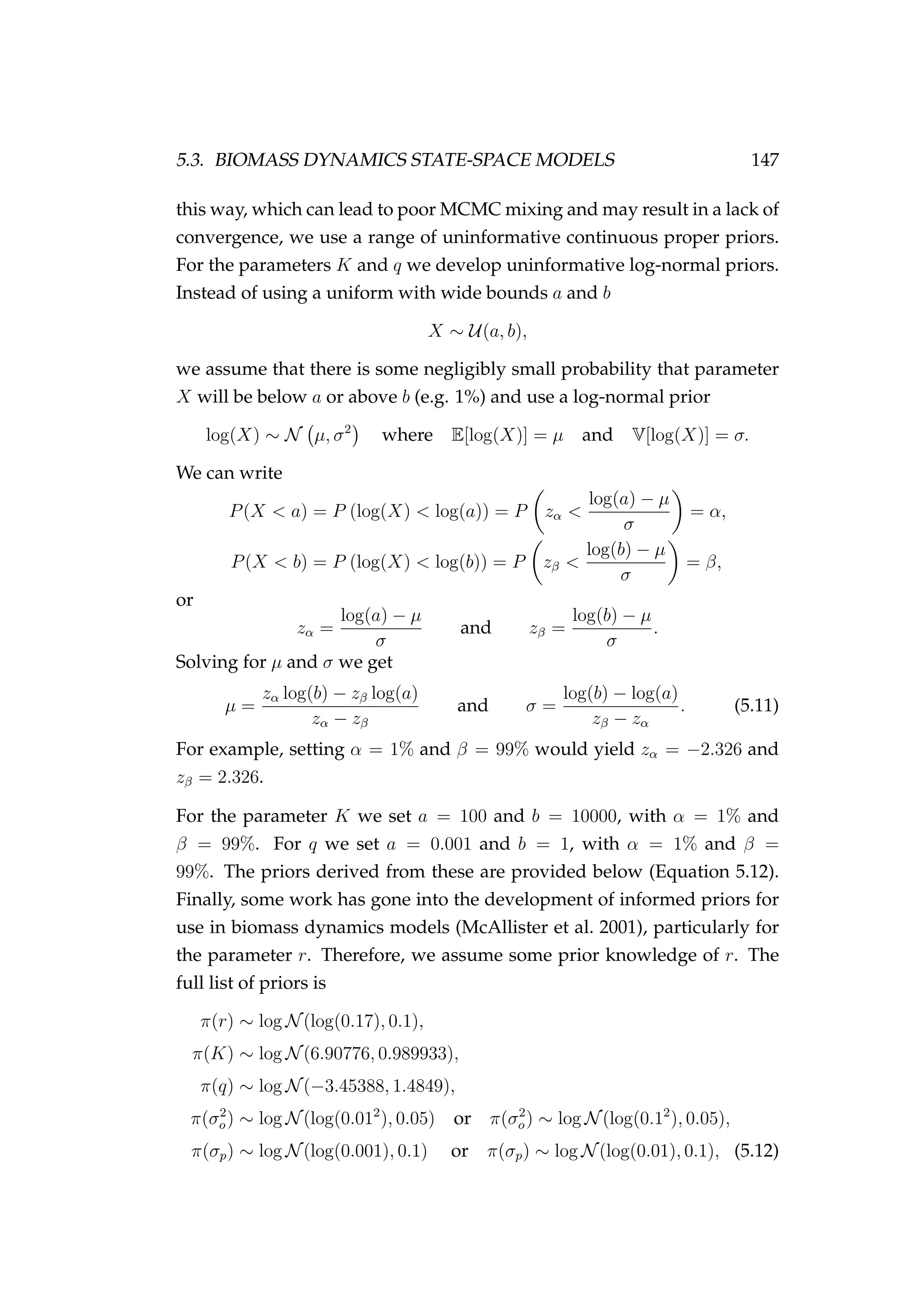 5.3. BIOMASS DYNAMICS STATE-SPACE MODELS 147
this way, which can lead to poor MCMC mixing and may result in a lack of
convergence, we use a range of uninformative continuous proper priors.
For the parameters K and q we develop uninformative log-normal priors.
Instead of using a uniform with wide bounds a and b
X ∼ U(a, b),
we assume that there is some negligibly small probability that parameter
X will be below a or above b (e.g. 1%) and use a log-normal prior
log(X) ∼ N µ, σ2
where E[log(X)] = µ and V[log(X)] = σ.
We can write
P(X < a) = P (log(X) < log(a)) = P zα <
log(a) − µ
σ
= α,
P(X < b) = P (log(X) < log(b)) = P zβ <
log(b) − µ
σ
= β,
or
zα =
log(a) − µ
σ
and zβ =
log(b) − µ
σ
.
Solving for µ and σ we get
µ =
zα log(b) − zβ log(a)
zα − zβ
and σ =
log(b) − log(a)
zβ − zα
. (5.11)
For example, setting α = 1% and β = 99% would yield zα = −2.326 and
zβ = 2.326.
For the parameter K we set a = 100 and b = 10000, with α = 1% and
β = 99%. For q we set a = 0.001 and b = 1, with α = 1% and β =
99%. The priors derived from these are provided below (Equation 5.12).
Finally, some work has gone into the development of informed priors for
use in biomass dynamics models (McAllister et al. 2001), particularly for
the parameter r. Therefore, we assume some prior knowledge of r. The
full list of priors is
π(r) ∼ log N(log(0.17), 0.1),
π(K) ∼ log N(6.90776, 0.989933),
π(q) ∼ log N(−3.45388, 1.4849),
π(σ2
o) ∼ log N(log(0.012
), 0.05) or π(σ2
o) ∼ log N(log(0.12
), 0.05),
π(σp) ∼ log N(log(0.001), 0.1) or π(σp) ∼ log N(log(0.01), 0.1), (5.12)
 
