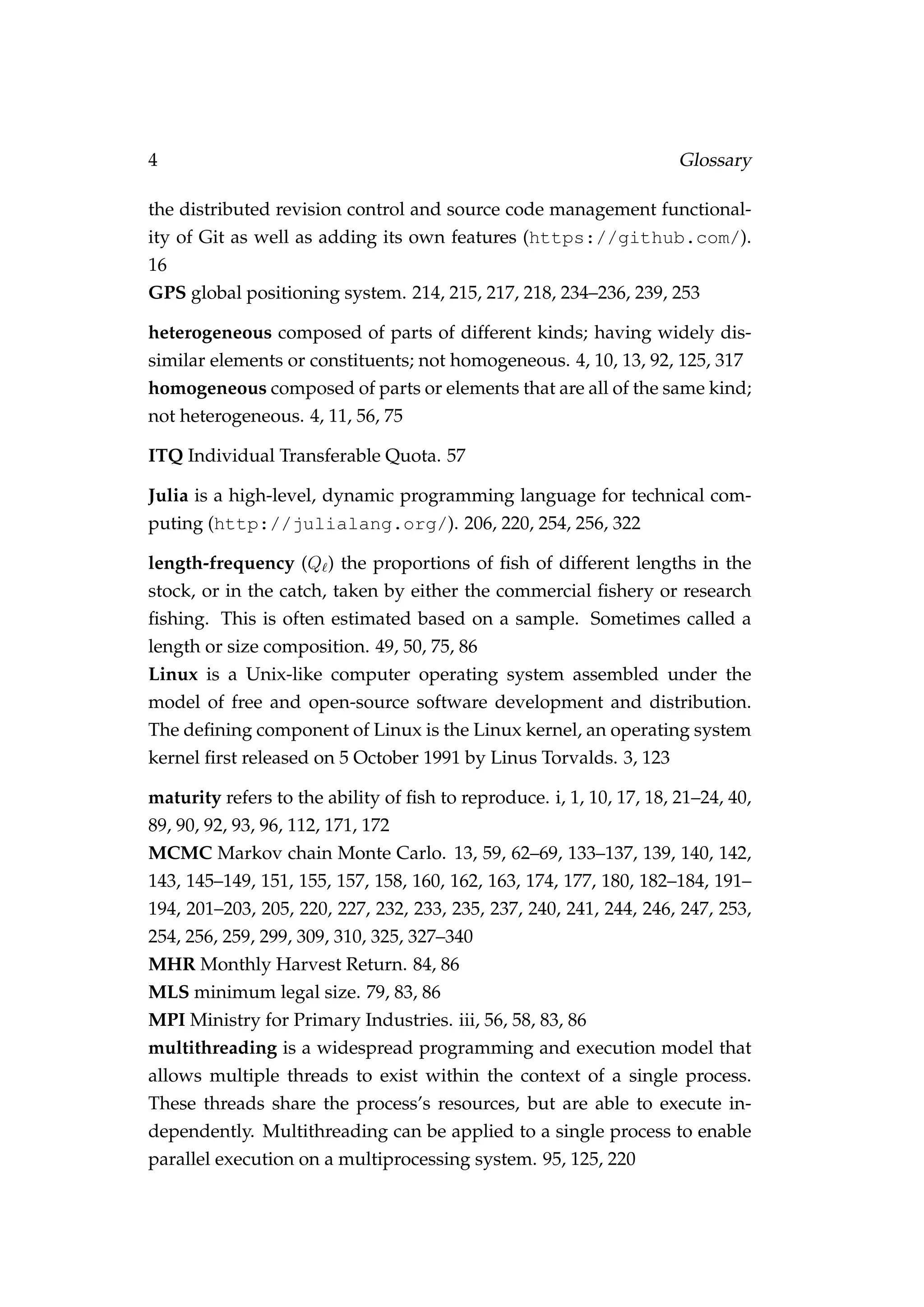 4 Glossary
the distributed revision control and source code management functional-
ity of Git as well as adding its own features (https://github.com/).
16
GPS global positioning system. 214, 215, 217, 218, 234–236, 239, 253
heterogeneous composed of parts of different kinds; having widely dis-
similar elements or constituents; not homogeneous. 4, 10, 13, 92, 125, 317
homogeneous composed of parts or elements that are all of the same kind;
not heterogeneous. 4, 11, 56, 75
ITQ Individual Transferable Quota. 57
Julia is a high-level, dynamic programming language for technical com-
puting (http://julialang.org/). 206, 220, 254, 256, 322
length-frequency (Q ) the proportions of ﬁsh of different lengths in the
stock, or in the catch, taken by either the commercial ﬁshery or research
ﬁshing. This is often estimated based on a sample. Sometimes called a
length or size composition. 49, 50, 75, 86
Linux is a Unix-like computer operating system assembled under the
model of free and open-source software development and distribution.
The deﬁning component of Linux is the Linux kernel, an operating system
kernel ﬁrst released on 5 October 1991 by Linus Torvalds. 3, 123
maturity refers to the ability of ﬁsh to reproduce. i, 1, 10, 17, 18, 21–24, 40,
89, 90, 92, 93, 96, 112, 171, 172
MCMC Markov chain Monte Carlo. 13, 59, 62–69, 133–137, 139, 140, 142,
143, 145–149, 151, 155, 157, 158, 160, 162, 163, 174, 177, 180, 182–184, 191–
194, 201–203, 205, 220, 227, 232, 233, 235, 237, 240, 241, 244, 246, 247, 253,
254, 256, 259, 299, 309, 310, 325, 327–340
MHR Monthly Harvest Return. 84, 86
MLS minimum legal size. 79, 83, 86
MPI Ministry for Primary Industries. iii, 56, 58, 83, 86
multithreading is a widespread programming and execution model that
allows multiple threads to exist within the context of a single process.
These threads share the process’s resources, but are able to execute in-
dependently. Multithreading can be applied to a single process to enable
parallel execution on a multiprocessing system. 95, 125, 220
 