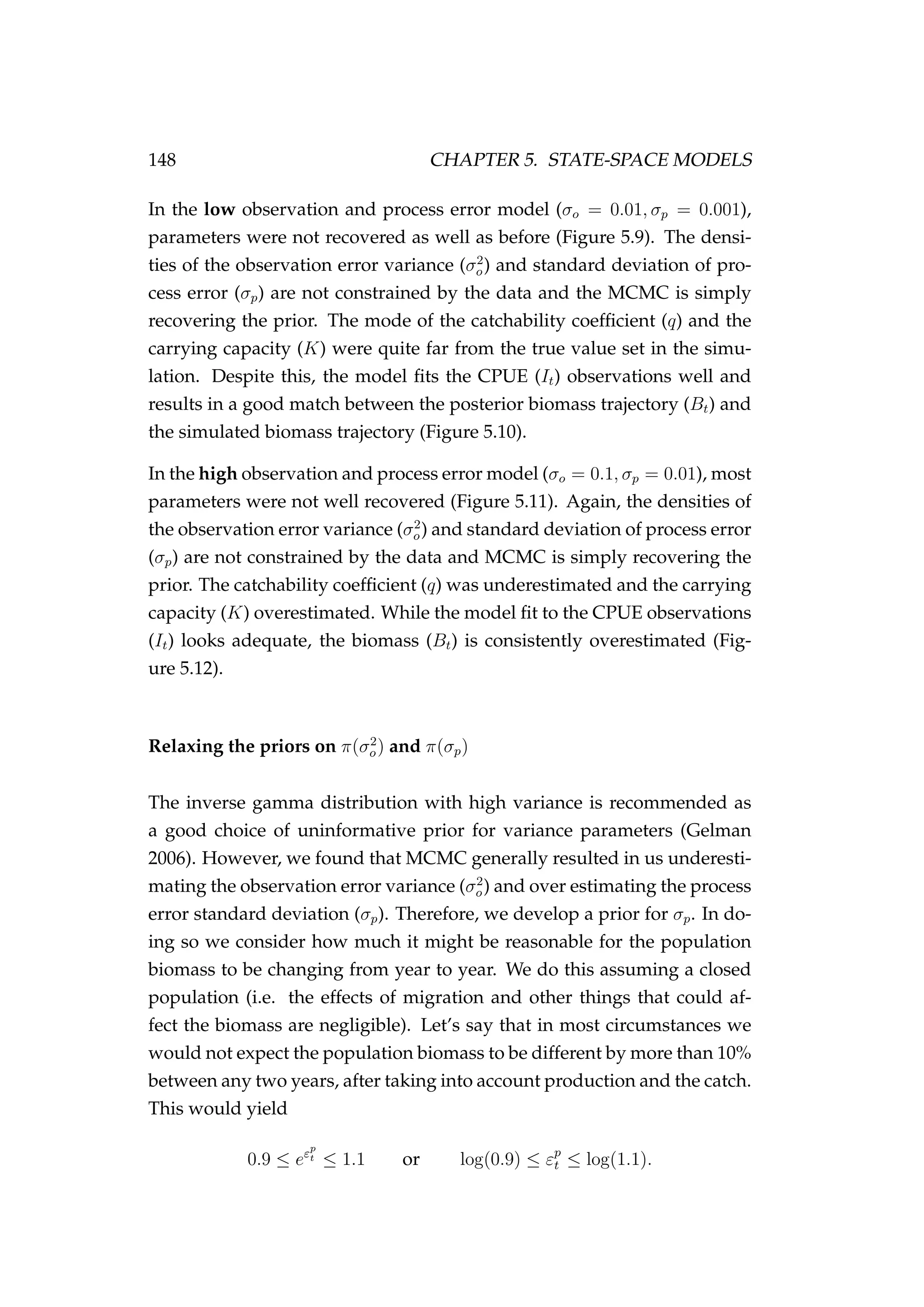 148 CHAPTER 5. STATE-SPACE MODELS
In the low observation and process error model (σo = 0.01, σp = 0.001),
parameters were not recovered as well as before (Figure 5.9). The densi-
ties of the observation error variance (σ2
o) and standard deviation of pro-
cess error (σp) are not constrained by the data and the MCMC is simply
recovering the prior. The mode of the catchability coefﬁcient (q) and the
carrying capacity (K) were quite far from the true value set in the simu-
lation. Despite this, the model ﬁts the CPUE (It) observations well and
results in a good match between the posterior biomass trajectory (Bt) and
the simulated biomass trajectory (Figure 5.10).
In the high observation and process error model (σo = 0.1, σp = 0.01), most
parameters were not well recovered (Figure 5.11). Again, the densities of
the observation error variance (σ2
o) and standard deviation of process error
(σp) are not constrained by the data and MCMC is simply recovering the
prior. The catchability coefﬁcient (q) was underestimated and the carrying
capacity (K) overestimated. While the model ﬁt to the CPUE observations
(It) looks adequate, the biomass (Bt) is consistently overestimated (Fig-
ure 5.12).
Relaxing the priors on π(σ2
o) and π(σp)
The inverse gamma distribution with high variance is recommended as
a good choice of uninformative prior for variance parameters (Gelman
2006). However, we found that MCMC generally resulted in us underesti-
mating the observation error variance (σ2
o) and over estimating the process
error standard deviation (σp). Therefore, we develop a prior for σp. In do-
ing so we consider how much it might be reasonable for the population
biomass to be changing from year to year. We do this assuming a closed
population (i.e. the effects of migration and other things that could af-
fect the biomass are negligible). Let’s say that in most circumstances we
would not expect the population biomass to be different by more than 10%
between any two years, after taking into account production and the catch.
This would yield
0.9 ≤ eεp
t ≤ 1.1 or log(0.9) ≤ εp
t ≤ log(1.1).
 