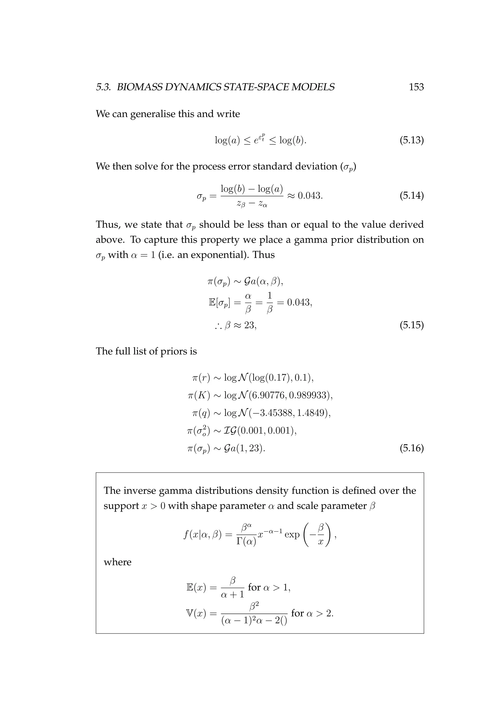 5.3. BIOMASS DYNAMICS STATE-SPACE MODELS 153
We can generalise this and write
log(a) ≤ eεp
t ≤ log(b). (5.13)
We then solve for the process error standard deviation (σp)
σp =
log(b) − log(a)
zβ − zα
≈ 0.043. (5.14)
Thus, we state that σp should be less than or equal to the value derived
above. To capture this property we place a gamma prior distribution on
σp with α = 1 (i.e. an exponential). Thus
π(σp) ∼ Ga(α, β),
E[σp] =
α
β
=
1
β
= 0.043,
∴ β ≈ 23, (5.15)
The full list of priors is
π(r) ∼ log N(log(0.17), 0.1),
π(K) ∼ log N(6.90776, 0.989933),
π(q) ∼ log N(−3.45388, 1.4849),
π(σ2
o) ∼ IG(0.001, 0.001),
π(σp) ∼ Ga(1, 23). (5.16)
The inverse gamma distributions density function is deﬁned over the
support x > 0 with shape parameter α and scale parameter β
f(x|α, β) =
βα
Γ(α)
x−α−1
exp −
β
x
,
where
E(x) =
β
α + 1
for α > 1,
V(x) =
β2
(α − 1)2α − 2()
for α > 2.
 