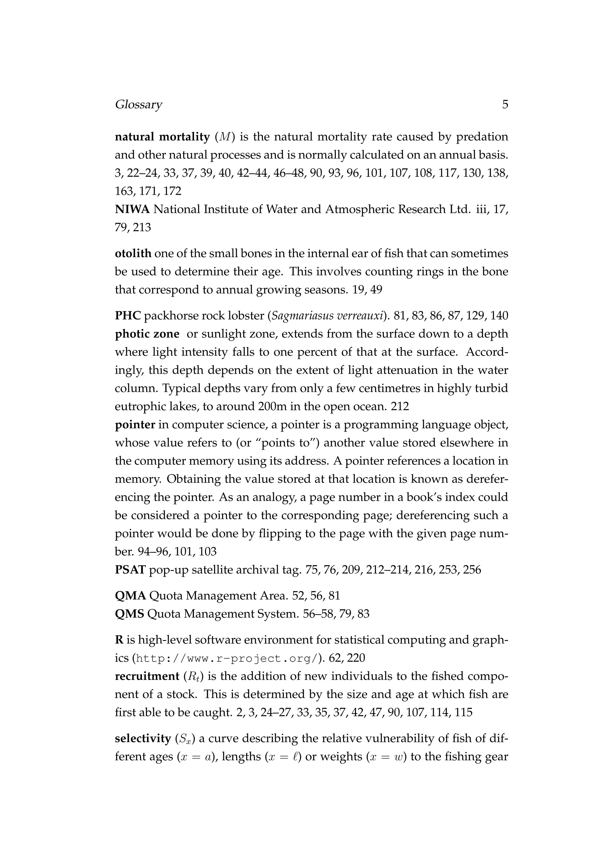 Glossary 5
natural mortality (M) is the natural mortality rate caused by predation
and other natural processes and is normally calculated on an annual basis.
3, 22–24, 33, 37, 39, 40, 42–44, 46–48, 90, 93, 96, 101, 107, 108, 117, 130, 138,
163, 171, 172
NIWA National Institute of Water and Atmospheric Research Ltd. iii, 17,
79, 213
otolith one of the small bones in the internal ear of ﬁsh that can sometimes
be used to determine their age. This involves counting rings in the bone
that correspond to annual growing seasons. 19, 49
PHC packhorse rock lobster (Sagmariasus verreauxi). 81, 83, 86, 87, 129, 140
photic zone or sunlight zone, extends from the surface down to a depth
where light intensity falls to one percent of that at the surface. Accord-
ingly, this depth depends on the extent of light attenuation in the water
column. Typical depths vary from only a few centimetres in highly turbid
eutrophic lakes, to around 200m in the open ocean. 212
pointer in computer science, a pointer is a programming language object,
whose value refers to (or “points to”) another value stored elsewhere in
the computer memory using its address. A pointer references a location in
memory. Obtaining the value stored at that location is known as derefer-
encing the pointer. As an analogy, a page number in a book’s index could
be considered a pointer to the corresponding page; dereferencing such a
pointer would be done by ﬂipping to the page with the given page num-
ber. 94–96, 101, 103
PSAT pop-up satellite archival tag. 75, 76, 209, 212–214, 216, 253, 256
QMA Quota Management Area. 52, 56, 81
QMS Quota Management System. 56–58, 79, 83
R is high-level software environment for statistical computing and graph-
ics (http://www.r-project.org/). 62, 220
recruitment (Rt) is the addition of new individuals to the ﬁshed compo-
nent of a stock. This is determined by the size and age at which ﬁsh are
ﬁrst able to be caught. 2, 3, 24–27, 33, 35, 37, 42, 47, 90, 107, 114, 115
selectivity (Sx) a curve describing the relative vulnerability of ﬁsh of dif-
ferent ages (x = a), lengths (x = ) or weights (x = w) to the ﬁshing gear
 