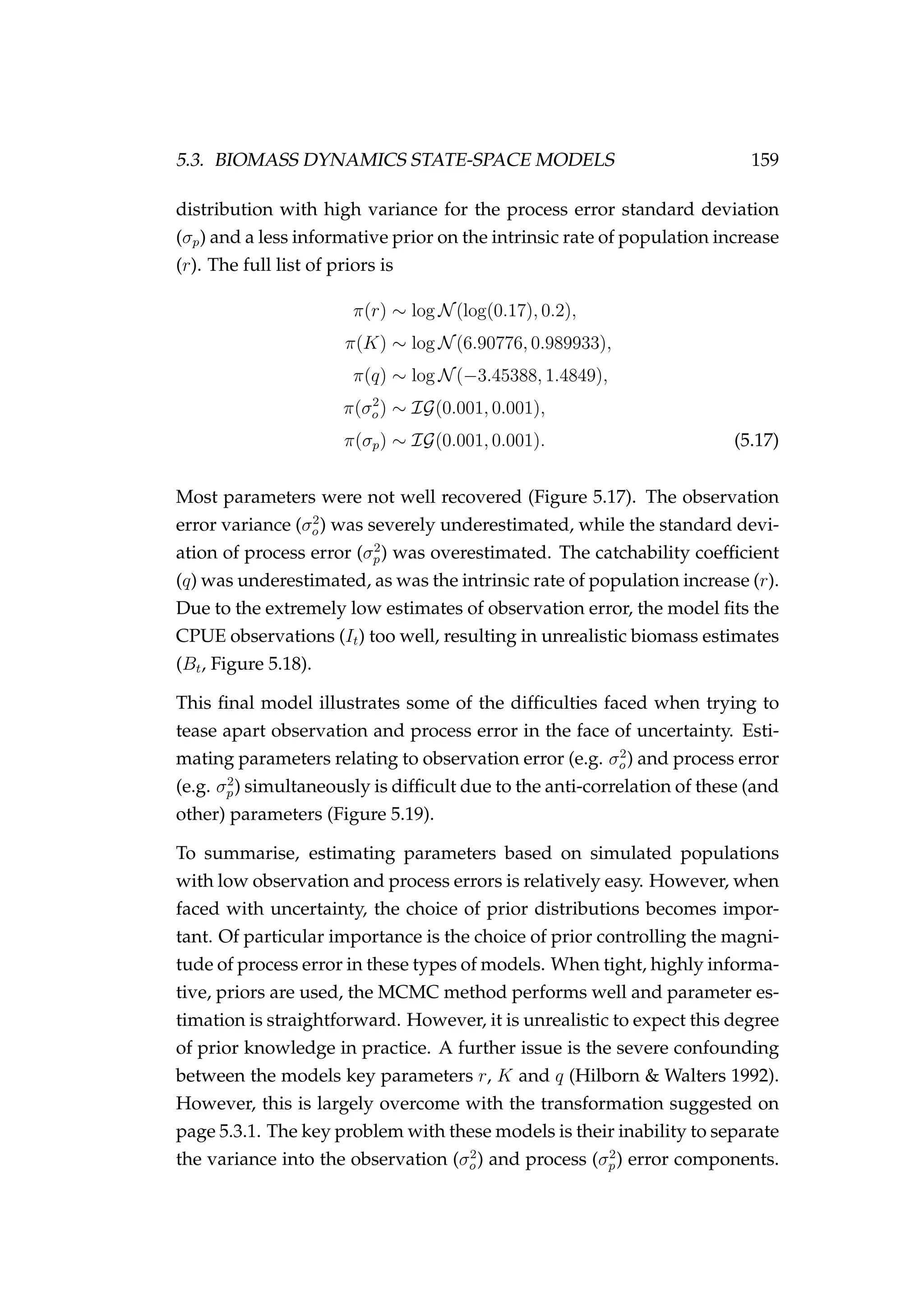 5.3. BIOMASS DYNAMICS STATE-SPACE MODELS 159
distribution with high variance for the process error standard deviation
(σp) and a less informative prior on the intrinsic rate of population increase
(r). The full list of priors is
π(r) ∼ log N(log(0.17), 0.2),
π(K) ∼ log N(6.90776, 0.989933),
π(q) ∼ log N(−3.45388, 1.4849),
π(σ2
o) ∼ IG(0.001, 0.001),
π(σp) ∼ IG(0.001, 0.001). (5.17)
Most parameters were not well recovered (Figure 5.17). The observation
error variance (σ2
o) was severely underestimated, while the standard devi-
ation of process error (σ2
p) was overestimated. The catchability coefﬁcient
(q) was underestimated, as was the intrinsic rate of population increase (r).
Due to the extremely low estimates of observation error, the model ﬁts the
CPUE observations (It) too well, resulting in unrealistic biomass estimates
(Bt, Figure 5.18).
This ﬁnal model illustrates some of the difﬁculties faced when trying to
tease apart observation and process error in the face of uncertainty. Esti-
mating parameters relating to observation error (e.g. σ2
o) and process error
(e.g. σ2
p) simultaneously is difﬁcult due to the anti-correlation of these (and
other) parameters (Figure 5.19).
To summarise, estimating parameters based on simulated populations
with low observation and process errors is relatively easy. However, when
faced with uncertainty, the choice of prior distributions becomes impor-
tant. Of particular importance is the choice of prior controlling the magni-
tude of process error in these types of models. When tight, highly informa-
tive, priors are used, the MCMC method performs well and parameter es-
timation is straightforward. However, it is unrealistic to expect this degree
of prior knowledge in practice. A further issue is the severe confounding
between the models key parameters r, K and q (Hilborn & Walters 1992).
However, this is largely overcome with the transformation suggested on
page 5.3.1. The key problem with these models is their inability to separate
the variance into the observation (σ2
o) and process (σ2
p) error components.
 