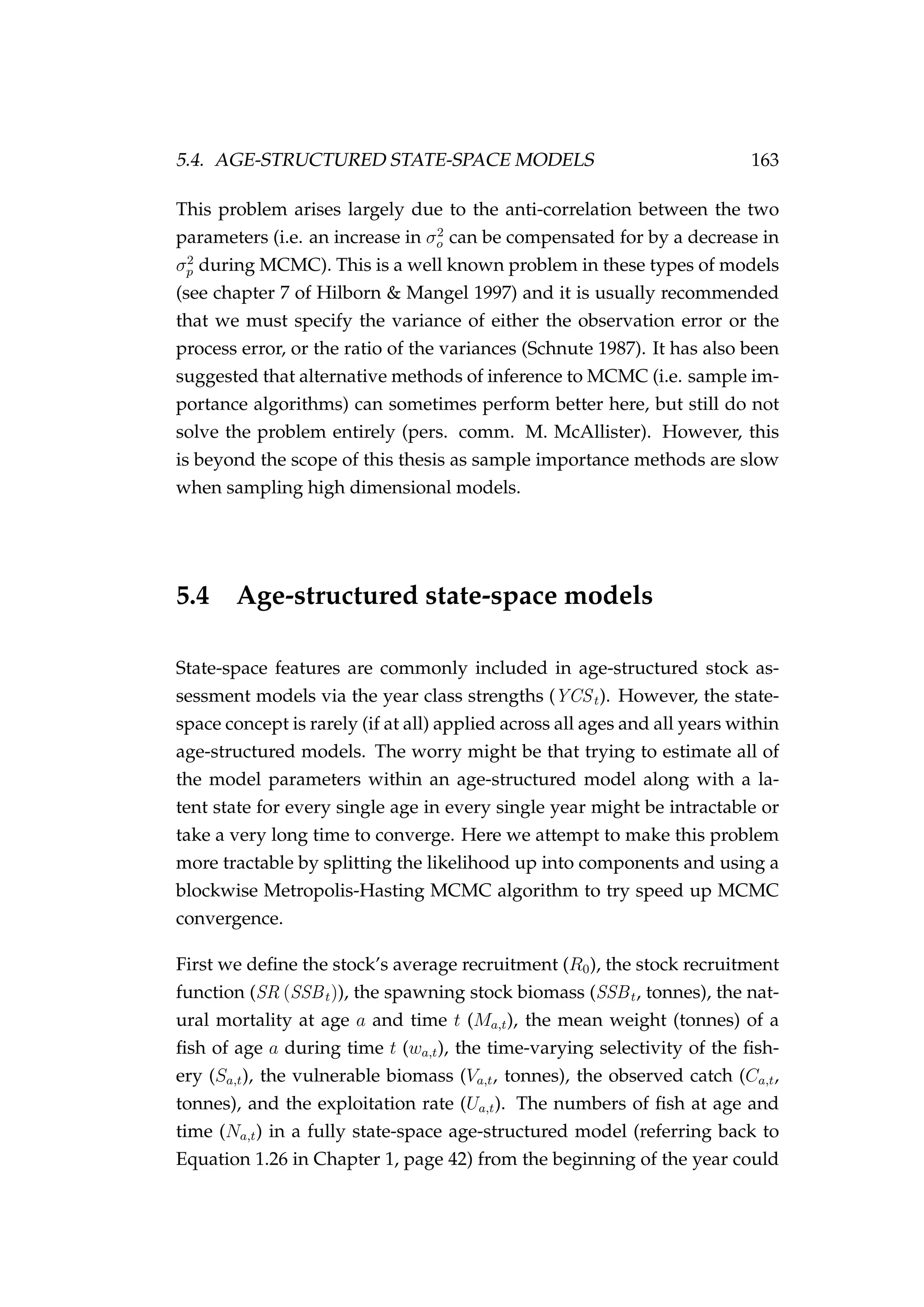 5.4. AGE-STRUCTURED STATE-SPACE MODELS 163
This problem arises largely due to the anti-correlation between the two
parameters (i.e. an increase in σ2
o can be compensated for by a decrease in
σ2
p during MCMC). This is a well known problem in these types of models
(see chapter 7 of Hilborn & Mangel 1997) and it is usually recommended
that we must specify the variance of either the observation error or the
process error, or the ratio of the variances (Schnute 1987). It has also been
suggested that alternative methods of inference to MCMC (i.e. sample im-
portance algorithms) can sometimes perform better here, but still do not
solve the problem entirely (pers. comm. M. McAllister). However, this
is beyond the scope of this thesis as sample importance methods are slow
when sampling high dimensional models.
5.4 Age-structured state-space models
State-space features are commonly included in age-structured stock as-
sessment models via the year class strengths (YCSt). However, the state-
space concept is rarely (if at all) applied across all ages and all years within
age-structured models. The worry might be that trying to estimate all of
the model parameters within an age-structured model along with a la-
tent state for every single age in every single year might be intractable or
take a very long time to converge. Here we attempt to make this problem
more tractable by splitting the likelihood up into components and using a
blockwise Metropolis-Hasting MCMC algorithm to try speed up MCMC
convergence.
First we deﬁne the stock’s average recruitment (R0), the stock recruitment
function (SR (SSBt)), the spawning stock biomass (SSBt, tonnes), the nat-
ural mortality at age a and time t (Ma,t), the mean weight (tonnes) of a
ﬁsh of age a during time t (wa,t), the time-varying selectivity of the ﬁsh-
ery (Sa,t), the vulnerable biomass (Va,t, tonnes), the observed catch (Ca,t,
tonnes), and the exploitation rate (Ua,t). The numbers of ﬁsh at age and
time (Na,t) in a fully state-space age-structured model (referring back to
Equation 1.26 in Chapter 1, page 42) from the beginning of the year could
 