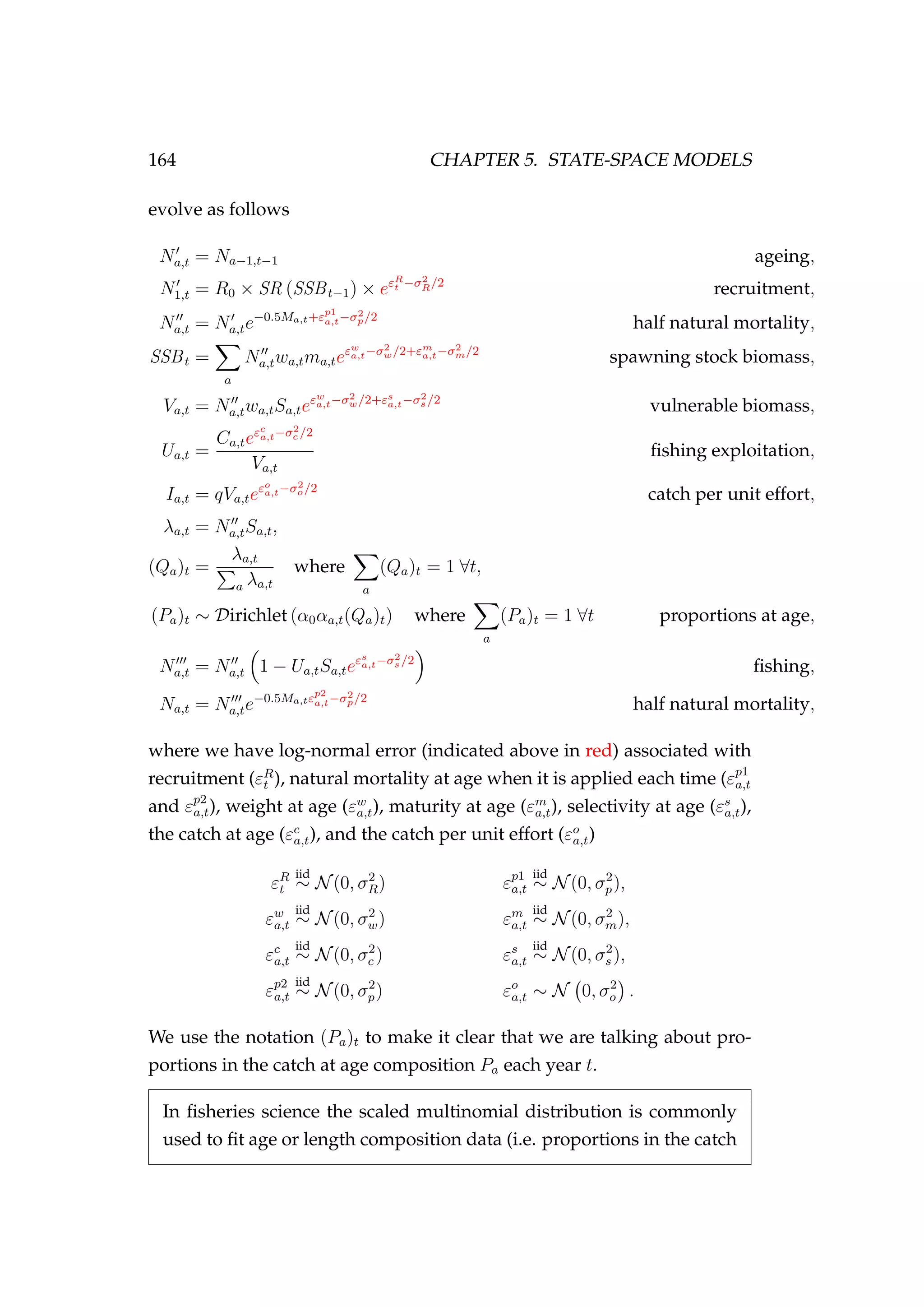 164 CHAPTER 5. STATE-SPACE MODELS
evolve as follows
Na,t = Na−1,t−1 ageing,
N1,t = R0 × SR (SSBt−1) × eεR
t −σ2
R/2
recruitment,
Na,t = Na,te−0.5Ma,t+εp1
a,t−σ2
p/2
half natural mortality,
SSBt =
a
Na,twa,tma,teεw
a,t−σ2
w/2+εm
a,t−σ2
m/2
spawning stock biomass,
Va,t = Na,twa,tSa,teεw
a,t−σ2
w/2+εs
a,t−σ2
s /2
vulnerable biomass,
Ua,t =
Ca,teεc
a,t−σ2
c /2
Va,t
ﬁshing exploitation,
Ia,t = qVa,teεo
a,t−σ2
o/2
catch per unit effort,
λa,t = Na,tSa,t,
(Qa)t =
λa,t
a λa,t
where
a
(Qa)t = 1 ∀t,
(Pa)t ∼ Dirichlet (α0αa,t(Qa)t) where
a
(Pa)t = 1 ∀t proportions at age,
Na,t = Na,t 1 − Ua,tSa,teεs
a,t−σ2
s /2
ﬁshing,
Na,t = Na,te−0.5Ma,tεp2
a,t−σ2
p/2
half natural mortality,
where we have log-normal error (indicated above in red) associated with
recruitment (εR
t ), natural mortality at age when it is applied each time (εp1
a,t
and εp2
a,t), weight at age (εw
a,t), maturity at age (εm
a,t), selectivity at age (εs
a,t),
the catch at age (εc
a,t), and the catch per unit effort (εo
a,t)
εR
t
iid
∼ N(0, σ2
R) εp1
a,t
iid
∼ N(0, σ2
p),
εw
a,t
iid
∼ N(0, σ2
w) εm
a,t
iid
∼ N(0, σ2
m),
εc
a,t
iid
∼ N(0, σ2
c ) εs
a,t
iid
∼ N(0, σ2
s ),
εp2
a,t
iid
∼ N(0, σ2
p) εo
a,t ∼ N 0, σ2
o .
We use the notation (Pa)t to make it clear that we are talking about pro-
portions in the catch at age composition Pa each year t.
In ﬁsheries science the scaled multinomial distribution is commonly
used to ﬁt age or length composition data (i.e. proportions in the catch
 