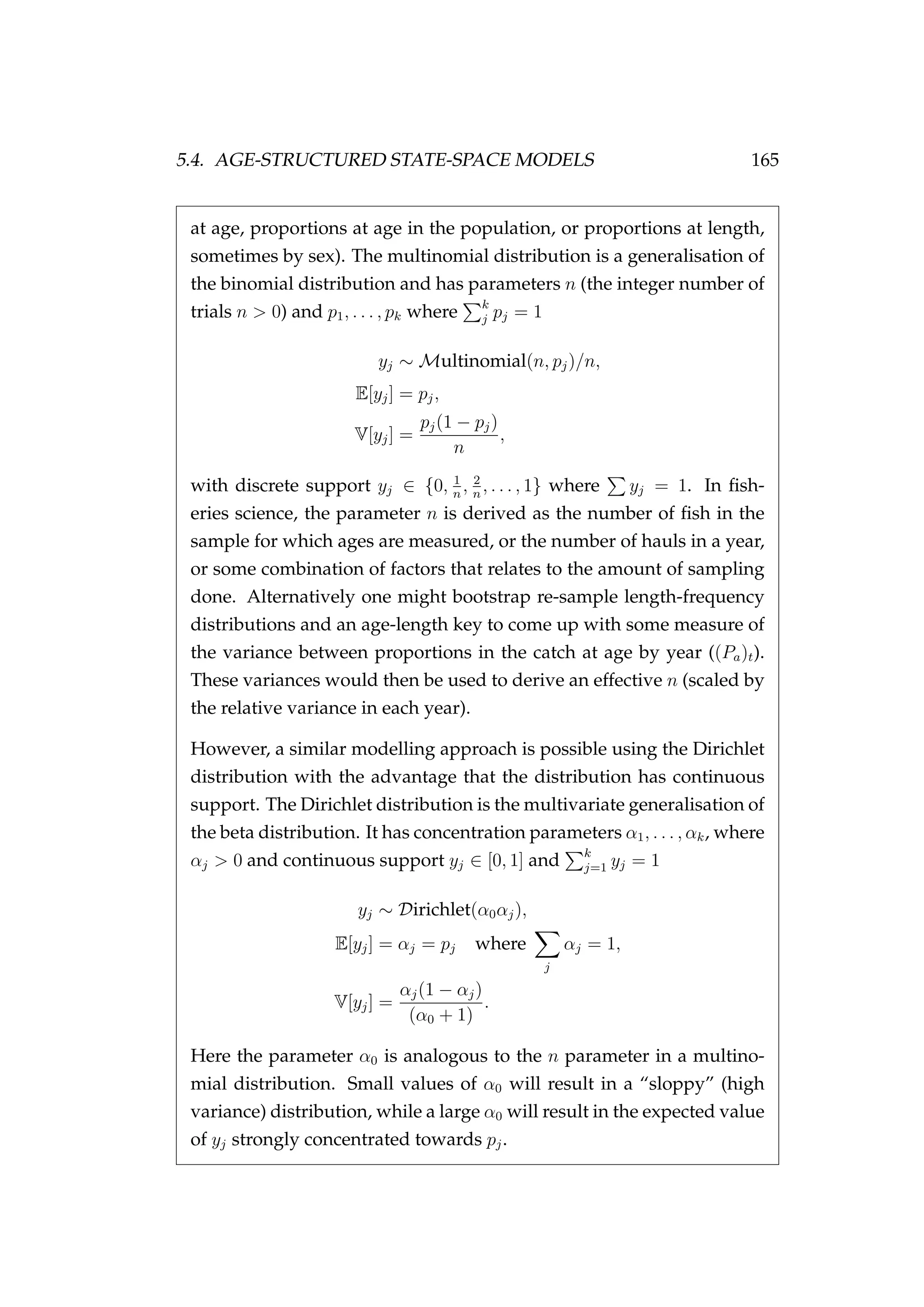 5.4. AGE-STRUCTURED STATE-SPACE MODELS 165
at age, proportions at age in the population, or proportions at length,
sometimes by sex). The multinomial distribution is a generalisation of
the binomial distribution and has parameters n (the integer number of
trials n > 0) and p1, . . . , pk where k
j pj = 1
yj ∼ Multinomial(n, pj)/n,
E[yj] = pj,
V[yj] =
pj(1 − pj)
n
,
with discrete support yj ∈ {0, 1
n
, 2
n
, . . . , 1} where yj = 1. In ﬁsh-
eries science, the parameter n is derived as the number of ﬁsh in the
sample for which ages are measured, or the number of hauls in a year,
or some combination of factors that relates to the amount of sampling
done. Alternatively one might bootstrap re-sample length-frequency
distributions and an age-length key to come up with some measure of
the variance between proportions in the catch at age by year ((Pa)t).
These variances would then be used to derive an effective n (scaled by
the relative variance in each year).
However, a similar modelling approach is possible using the Dirichlet
distribution with the advantage that the distribution has continuous
support. The Dirichlet distribution is the multivariate generalisation of
the beta distribution. It has concentration parameters α1, . . . , αk, where
αj > 0 and continuous support yj ∈ [0, 1] and k
j=1 yj = 1
yj ∼ Dirichlet(α0αj),
E[yj] = αj = pj where
j
αj = 1,
V[yj] =
αj(1 − αj)
(α0 + 1)
.
Here the parameter α0 is analogous to the n parameter in a multino-
mial distribution. Small values of α0 will result in a “sloppy” (high
variance) distribution, while a large α0 will result in the expected value
of yj strongly concentrated towards pj.
 