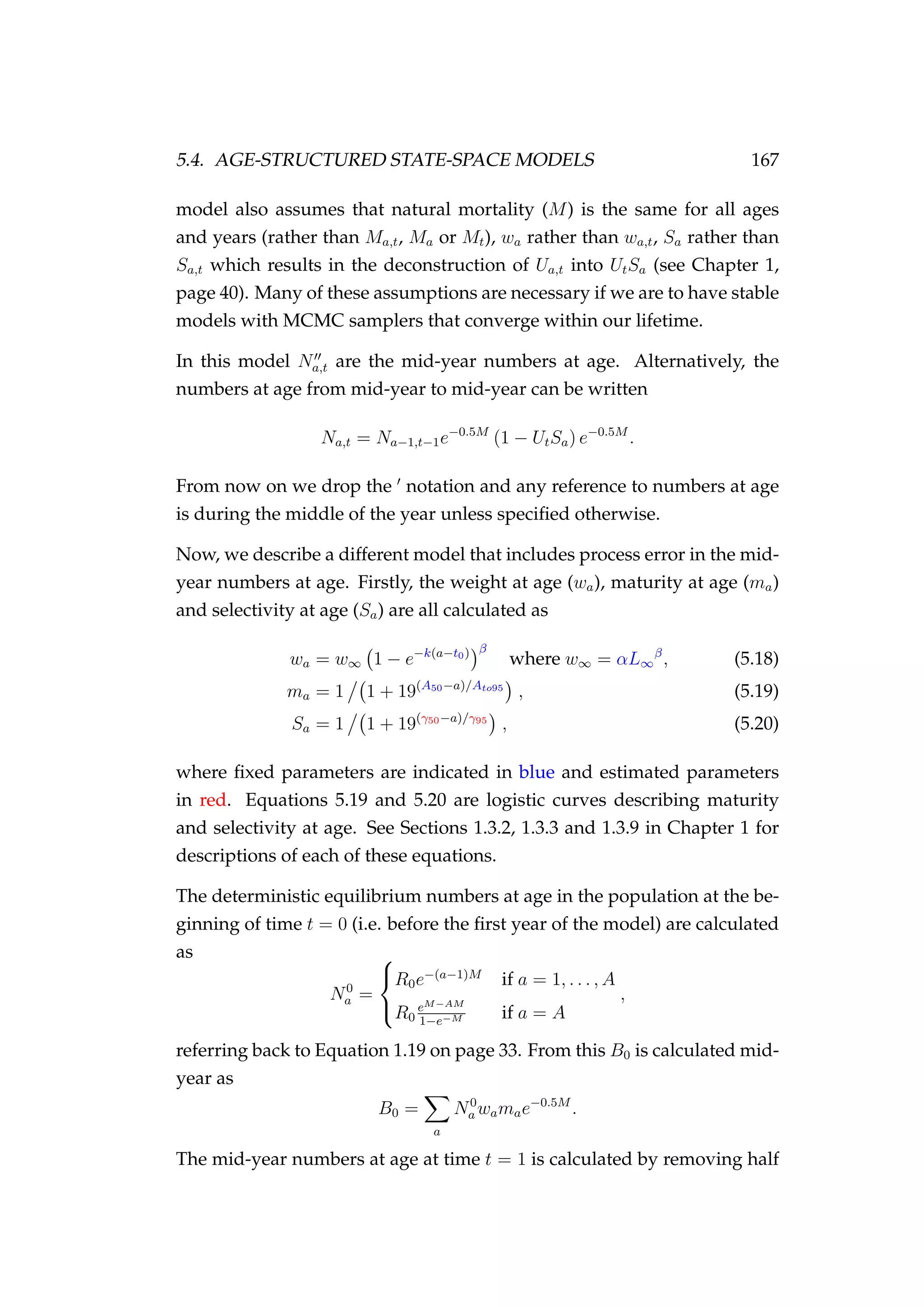 5.4. AGE-STRUCTURED STATE-SPACE MODELS 167
model also assumes that natural mortality (M) is the same for all ages
and years (rather than Ma,t, Ma or Mt), wa rather than wa,t, Sa rather than
Sa,t which results in the deconstruction of Ua,t into UtSa (see Chapter 1,
page 40). Many of these assumptions are necessary if we are to have stable
models with MCMC samplers that converge within our lifetime.
In this model Na,t are the mid-year numbers at age. Alternatively, the
numbers at age from mid-year to mid-year can be written
Na,t = Na−1,t−1e−0.5M
(1 − UtSa) e−0.5M
.
From now on we drop the notation and any reference to numbers at age
is during the middle of the year unless speciﬁed otherwise.
Now, we describe a different model that includes process error in the mid-
year numbers at age. Firstly, the weight at age (wa), maturity at age (ma)
and selectivity at age (Sa) are all calculated as
wa = w∞ 1 − e−k(a−t0) β
where w∞ = αL∞
β
, (5.18)
ma = 1 1 + 19(A50−a)/Ato95
, (5.19)
Sa = 1 1 + 19(γ50−a)/γ95
, (5.20)
where ﬁxed parameters are indicated in blue and estimated parameters
in red. Equations 5.19 and 5.20 are logistic curves describing maturity
and selectivity at age. See Sections 1.3.2, 1.3.3 and 1.3.9 in Chapter 1 for
descriptions of each of these equations.
The deterministic equilibrium numbers at age in the population at the be-
ginning of time t = 0 (i.e. before the ﬁrst year of the model) are calculated
as
N0
a =



R0e−(a−1)M
if a = 1, . . . , A
R0
eM−AM
1−e−M if a = A
,
referring back to Equation 1.19 on page 33. From this B0 is calculated mid-
year as
B0 =
a
N0
a wamae−0.5M
.
The mid-year numbers at age at time t = 1 is calculated by removing half
 