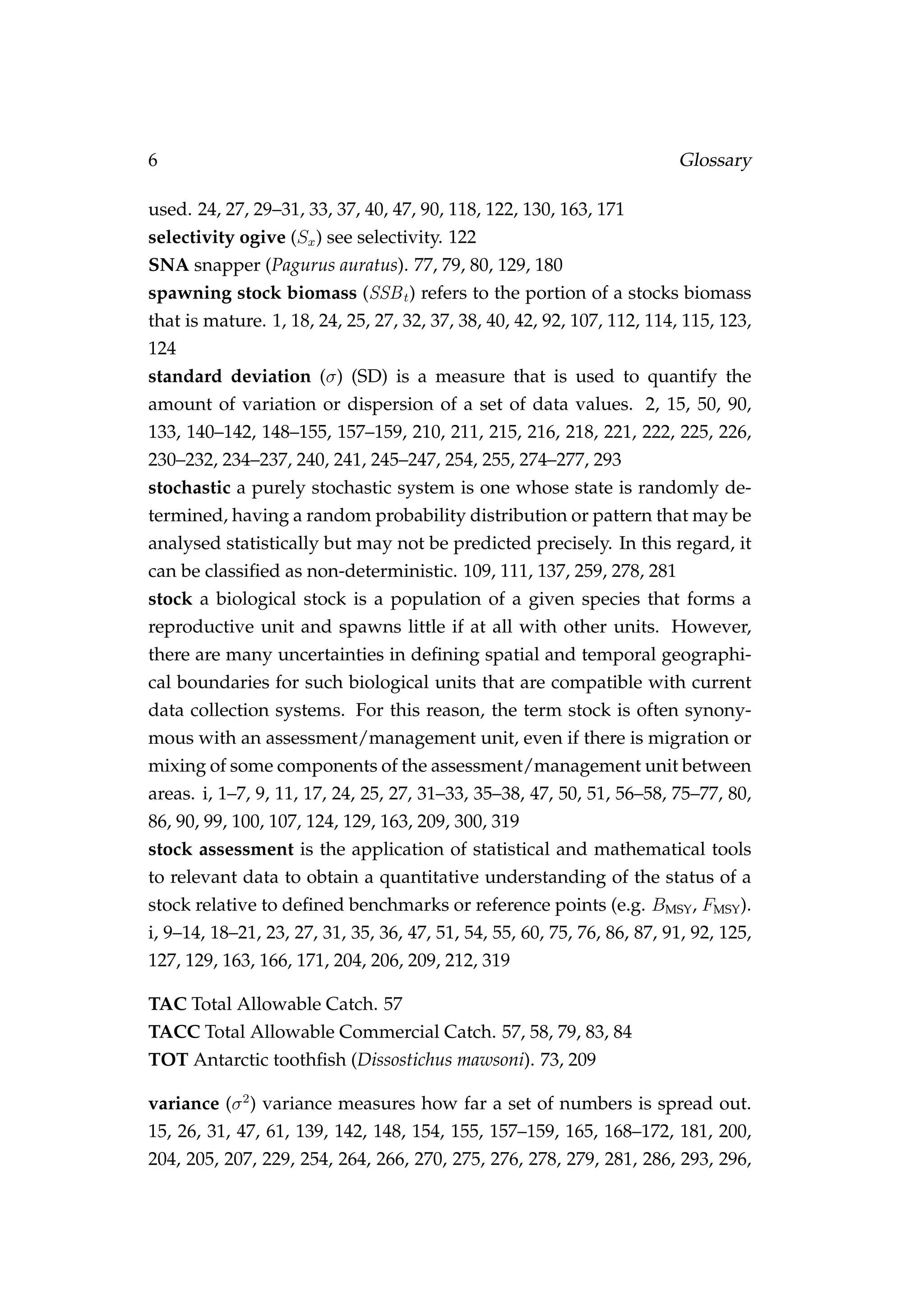 6 Glossary
used. 24, 27, 29–31, 33, 37, 40, 47, 90, 118, 122, 130, 163, 171
selectivity ogive (Sx) see selectivity. 122
SNA snapper (Pagurus auratus). 77, 79, 80, 129, 180
spawning stock biomass (SSBt) refers to the portion of a stocks biomass
that is mature. 1, 18, 24, 25, 27, 32, 37, 38, 40, 42, 92, 107, 112, 114, 115, 123,
124
standard deviation (σ) (SD) is a measure that is used to quantify the
amount of variation or dispersion of a set of data values. 2, 15, 50, 90,
133, 140–142, 148–155, 157–159, 210, 211, 215, 216, 218, 221, 222, 225, 226,
230–232, 234–237, 240, 241, 245–247, 254, 255, 274–277, 293
stochastic a purely stochastic system is one whose state is randomly de-
termined, having a random probability distribution or pattern that may be
analysed statistically but may not be predicted precisely. In this regard, it
can be classiﬁed as non-deterministic. 109, 111, 137, 259, 278, 281
stock a biological stock is a population of a given species that forms a
reproductive unit and spawns little if at all with other units. However,
there are many uncertainties in deﬁning spatial and temporal geographi-
cal boundaries for such biological units that are compatible with current
data collection systems. For this reason, the term stock is often synony-
mous with an assessment/management unit, even if there is migration or
mixing of some components of the assessment/management unit between
areas. i, 1–7, 9, 11, 17, 24, 25, 27, 31–33, 35–38, 47, 50, 51, 56–58, 75–77, 80,
86, 90, 99, 100, 107, 124, 129, 163, 209, 300, 319
stock assessment is the application of statistical and mathematical tools
to relevant data to obtain a quantitative understanding of the status of a
stock relative to deﬁned benchmarks or reference points (e.g. BMSY, FMSY).
i, 9–14, 18–21, 23, 27, 31, 35, 36, 47, 51, 54, 55, 60, 75, 76, 86, 87, 91, 92, 125,
127, 129, 163, 166, 171, 204, 206, 209, 212, 319
TAC Total Allowable Catch. 57
TACC Total Allowable Commercial Catch. 57, 58, 79, 83, 84
TOT Antarctic toothﬁsh (Dissostichus mawsoni). 73, 209
variance (σ2
) variance measures how far a set of numbers is spread out.
15, 26, 31, 47, 61, 139, 142, 148, 154, 155, 157–159, 165, 168–172, 181, 200,
204, 205, 207, 229, 254, 264, 266, 270, 275, 276, 278, 279, 281, 286, 293, 296,
 