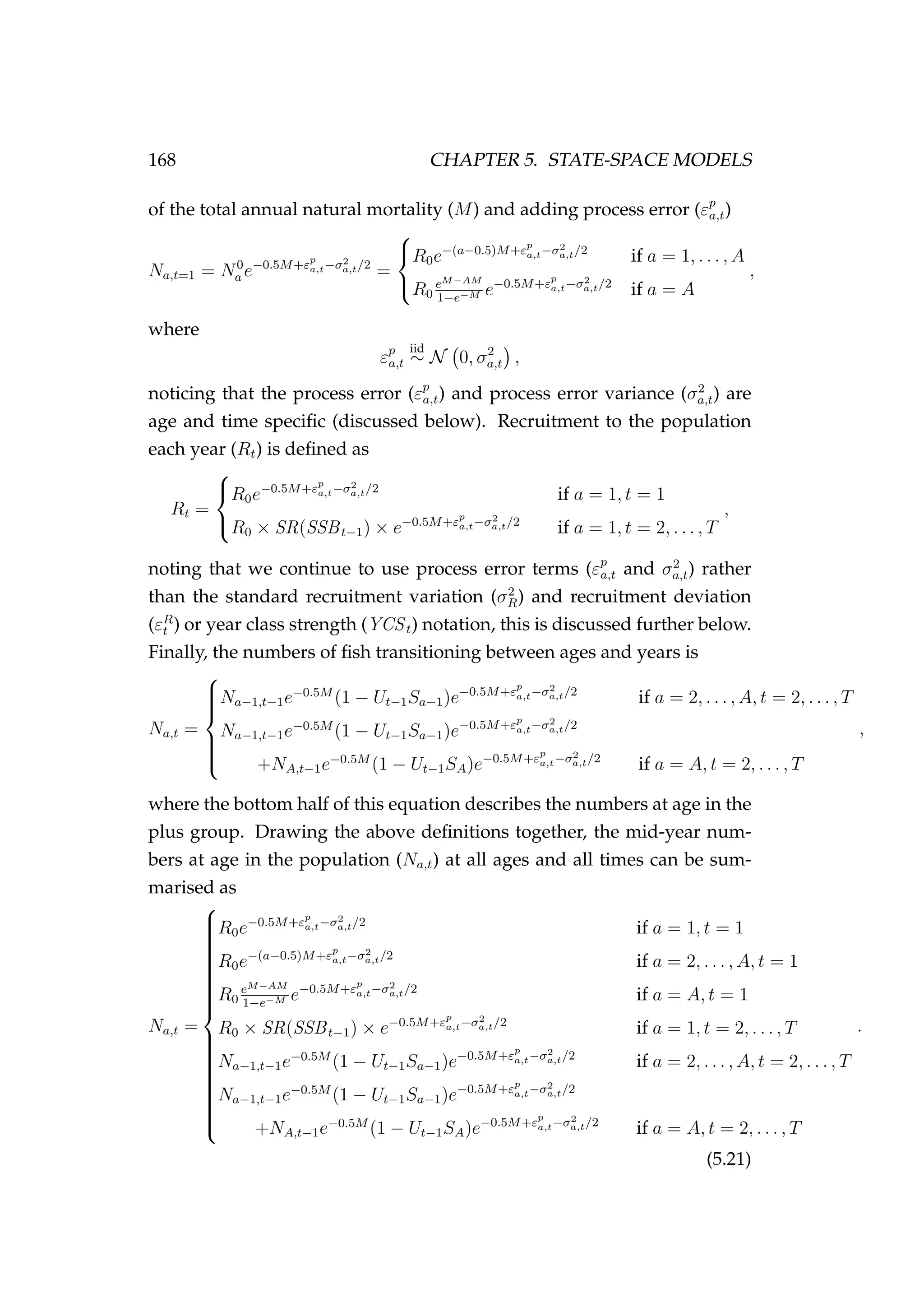 168 CHAPTER 5. STATE-SPACE MODELS
of the total annual natural mortality (M) and adding process error (εp
a,t)
Na,t=1 = N0
a e−0.5M+εp
a,t−σ2
a,t/2
=



R0e−(a−0.5)M+εp
a,t−σ2
a,t/2
if a = 1, . . . , A
R0
eM−AM
1−e−M e−0.5M+εp
a,t−σ2
a,t/2
if a = A
,
where
εp
a,t
iid
∼ N 0, σ2
a,t ,
noticing that the process error (εp
a,t) and process error variance (σ2
a,t) are
age and time speciﬁc (discussed below). Recruitment to the population
each year (Rt) is deﬁned as
Rt =



R0e−0.5M+εp
a,t−σ2
a,t/2
if a = 1, t = 1
R0 × SR(SSBt−1) × e−0.5M+εp
a,t−σ2
a,t/2
if a = 1, t = 2, . . . , T
,
noting that we continue to use process error terms (εp
a,t and σ2
a,t) rather
than the standard recruitment variation (σ2
R) and recruitment deviation
(εR
t ) or year class strength (YCSt) notation, this is discussed further below.
Finally, the numbers of ﬁsh transitioning between ages and years is
Na,t =



Na−1,t−1e−0.5M
(1 − Ut−1Sa−1)e−0.5M+εp
a,t−σ2
a,t/2
if a = 2, . . . , A, t = 2, . . . , T
Na−1,t−1e−0.5M
(1 − Ut−1Sa−1)e−0.5M+εp
a,t−σ2
a,t/2
+NA,t−1e−0.5M
(1 − Ut−1SA)e−0.5M+εp
a,t−σ2
a,t/2
if a = A, t = 2, . . . , T
,
where the bottom half of this equation describes the numbers at age in the
plus group. Drawing the above deﬁnitions together, the mid-year num-
bers at age in the population (Na,t) at all ages and all times can be sum-
marised as
Na,t =



R0e−0.5M+εp
a,t−σ2
a,t/2
if a = 1, t = 1
R0e−(a−0.5)M+εp
a,t−σ2
a,t/2
if a = 2, . . . , A, t = 1
R0
eM−AM
1−e−M e−0.5M+εp
a,t−σ2
a,t/2
if a = A, t = 1
R0 × SR(SSBt−1) × e−0.5M+εp
a,t−σ2
a,t/2
if a = 1, t = 2, . . . , T
Na−1,t−1e−0.5M
(1 − Ut−1Sa−1)e−0.5M+εp
a,t−σ2
a,t/2
if a = 2, . . . , A, t = 2, . . . , T
Na−1,t−1e−0.5M
(1 − Ut−1Sa−1)e−0.5M+εp
a,t−σ2
a,t/2
+NA,t−1e−0.5M
(1 − Ut−1SA)e−0.5M+εp
a,t−σ2
a,t/2
if a = A, t = 2, . . . , T
.
(5.21)
 