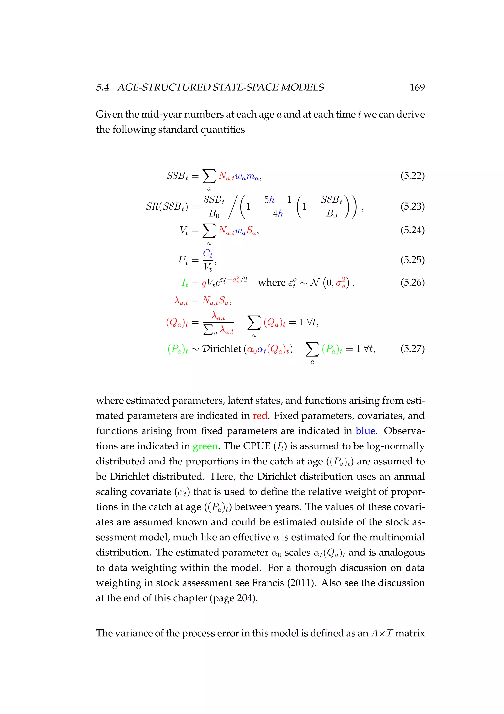 5.4. AGE-STRUCTURED STATE-SPACE MODELS 169
Given the mid-year numbers at each age a and at each time t we can derive
the following standard quantities
SSBt =
a
Na,twama, (5.22)
SR(SSBt) =
SSBt
B0
1 −
5h − 1
4h
1 −
SSBt
B0
, (5.23)
Vt =
a
Na,twaSa, (5.24)
Ut =
Ct
Vt
, (5.25)
It = qVteεo
t −σ2
o/2
where εo
t ∼ N 0, σ2
o , (5.26)
λa,t = Na,tSa,
(Qa)t =
λa,t
a λa,t a
(Qa)t = 1 ∀t,
(Pa)t ∼ Dirichlet (α0αt(Qa)t)
a
(Pa)t = 1 ∀t, (5.27)
where estimated parameters, latent states, and functions arising from esti-
mated parameters are indicated in red. Fixed parameters, covariates, and
functions arising from ﬁxed parameters are indicated in blue. Observa-
tions are indicated in green. The CPUE (It) is assumed to be log-normally
distributed and the proportions in the catch at age ((Pa)t) are assumed to
be Dirichlet distributed. Here, the Dirichlet distribution uses an annual
scaling covariate (αt) that is used to deﬁne the relative weight of propor-
tions in the catch at age ((Pa)t) between years. The values of these covari-
ates are assumed known and could be estimated outside of the stock as-
sessment model, much like an effective n is estimated for the multinomial
distribution. The estimated parameter α0 scales αt(Qa)t and is analogous
to data weighting within the model. For a thorough discussion on data
weighting in stock assessment see Francis (2011). Also see the discussion
at the end of this chapter (page 204).
The variance of the process error in this model is deﬁned as an A×T matrix
 