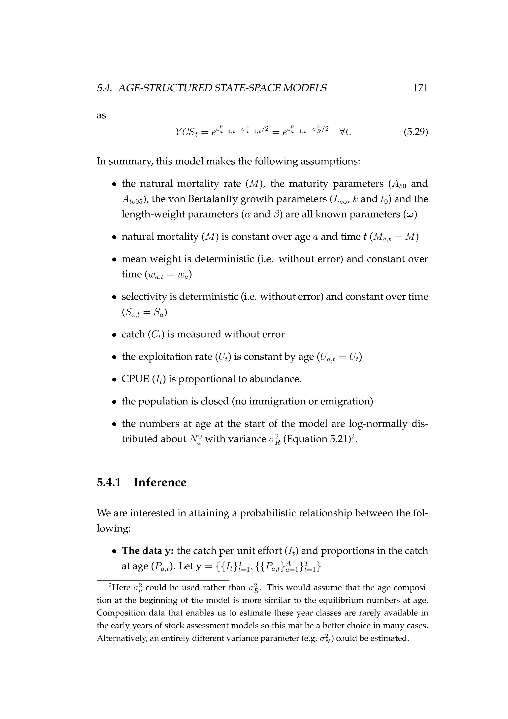 5.4. AGE-STRUCTURED STATE-SPACE MODELS 171
as
YCSt = eεp
a=1,t−σ2
a=1,t/2
= eεp
a=1,t−σ2
R/2
∀t. (5.29)
In summary, this model makes the following assumptions:
• the natural mortality rate (M), the maturity parameters (A50 and
Ato95), the von Bertalanffy growth parameters (L∞, k and t0) and the
length-weight parameters (α and β) are all known parameters (ω)
• natural mortality (M) is constant over age a and time t (Ma,t = M)
• mean weight is deterministic (i.e. without error) and constant over
time (wa,t = wa)
• selectivity is deterministic (i.e. without error) and constant over time
(Sa,t = Sa)
• catch (Ct) is measured without error
• the exploitation rate (Ut) is constant by age (Ua,t = Ut)
• CPUE (It) is proportional to abundance.
• the population is closed (no immigration or emigration)
• the numbers at age at the start of the model are log-normally dis-
tributed about N0
a with variance σ2
R (Equation 5.21)2
.
5.4.1 Inference
We are interested in attaining a probabilistic relationship between the fol-
lowing:
• The data y: the catch per unit effort (It) and proportions in the catch
at age (Pa,t). Let y = {{It}T
t=1, {{Pa,t}A
a=1}T
t=1}
2
Here σ2
p could be used rather than σ2
R. This would assume that the age composi-
tion at the beginning of the model is more similar to the equilibrium numbers at age.
Composition data that enables us to estimate these year classes are rarely available in
the early years of stock assessment models so this mat be a better choice in many cases.
Alternatively, an entirely different variance parameter (e.g. σ2
N ) could be estimated.
 
