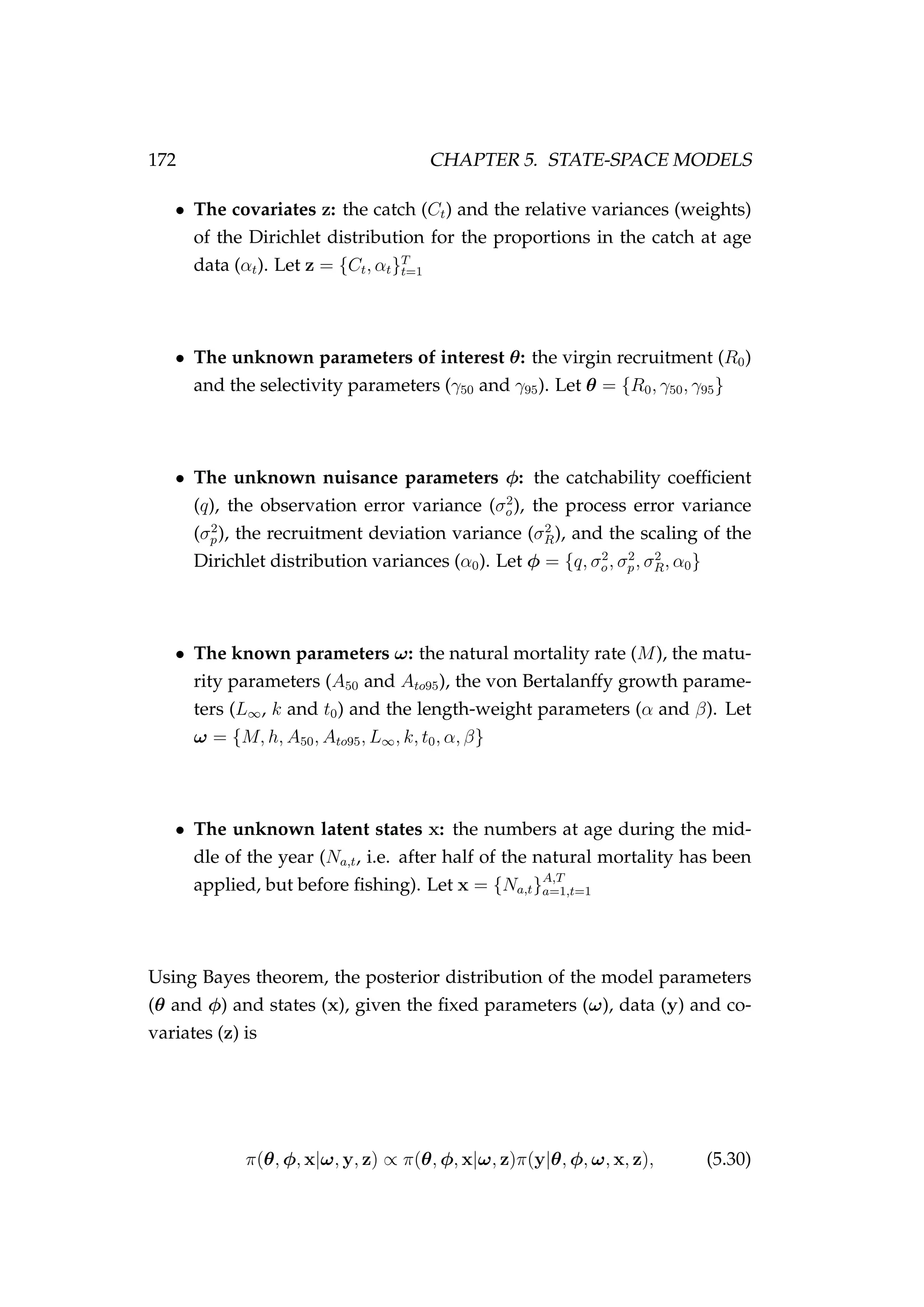 172 CHAPTER 5. STATE-SPACE MODELS
• The covariates z: the catch (Ct) and the relative variances (weights)
of the Dirichlet distribution for the proportions in the catch at age
data (αt). Let z = {Ct, αt}T
t=1
• The unknown parameters of interest θ: the virgin recruitment (R0)
and the selectivity parameters (γ50 and γ95). Let θ = {R0, γ50, γ95}
• The unknown nuisance parameters φ: the catchability coefﬁcient
(q), the observation error variance (σ2
o), the process error variance
(σ2
p), the recruitment deviation variance (σ2
R), and the scaling of the
Dirichlet distribution variances (α0). Let φ = {q, σ2
o, σ2
p, σ2
R, α0}
• The known parameters ω: the natural mortality rate (M), the matu-
rity parameters (A50 and Ato95), the von Bertalanffy growth parame-
ters (L∞, k and t0) and the length-weight parameters (α and β). Let
ω = {M, h, A50, Ato95, L∞, k, t0, α, β}
• The unknown latent states x: the numbers at age during the mid-
dle of the year (Na,t, i.e. after half of the natural mortality has been
applied, but before ﬁshing). Let x = {Na,t}A,T
a=1,t=1
Using Bayes theorem, the posterior distribution of the model parameters
(θ and φ) and states (x), given the ﬁxed parameters (ω), data (y) and co-
variates (z) is
π(θ, φ, x|ω, y, z) ∝ π(θ, φ, x|ω, z)π(y|θ, φ, ω, x, z), (5.30)
 