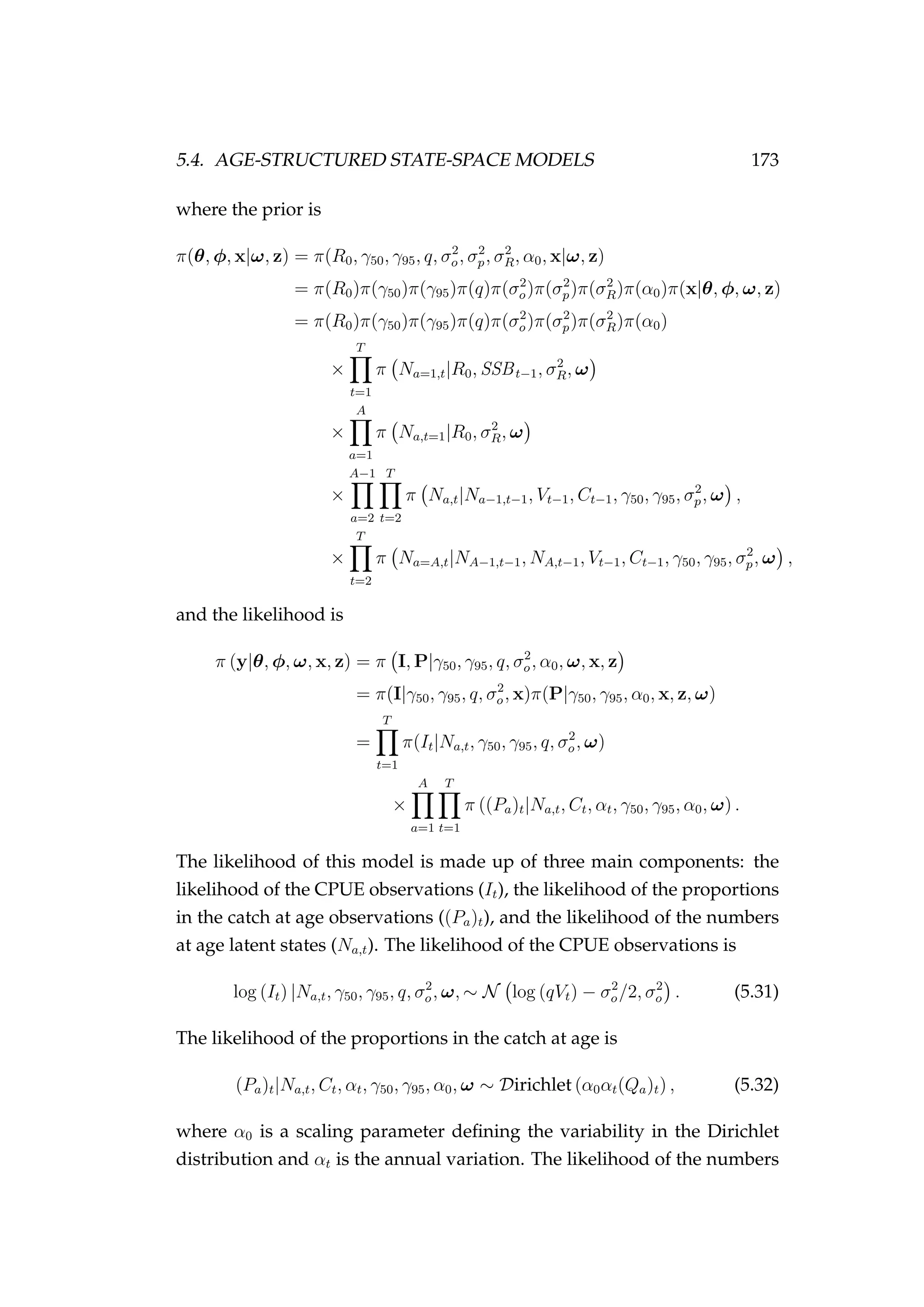 5.4. AGE-STRUCTURED STATE-SPACE MODELS 173
where the prior is
π(θ, φ, x|ω, z) = π(R0, γ50, γ95, q, σ2
o, σ2
p, σ2
R, α0, x|ω, z)
= π(R0)π(γ50)π(γ95)π(q)π(σ2
o)π(σ2
p)π(σ2
R)π(α0)π(x|θ, φ, ω, z)
= π(R0)π(γ50)π(γ95)π(q)π(σ2
o)π(σ2
p)π(σ2
R)π(α0)
×
T
t=1
π Na=1,t|R0, SSBt−1, σ2
R, ω
×
A
a=1
π Na,t=1|R0, σ2
R, ω
×
A−1
a=2
T
t=2
π Na,t|Na−1,t−1, Vt−1, Ct−1, γ50, γ95, σ2
p, ω ,
×
T
t=2
π Na=A,t|NA−1,t−1, NA,t−1, Vt−1, Ct−1, γ50, γ95, σ2
p, ω ,
and the likelihood is
π (y|θ, φ, ω, x, z) = π I, P|γ50, γ95, q, σ2
o, α0, ω, x, z
= π(I|γ50, γ95, q, σ2
o, x)π(P|γ50, γ95, α0, x, z, ω)
=
T
t=1
π(It|Na,t, γ50, γ95, q, σ2
o, ω)
×
A
a=1
T
t=1
π ((Pa)t|Na,t, Ct, αt, γ50, γ95, α0, ω) .
The likelihood of this model is made up of three main components: the
likelihood of the CPUE observations (It), the likelihood of the proportions
in the catch at age observations ((Pa)t), and the likelihood of the numbers
at age latent states (Na,t). The likelihood of the CPUE observations is
log (It) |Na,t, γ50, γ95, q, σ2
o, ω, ∼ N log (qVt) − σ2
o/2, σ2
o . (5.31)
The likelihood of the proportions in the catch at age is
(Pa)t|Na,t, Ct, αt, γ50, γ95, α0, ω ∼ Dirichlet (α0αt(Qa)t) , (5.32)
where α0 is a scaling parameter deﬁning the variability in the Dirichlet
distribution and αt is the annual variation. The likelihood of the numbers
 