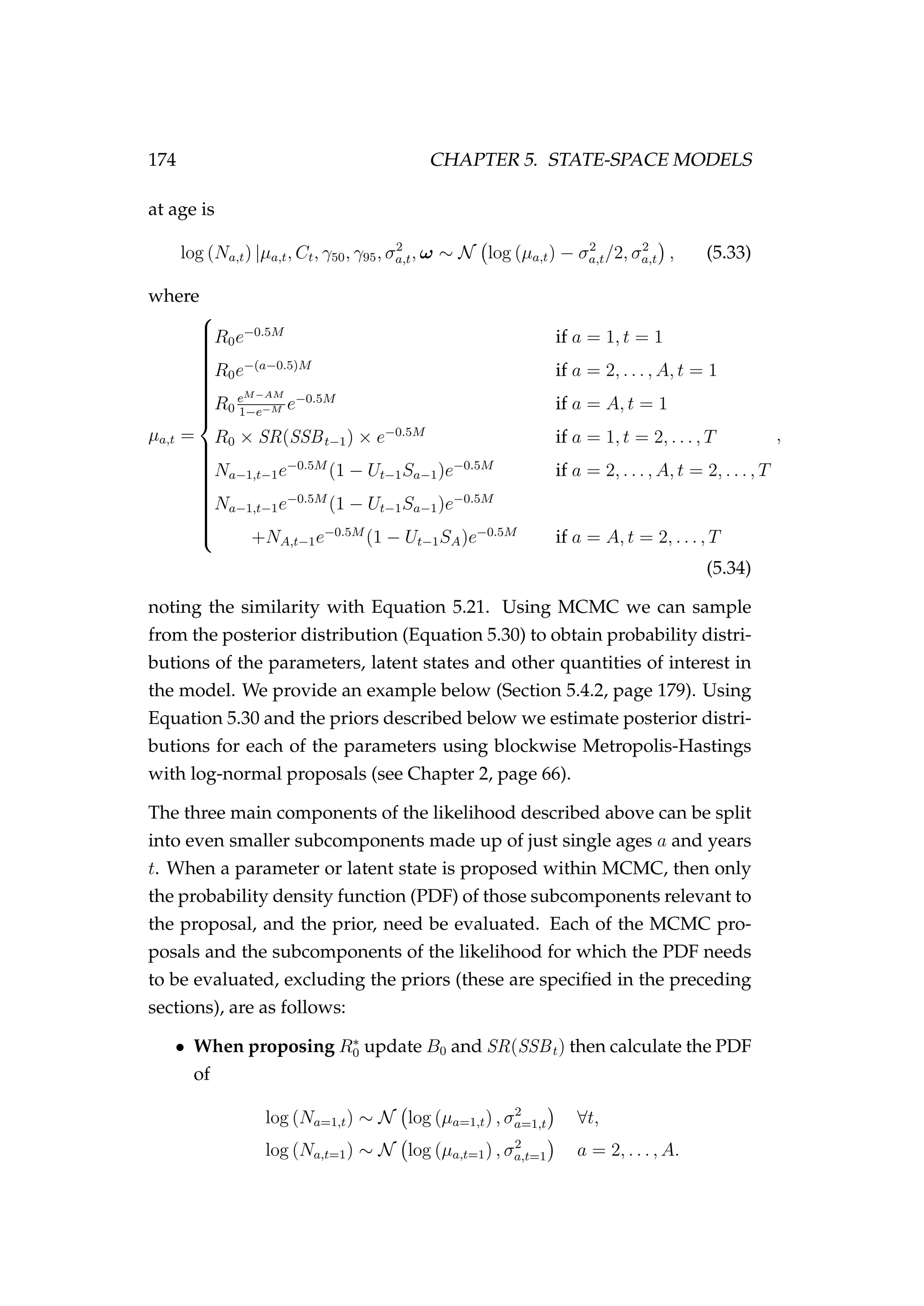 174 CHAPTER 5. STATE-SPACE MODELS
at age is
log (Na,t) |µa,t, Ct, γ50, γ95, σ2
a,t, ω ∼ N log (µa,t) − σ2
a,t/2, σ2
a,t , (5.33)
where
µa,t =



R0e−0.5M
if a = 1, t = 1
R0e−(a−0.5)M
if a = 2, . . . , A, t = 1
R0
eM−AM
1−e−M e−0.5M
if a = A, t = 1
R0 × SR(SSBt−1) × e−0.5M
if a = 1, t = 2, . . . , T
Na−1,t−1e−0.5M
(1 − Ut−1Sa−1)e−0.5M
if a = 2, . . . , A, t = 2, . . . , T
Na−1,t−1e−0.5M
(1 − Ut−1Sa−1)e−0.5M
+NA,t−1e−0.5M
(1 − Ut−1SA)e−0.5M
if a = A, t = 2, . . . , T
,
(5.34)
noting the similarity with Equation 5.21. Using MCMC we can sample
from the posterior distribution (Equation 5.30) to obtain probability distri-
butions of the parameters, latent states and other quantities of interest in
the model. We provide an example below (Section 5.4.2, page 179). Using
Equation 5.30 and the priors described below we estimate posterior distri-
butions for each of the parameters using blockwise Metropolis-Hastings
with log-normal proposals (see Chapter 2, page 66).
The three main components of the likelihood described above can be split
into even smaller subcomponents made up of just single ages a and years
t. When a parameter or latent state is proposed within MCMC, then only
the probability density function (PDF) of those subcomponents relevant to
the proposal, and the prior, need be evaluated. Each of the MCMC pro-
posals and the subcomponents of the likelihood for which the PDF needs
to be evaluated, excluding the priors (these are speciﬁed in the preceding
sections), are as follows:
• When proposing R∗
0 update B0 and SR(SSBt) then calculate the PDF
of
log (Na=1,t) ∼ N log (µa=1,t) , σ2
a=1,t ∀t,
log (Na,t=1) ∼ N log (µa,t=1) , σ2
a,t=1 a = 2, . . . , A.
 