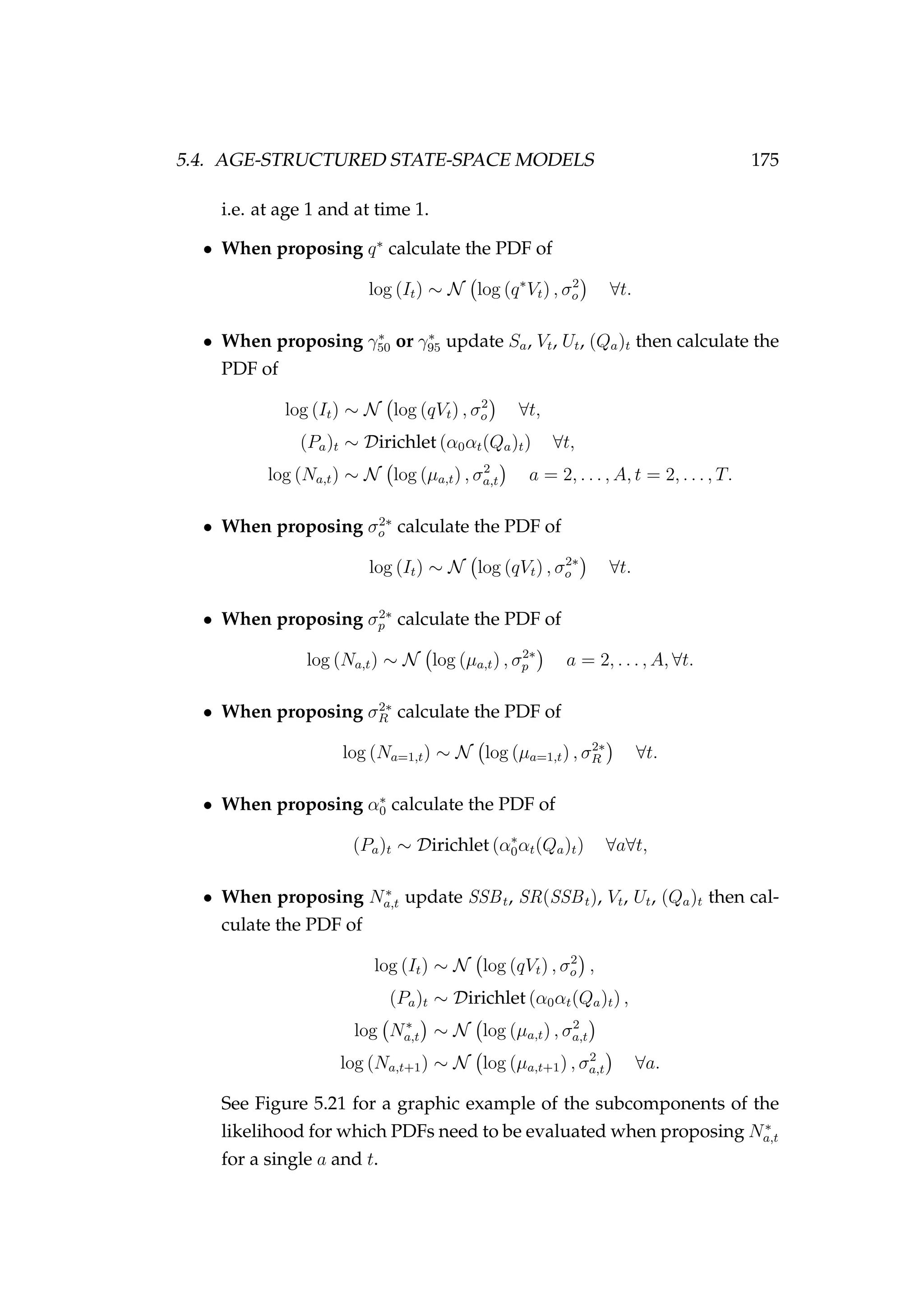 5.4. AGE-STRUCTURED STATE-SPACE MODELS 175
i.e. at age 1 and at time 1.
• When proposing q∗
calculate the PDF of
log (It) ∼ N log (q∗
Vt) , σ2
o ∀t.
• When proposing γ∗
50 or γ∗
95 update Sa, Vt, Ut, (Qa)t then calculate the
PDF of
log (It) ∼ N log (qVt) , σ2
o ∀t,
(Pa)t ∼ Dirichlet (α0αt(Qa)t) ∀t,
log (Na,t) ∼ N log (µa,t) , σ2
a,t a = 2, . . . , A, t = 2, . . . , T.
• When proposing σ2∗
o calculate the PDF of
log (It) ∼ N log (qVt) , σ2∗
o ∀t.
• When proposing σ2∗
p calculate the PDF of
log (Na,t) ∼ N log (µa,t) , σ2∗
p a = 2, . . . , A, ∀t.
• When proposing σ2∗
R calculate the PDF of
log (Na=1,t) ∼ N log (µa=1,t) , σ2∗
R ∀t.
• When proposing α∗
0 calculate the PDF of
(Pa)t ∼ Dirichlet (α∗
0αt(Qa)t) ∀a∀t,
• When proposing N∗
a,t update SSBt, SR(SSBt), Vt, Ut, (Qa)t then cal-
culate the PDF of
log (It) ∼ N log (qVt) , σ2
o ,
(Pa)t ∼ Dirichlet (α0αt(Qa)t) ,
log N∗
a,t ∼ N log (µa,t) , σ2
a,t
log (Na,t+1) ∼ N log (µa,t+1) , σ2
a,t ∀a.
See Figure 5.21 for a graphic example of the subcomponents of the
likelihood for which PDFs need to be evaluated when proposing N∗
a,t
for a single a and t.
 