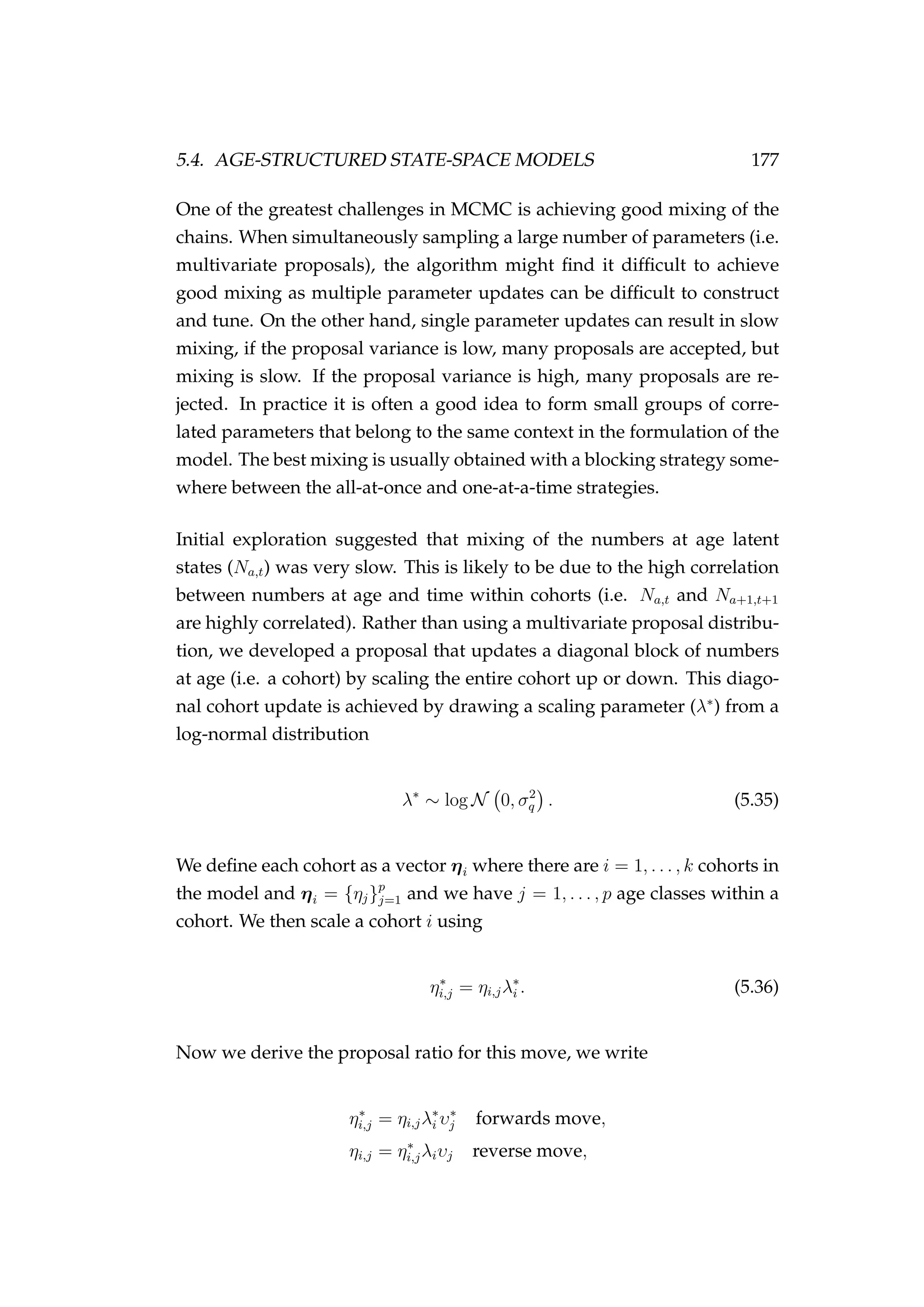 5.4. AGE-STRUCTURED STATE-SPACE MODELS 177
One of the greatest challenges in MCMC is achieving good mixing of the
chains. When simultaneously sampling a large number of parameters (i.e.
multivariate proposals), the algorithm might ﬁnd it difﬁcult to achieve
good mixing as multiple parameter updates can be difﬁcult to construct
and tune. On the other hand, single parameter updates can result in slow
mixing, if the proposal variance is low, many proposals are accepted, but
mixing is slow. If the proposal variance is high, many proposals are re-
jected. In practice it is often a good idea to form small groups of corre-
lated parameters that belong to the same context in the formulation of the
model. The best mixing is usually obtained with a blocking strategy some-
where between the all-at-once and one-at-a-time strategies.
Initial exploration suggested that mixing of the numbers at age latent
states (Na,t) was very slow. This is likely to be due to the high correlation
between numbers at age and time within cohorts (i.e. Na,t and Na+1,t+1
are highly correlated). Rather than using a multivariate proposal distribu-
tion, we developed a proposal that updates a diagonal block of numbers
at age (i.e. a cohort) by scaling the entire cohort up or down. This diago-
nal cohort update is achieved by drawing a scaling parameter (λ∗
) from a
log-normal distribution
λ∗
∼ log N 0, σ2
q . (5.35)
We deﬁne each cohort as a vector ηi where there are i = 1, . . . , k cohorts in
the model and ηi = {ηj}p
j=1 and we have j = 1, . . . , p age classes within a
cohort. We then scale a cohort i using
η∗
i,j = ηi,jλ∗
i . (5.36)
Now we derive the proposal ratio for this move, we write
η∗
i,j = ηi,jλ∗
i υ∗
j forwards move,
ηi,j = η∗
i,jλiυj reverse move,
 