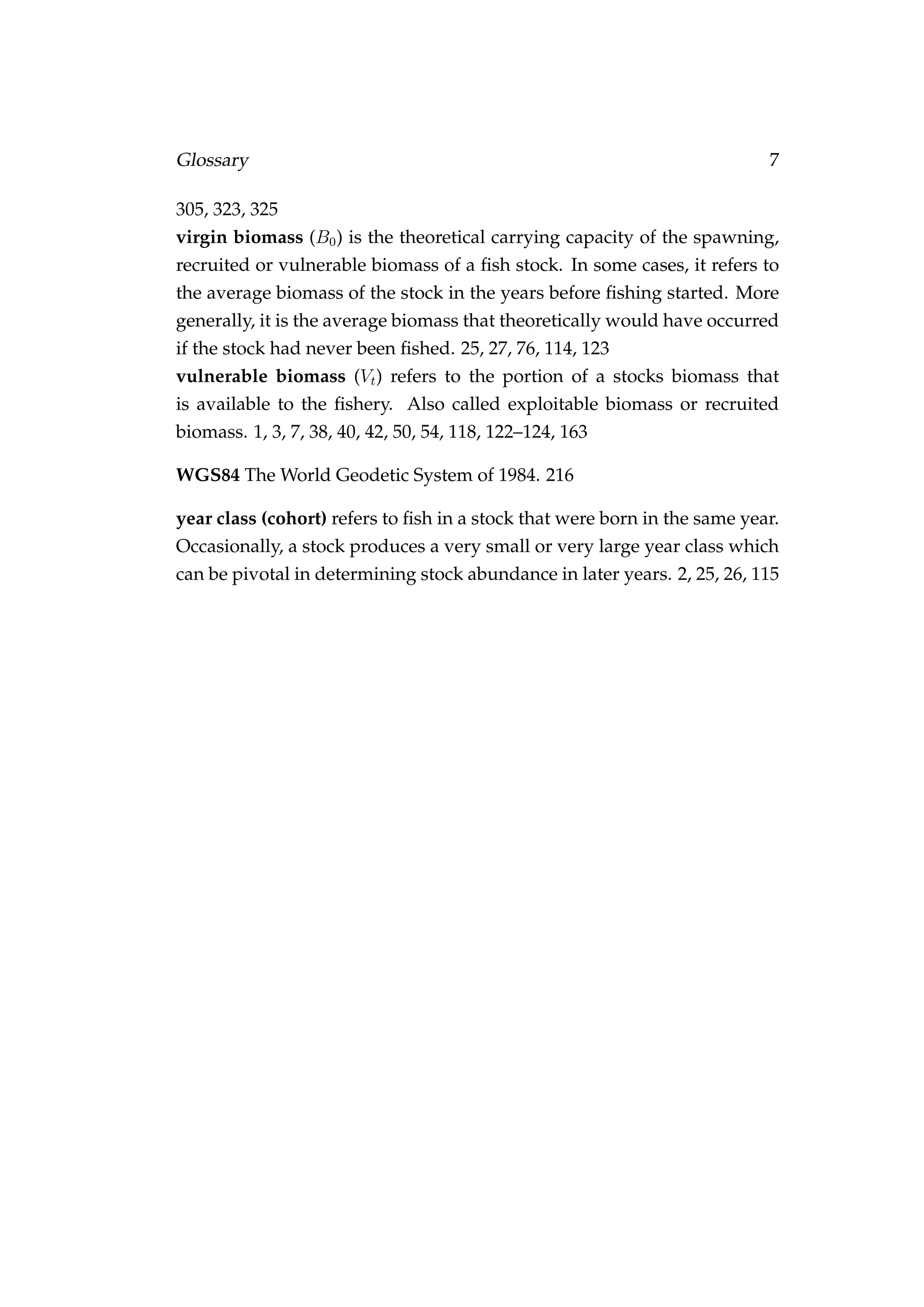 Glossary 7
305, 323, 325
virgin biomass (B0) is the theoretical carrying capacity of the spawning,
recruited or vulnerable biomass of a ﬁsh stock. In some cases, it refers to
the average biomass of the stock in the years before ﬁshing started. More
generally, it is the average biomass that theoretically would have occurred
if the stock had never been ﬁshed. 25, 27, 76, 114, 123
vulnerable biomass (Vt) refers to the portion of a stocks biomass that
is available to the ﬁshery. Also called exploitable biomass or recruited
biomass. 1, 3, 7, 38, 40, 42, 50, 54, 118, 122–124, 163
WGS84 The World Geodetic System of 1984. 216
year class (cohort) refers to ﬁsh in a stock that were born in the same year.
Occasionally, a stock produces a very small or very large year class which
can be pivotal in determining stock abundance in later years. 2, 25, 26, 115
 