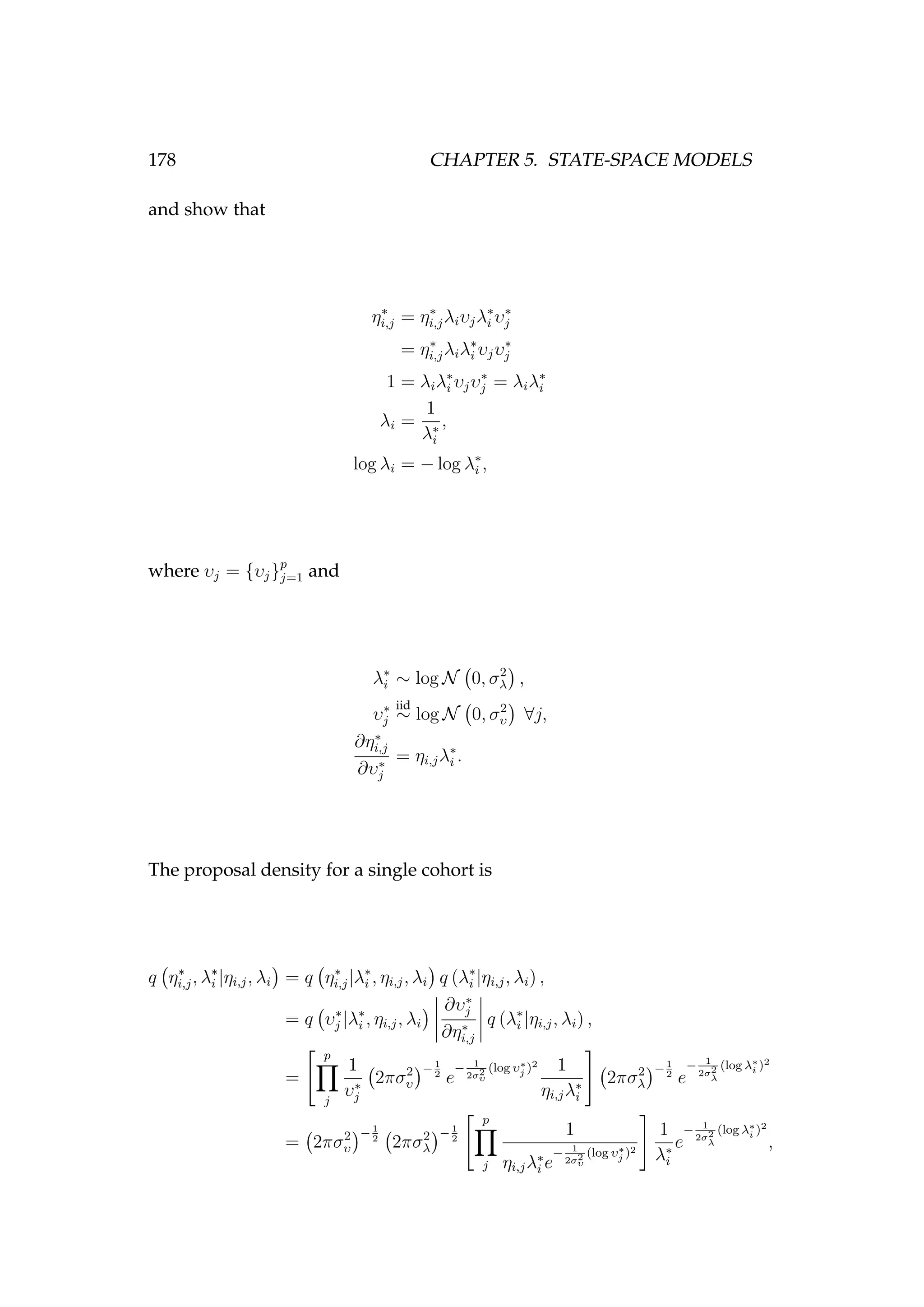 178 CHAPTER 5. STATE-SPACE MODELS
and show that
η∗
i,j = η∗
i,jλiυjλ∗
i υ∗
j
= η∗
i,jλiλ∗
i υjυ∗
j
1 = λiλ∗
i υjυ∗
j = λiλ∗
i
λi =
1
λ∗
i
,
log λi = − log λ∗
i ,
where υj = {υj}p
j=1 and
λ∗
i ∼ log N 0, σ2
λ ,
υ∗
j
iid
∼ log N 0, σ2
υ ∀j,
∂η∗
i,j
∂υ∗
j
= ηi,jλ∗
i .
The proposal density for a single cohort is
q η∗
i,j, λ∗
i |ηi,j, λi = q η∗
i,j|λ∗
i , ηi,j, λi q (λ∗
i |ηi,j, λi) ,
= q υ∗
j |λ∗
i , ηi,j, λi
∂υ∗
j
∂η∗
i,j
q (λ∗
i |ηi,j, λi) ,
=
p
j
1
υ∗
j
2πσ2
υ
−1
2
e
− 1
2σ2
υ
(log υ∗
j )2 1
ηi,jλ∗
i
2πσ2
λ
−1
2
e
− 1
2σ2
λ
(log λ∗
i )2
= 2πσ2
υ
−1
2
2πσ2
λ
−1
2
p
j
1
ηi,jλ∗
i e
− 1
2σ2
υ
(log υ∗
j )2
1
λ∗
i
e
− 1
2σ2
λ
(log λ∗
i )2
,
 