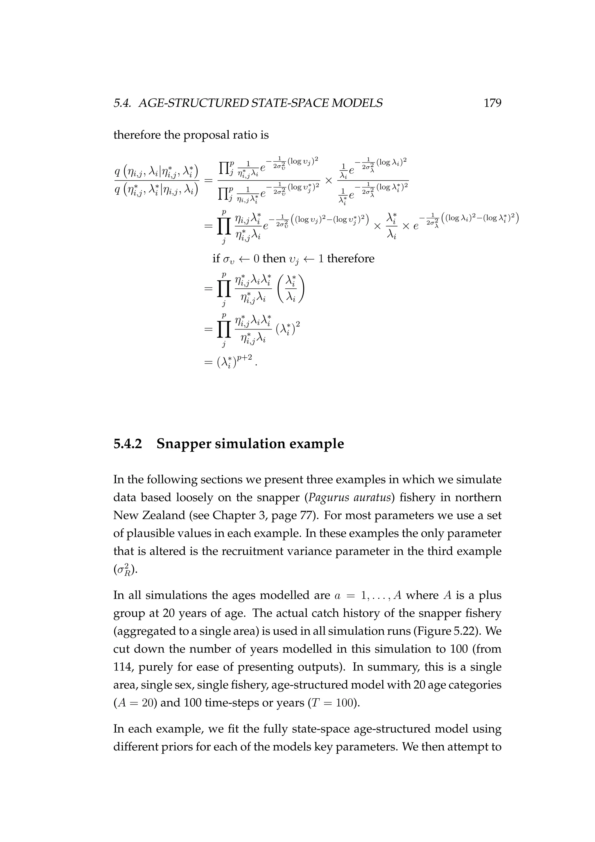 5.4. AGE-STRUCTURED STATE-SPACE MODELS 179
therefore the proposal ratio is
q ηi,j, λi|η∗
i,j, λ∗
i
q η∗
i,j, λ∗
i |ηi,j, λi
=
p
j
1
η∗
i,jλi
e
− 1
2σ2
υ
(log υj)2
p
j
1
ηi,jλ∗
i
e
− 1
2σ2
υ
(log υ∗
j )2
×
1
λi
e
− 1
2σ2
λ
(log λi)2
1
λ∗
i
e
− 1
2σ2
λ
(log λ∗
i )2
=
p
j
ηi,jλ∗
i
η∗
i,jλi
e
− 1
2σ2
υ
((log υj)2−(log υ∗
j )2
)
×
λ∗
i
λi
× e
− 1
2σ2
λ
((log λi)2−(log λ∗
i )2
)
if συ ← 0 then υj ← 1 therefore
=
p
j
η∗
i,jλiλ∗
i
η∗
i,jλi
λ∗
i
λi
=
p
j
η∗
i,jλiλ∗
i
η∗
i,jλi
(λ∗
i )2
= (λ∗
i )p+2
.
5.4.2 Snapper simulation example
In the following sections we present three examples in which we simulate
data based loosely on the snapper (Pagurus auratus) ﬁshery in northern
New Zealand (see Chapter 3, page 77). For most parameters we use a set
of plausible values in each example. In these examples the only parameter
that is altered is the recruitment variance parameter in the third example
(σ2
R).
In all simulations the ages modelled are a = 1, . . . , A where A is a plus
group at 20 years of age. The actual catch history of the snapper ﬁshery
(aggregated to a single area) is used in all simulation runs (Figure 5.22). We
cut down the number of years modelled in this simulation to 100 (from
114, purely for ease of presenting outputs). In summary, this is a single
area, single sex, single ﬁshery, age-structured model with 20 age categories
(A = 20) and 100 time-steps or years (T = 100).
In each example, we ﬁt the fully state-space age-structured model using
different priors for each of the models key parameters. We then attempt to
 