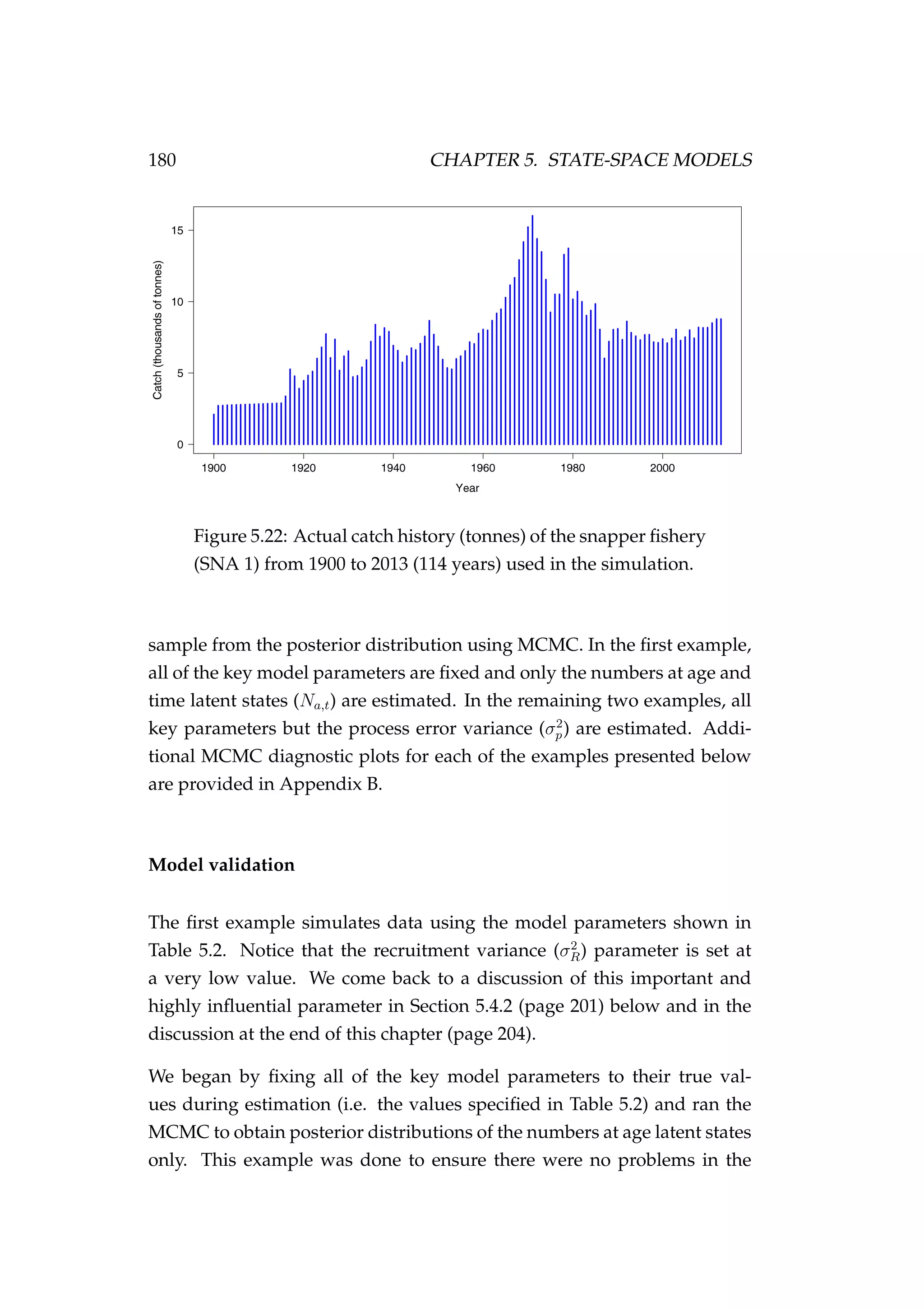 180 CHAPTER 5. STATE-SPACE MODELS
Figure 5.22: Actual catch history (tonnes) of the snapper ﬁshery
(SNA 1) from 1900 to 2013 (114 years) used in the simulation.
sample from the posterior distribution using MCMC. In the ﬁrst example,
all of the key model parameters are ﬁxed and only the numbers at age and
time latent states (Na,t) are estimated. In the remaining two examples, all
key parameters but the process error variance (σ2
p) are estimated. Addi-
tional MCMC diagnostic plots for each of the examples presented below
are provided in Appendix B.
Model validation
The ﬁrst example simulates data using the model parameters shown in
Table 5.2. Notice that the recruitment variance (σ2
R) parameter is set at
a very low value. We come back to a discussion of this important and
highly inﬂuential parameter in Section 5.4.2 (page 201) below and in the
discussion at the end of this chapter (page 204).
We began by ﬁxing all of the key model parameters to their true val-
ues during estimation (i.e. the values speciﬁed in Table 5.2) and ran the
MCMC to obtain posterior distributions of the numbers at age latent states
only. This example was done to ensure there were no problems in the
 