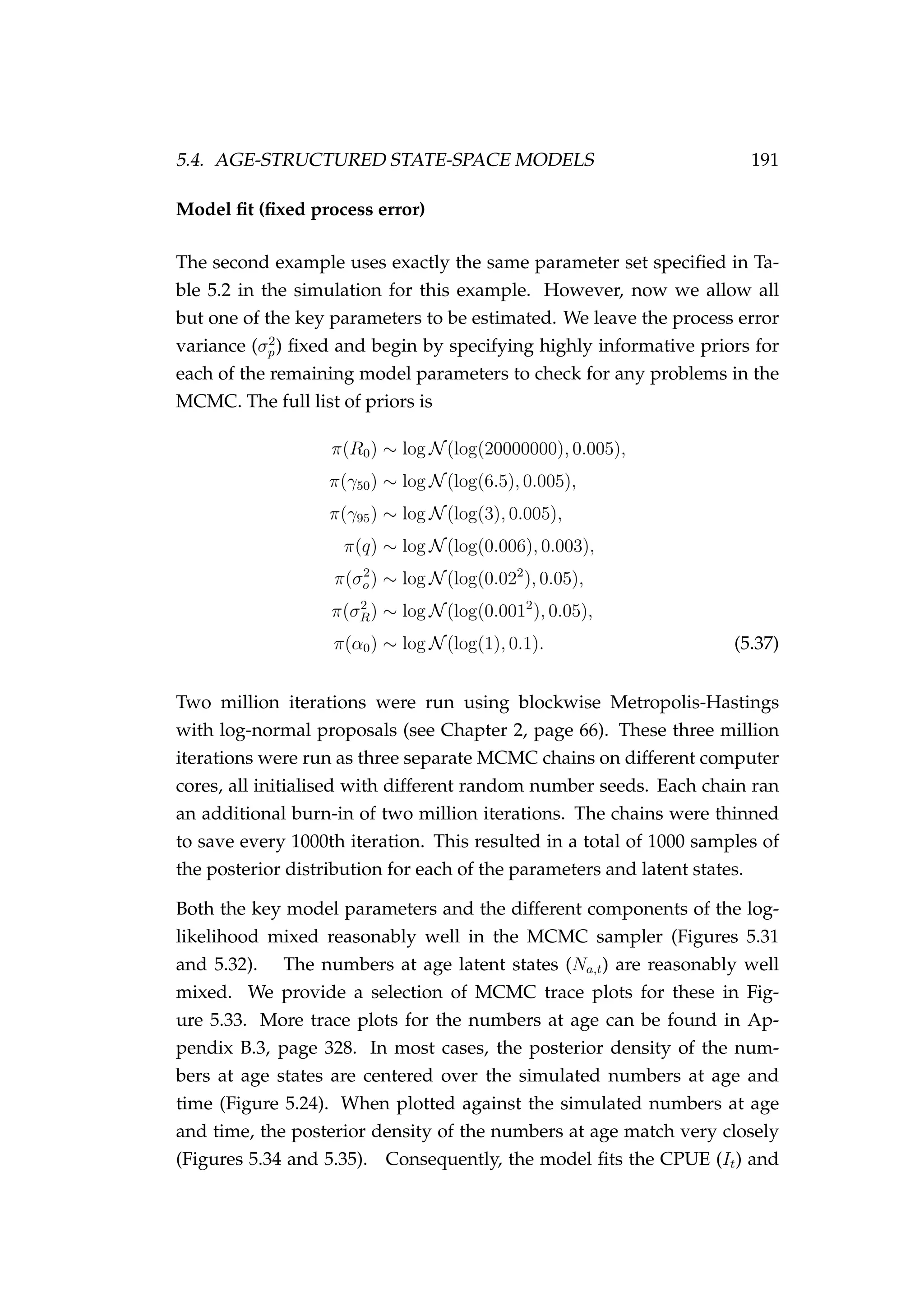 5.4. AGE-STRUCTURED STATE-SPACE MODELS 191
Model ﬁt (ﬁxed process error)
The second example uses exactly the same parameter set speciﬁed in Ta-
ble 5.2 in the simulation for this example. However, now we allow all
but one of the key parameters to be estimated. We leave the process error
variance (σ2
p) ﬁxed and begin by specifying highly informative priors for
each of the remaining model parameters to check for any problems in the
MCMC. The full list of priors is
π(R0) ∼ log N(log(20000000), 0.005),
π(γ50) ∼ log N(log(6.5), 0.005),
π(γ95) ∼ log N(log(3), 0.005),
π(q) ∼ log N(log(0.006), 0.003),
π(σ2
o) ∼ log N(log(0.022
), 0.05),
π(σ2
R) ∼ log N(log(0.0012
), 0.05),
π(α0) ∼ log N(log(1), 0.1). (5.37)
Two million iterations were run using blockwise Metropolis-Hastings
with log-normal proposals (see Chapter 2, page 66). These three million
iterations were run as three separate MCMC chains on different computer
cores, all initialised with different random number seeds. Each chain ran
an additional burn-in of two million iterations. The chains were thinned
to save every 1000th iteration. This resulted in a total of 1000 samples of
the posterior distribution for each of the parameters and latent states.
Both the key model parameters and the different components of the log-
likelihood mixed reasonably well in the MCMC sampler (Figures 5.31
and 5.32). The numbers at age latent states (Na,t) are reasonably well
mixed. We provide a selection of MCMC trace plots for these in Fig-
ure 5.33. More trace plots for the numbers at age can be found in Ap-
pendix B.3, page 328. In most cases, the posterior density of the num-
bers at age states are centered over the simulated numbers at age and
time (Figure 5.24). When plotted against the simulated numbers at age
and time, the posterior density of the numbers at age match very closely
(Figures 5.34 and 5.35). Consequently, the model ﬁts the CPUE (It) and
 