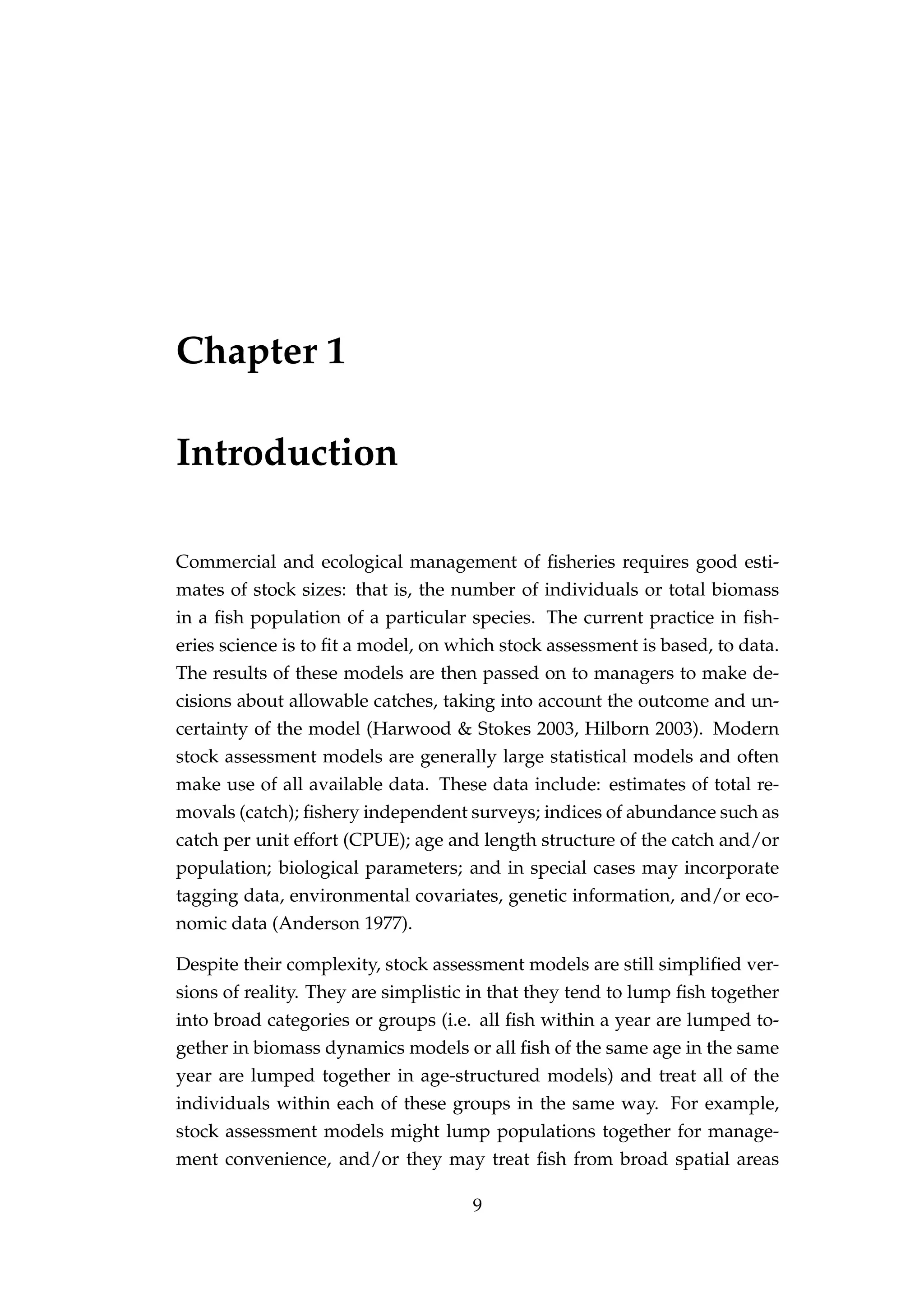 Chapter 1
Introduction
Commercial and ecological management of ﬁsheries requires good esti-
mates of stock sizes: that is, the number of individuals or total biomass
in a ﬁsh population of a particular species. The current practice in ﬁsh-
eries science is to ﬁt a model, on which stock assessment is based, to data.
The results of these models are then passed on to managers to make de-
cisions about allowable catches, taking into account the outcome and un-
certainty of the model (Harwood & Stokes 2003, Hilborn 2003). Modern
stock assessment models are generally large statistical models and often
make use of all available data. These data include: estimates of total re-
movals (catch); ﬁshery independent surveys; indices of abundance such as
catch per unit effort (CPUE); age and length structure of the catch and/or
population; biological parameters; and in special cases may incorporate
tagging data, environmental covariates, genetic information, and/or eco-
nomic data (Anderson 1977).
Despite their complexity, stock assessment models are still simpliﬁed ver-
sions of reality. They are simplistic in that they tend to lump ﬁsh together
into broad categories or groups (i.e. all ﬁsh within a year are lumped to-
gether in biomass dynamics models or all ﬁsh of the same age in the same
year are lumped together in age-structured models) and treat all of the
individuals within each of these groups in the same way. For example,
stock assessment models might lump populations together for manage-
ment convenience, and/or they may treat ﬁsh from broad spatial areas
9
 