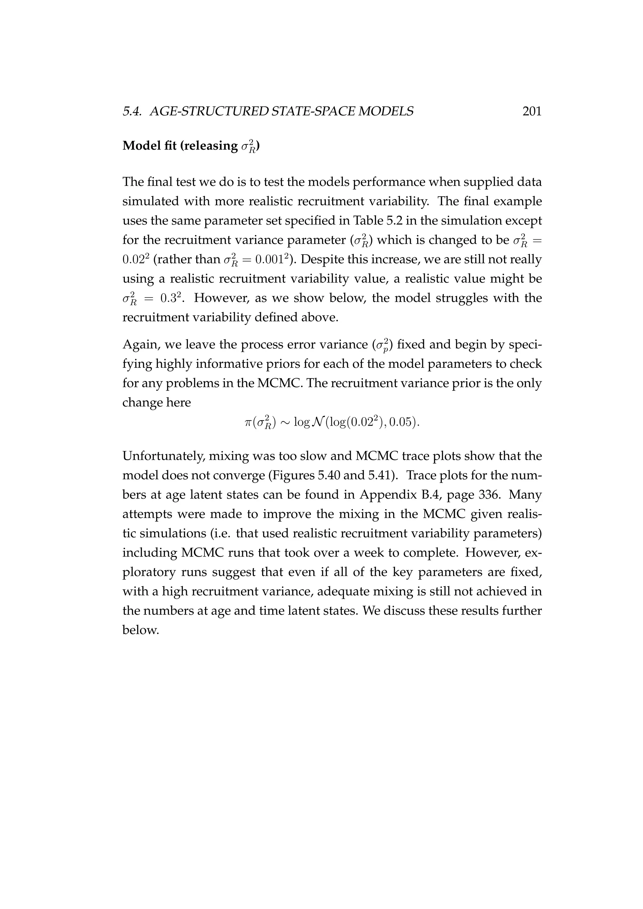 5.4. AGE-STRUCTURED STATE-SPACE MODELS 201
Model ﬁt (releasing σ2
R)
The ﬁnal test we do is to test the models performance when supplied data
simulated with more realistic recruitment variability. The ﬁnal example
uses the same parameter set speciﬁed in Table 5.2 in the simulation except
for the recruitment variance parameter (σ2
R) which is changed to be σ2
R =
0.022
(rather than σ2
R = 0.0012
). Despite this increase, we are still not really
using a realistic recruitment variability value, a realistic value might be
σ2
R = 0.32
. However, as we show below, the model struggles with the
recruitment variability deﬁned above.
Again, we leave the process error variance (σ2
p) ﬁxed and begin by speci-
fying highly informative priors for each of the model parameters to check
for any problems in the MCMC. The recruitment variance prior is the only
change here
π(σ2
R) ∼ log N(log(0.022
), 0.05).
Unfortunately, mixing was too slow and MCMC trace plots show that the
model does not converge (Figures 5.40 and 5.41). Trace plots for the num-
bers at age latent states can be found in Appendix B.4, page 336. Many
attempts were made to improve the mixing in the MCMC given realis-
tic simulations (i.e. that used realistic recruitment variability parameters)
including MCMC runs that took over a week to complete. However, ex-
ploratory runs suggest that even if all of the key parameters are ﬁxed,
with a high recruitment variance, adequate mixing is still not achieved in
the numbers at age and time latent states. We discuss these results further
below.
 