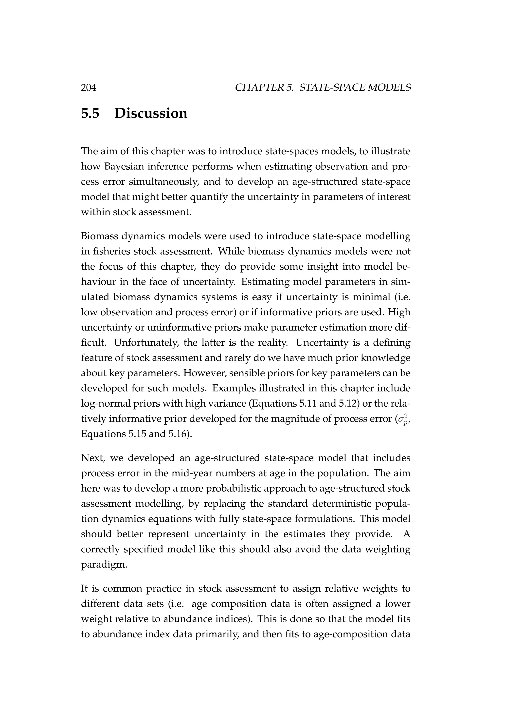 204 CHAPTER 5. STATE-SPACE MODELS
5.5 Discussion
The aim of this chapter was to introduce state-spaces models, to illustrate
how Bayesian inference performs when estimating observation and pro-
cess error simultaneously, and to develop an age-structured state-space
model that might better quantify the uncertainty in parameters of interest
within stock assessment.
Biomass dynamics models were used to introduce state-space modelling
in ﬁsheries stock assessment. While biomass dynamics models were not
the focus of this chapter, they do provide some insight into model be-
haviour in the face of uncertainty. Estimating model parameters in sim-
ulated biomass dynamics systems is easy if uncertainty is minimal (i.e.
low observation and process error) or if informative priors are used. High
uncertainty or uninformative priors make parameter estimation more dif-
ﬁcult. Unfortunately, the latter is the reality. Uncertainty is a deﬁning
feature of stock assessment and rarely do we have much prior knowledge
about key parameters. However, sensible priors for key parameters can be
developed for such models. Examples illustrated in this chapter include
log-normal priors with high variance (Equations 5.11 and 5.12) or the rela-
tively informative prior developed for the magnitude of process error (σ2
p,
Equations 5.15 and 5.16).
Next, we developed an age-structured state-space model that includes
process error in the mid-year numbers at age in the population. The aim
here was to develop a more probabilistic approach to age-structured stock
assessment modelling, by replacing the standard deterministic popula-
tion dynamics equations with fully state-space formulations. This model
should better represent uncertainty in the estimates they provide. A
correctly speciﬁed model like this should also avoid the data weighting
paradigm.
It is common practice in stock assessment to assign relative weights to
different data sets (i.e. age composition data is often assigned a lower
weight relative to abundance indices). This is done so that the model ﬁts
to abundance index data primarily, and then ﬁts to age-composition data
 