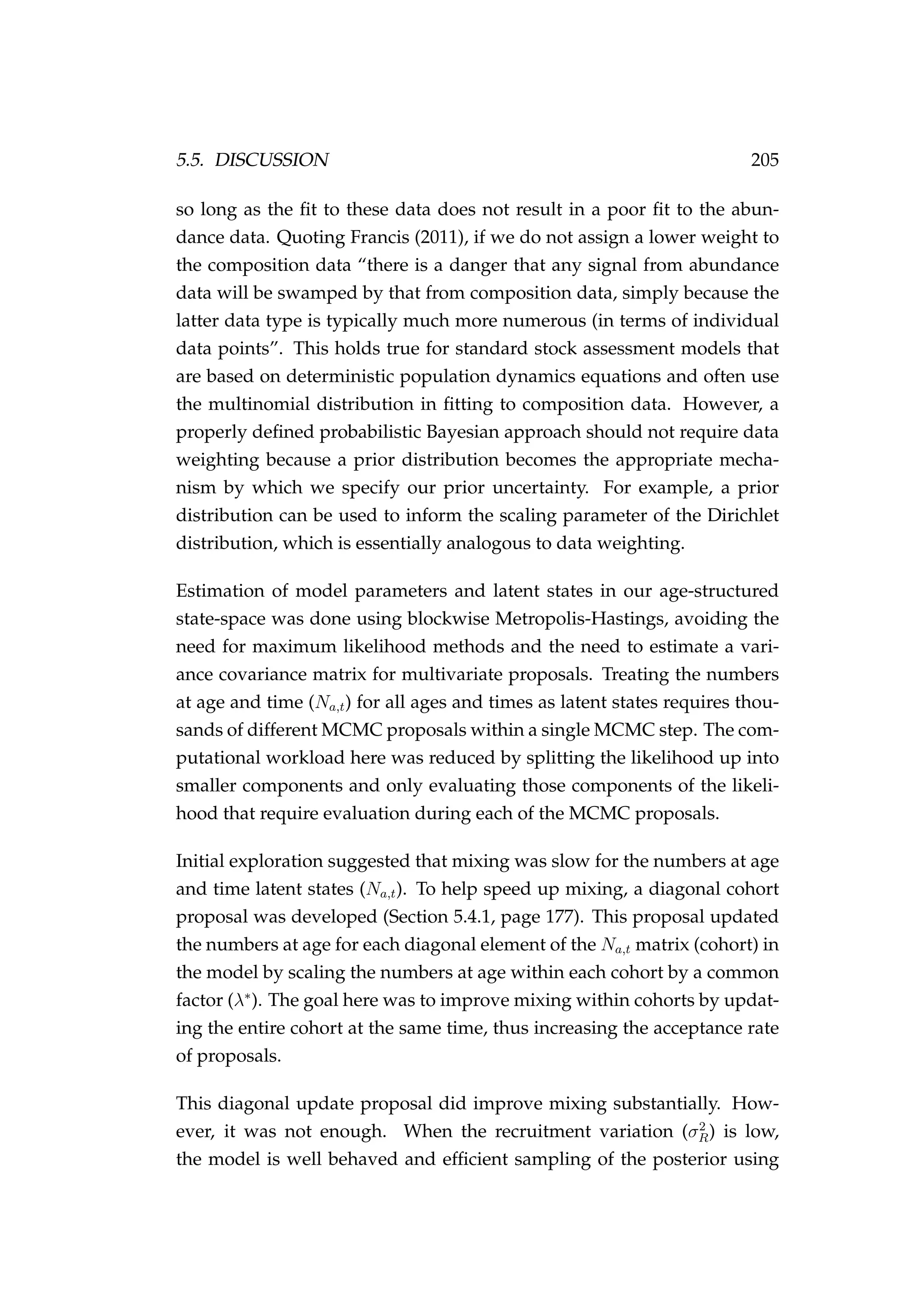 5.5. DISCUSSION 205
so long as the ﬁt to these data does not result in a poor ﬁt to the abun-
dance data. Quoting Francis (2011), if we do not assign a lower weight to
the composition data “there is a danger that any signal from abundance
data will be swamped by that from composition data, simply because the
latter data type is typically much more numerous (in terms of individual
data points”. This holds true for standard stock assessment models that
are based on deterministic population dynamics equations and often use
the multinomial distribution in ﬁtting to composition data. However, a
properly deﬁned probabilistic Bayesian approach should not require data
weighting because a prior distribution becomes the appropriate mecha-
nism by which we specify our prior uncertainty. For example, a prior
distribution can be used to inform the scaling parameter of the Dirichlet
distribution, which is essentially analogous to data weighting.
Estimation of model parameters and latent states in our age-structured
state-space was done using blockwise Metropolis-Hastings, avoiding the
need for maximum likelihood methods and the need to estimate a vari-
ance covariance matrix for multivariate proposals. Treating the numbers
at age and time (Na,t) for all ages and times as latent states requires thou-
sands of different MCMC proposals within a single MCMC step. The com-
putational workload here was reduced by splitting the likelihood up into
smaller components and only evaluating those components of the likeli-
hood that require evaluation during each of the MCMC proposals.
Initial exploration suggested that mixing was slow for the numbers at age
and time latent states (Na,t). To help speed up mixing, a diagonal cohort
proposal was developed (Section 5.4.1, page 177). This proposal updated
the numbers at age for each diagonal element of the Na,t matrix (cohort) in
the model by scaling the numbers at age within each cohort by a common
factor (λ∗
). The goal here was to improve mixing within cohorts by updat-
ing the entire cohort at the same time, thus increasing the acceptance rate
of proposals.
This diagonal update proposal did improve mixing substantially. How-
ever, it was not enough. When the recruitment variation (σ2
R) is low,
the model is well behaved and efﬁcient sampling of the posterior using
 